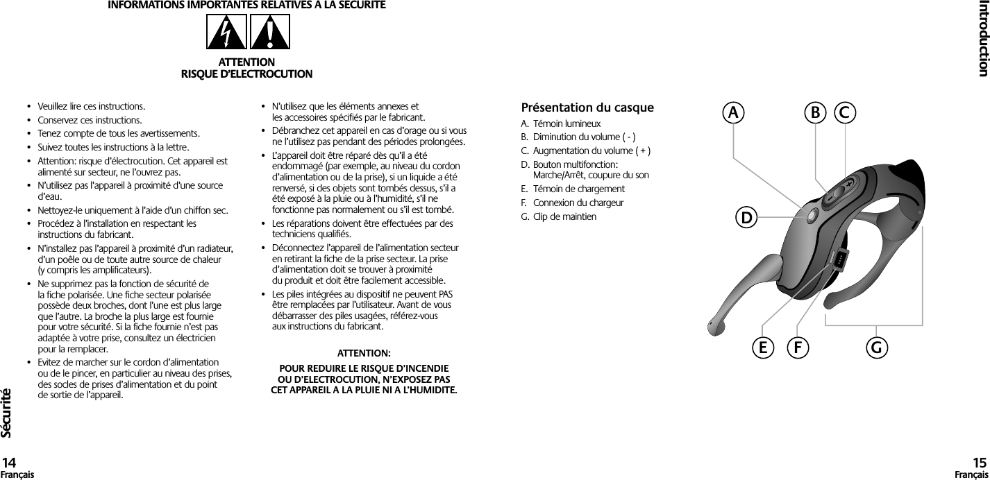 Sécurité•  Veuillez lire ces instructions.•  Conservez ces instructions.•  Tenez compte de tous les avertissements.•  Suivez toutes les instructions à la lettre.•  Attention: risque d’électrocution. Cet appareil est alimenté sur secteur, ne l’ouvrez pas.•  N’utilisez pas l’appareil à proximité d’une source d’eau.•  Nettoyez-le uniquement à l’aide d’un chiffon sec.•  Procédez à l’installation en respectant les instructions du fabricant.•  N’installez pas l’appareil à proximité d’un radiateur, d’un poêle ou de toute autre source de chaleur (y compris les amplificateurs).•  Ne supprimez pas la fonction de sécurité de la fiche polarisée. Une fiche secteur polarisée possède deux broches, dont l’une est plus large que l’autre. La broche la plus large est fournie pour votre sécurité. Si la fiche fournie n’est pas adaptée à votre prise, consultez un électricien pour la remplacer.•  Evitez de marcher sur le cordon d’alimentation ou de le pincer, en particulier au niveau des prises, des socles de prises d’alimentation et du point de sortie de l’appareil.•  N’utilisez que les éléments annexes et les accessoires spécifiés par le fabricant.•  Débranchez cet appareil en cas d’orage ou si vous ne l’utilisez pas pendant des périodes prolongées.•  L’appareil doit être réparé dès qu’il a été endommagé (par exemple, au niveau du cordon d’alimentation ou de la prise), si un liquide a été renversé, si des objets sont tombés dessus, s’il a été exposé à la pluie ou à l’humidité, s’il ne fonctionne pas normalement ou s’il est tombé.•  Les réparations doivent être effectuées par des techniciens qualifiés.•  Déconnectez l’appareil de l’alimentation secteur en retirant la fiche de la prise secteur. La prise d’alimentation doit se trouver à proximité du produit et doit être facilement accessible.•  Les piles intégrées au dispositif ne peuvent PAS être remplacées par l’utilisateur. Avant de vous débarrasser des piles usagées, référez-vous aux instructions du fabricant.ATTENTION:POUR REDUIRE LE RISQUE D’INCENDIE OU D’ELECTROCUTION, N’EXPOSEZ PAS CET APPAREIL A LA PLUIE NI A L’HUMIDITE.INFORMATIONS IMPORTANTES RELATIVES A LA SECURITEATTENTIONRISQUE D’ELECTROCUTIONIntroduction14Français 15FrançaisPrésentation du casqueA.  Témoin lumineuxB.  Diminution du volume ( - )C.  Augmentation du volume ( + )D. Bouton multifonction:  Marche/Arrêt, coupure du sonE.  Témoin de chargementF.  Connexion du chargeurG. Clip de maintienACBDGE F