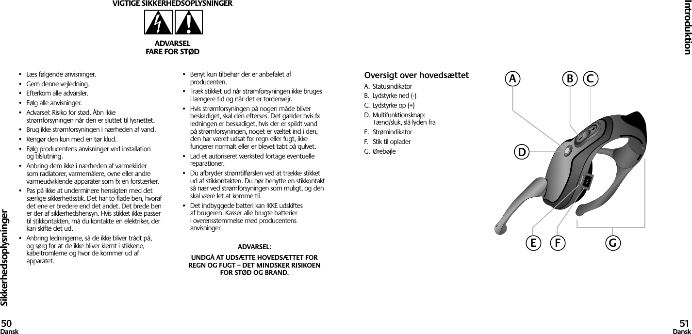 Sikkerhedsoplysninger•  Læs følgende anvisninger.•  Gem denne vejledning.•  Efterkom alle advarsler.•  Følg alle anvisninger.•  Advarsel: Risiko for stød. Åbn ikke strømforsyningen når den er sluttet til lysnettet.•  Brug ikke strømforsyningen i nærheden af vand.•  Rengør den kun med en tør klud.•  Følg producentens anvisninger ved installation og tilslutning.•  Anbring dem ikke i nærheden af varmekilder som radiatorer, varmemålere, ovne eller andre varmeudviklende apparater som fx en forstærker.•  Pas på ikke at underminere hensigten med det særlige sikkerhedsstik. Det har to flade ben, hvoraf det ene er bredere end det andet. Det brede ben er der af sikkerhedshensyn. Hvis stikket ikke passer til stikkontakten, må du kontakte en elektriker, der kan skifte det ud.•  Anbring ledningerne, så de ikke bliver trådt på, og sørg for at de ikke bliver klemt i stikkene, kabeltromlerne og hvor de kommer ud af apparatet.•  Benyt kun tilbehør der er anbefalet af producenten.•  Træk stikket ud når strømforsyningen ikke bruges i længere tid og når det er tordenvejr.•  Hvis strømforsyningen på nogen måde bliver beskadiget, skal den efterses. Det gælder hvis fx ledningen er beskadiget, hvis der er spildt vand på strømforsyningen, noget er væltet ind i den, den har været udsat for regn eller fugt, ikke fungerer normalt eller er blevet tabt på gulvet.•  Lad et autoriseret værksted fortage eventuelle reparationer.•  Du afbryder strømtilførslen ved at trække stikket ud af stikkontakten. Du bør benytte en stikkontakt så nær ved strømforsyningen som muligt, og den skal være let at komme til.•  Det indbyggede batteri kan IKKE udskiftes af brugeren. Kasser alle brugte batterier i overensstemmelse med producentens anvisninger.ADVARSEL: UNDGÅ AT UDSÆTTE HOVEDSÆTTET FOR REGN OG FUGT – DET MINDSKER RISIKOEN FOR STØD OG BRAND.VIGTIGE SIKKERHEDSOPLYSNINGERADVARSELFARE FOR STØDIntroduktion50Dansk 51DanskOversigt over hovedsættetA.  StatusindikatorB.  Lydstyrke ned (-)C.  Lydstyrke op (+)D. Multifunktionsknap:  Tænd/sluk, slå lyden fraE.  StrømindikatorF.  Stik til opladerG.  ØrebøjleACBDGE F