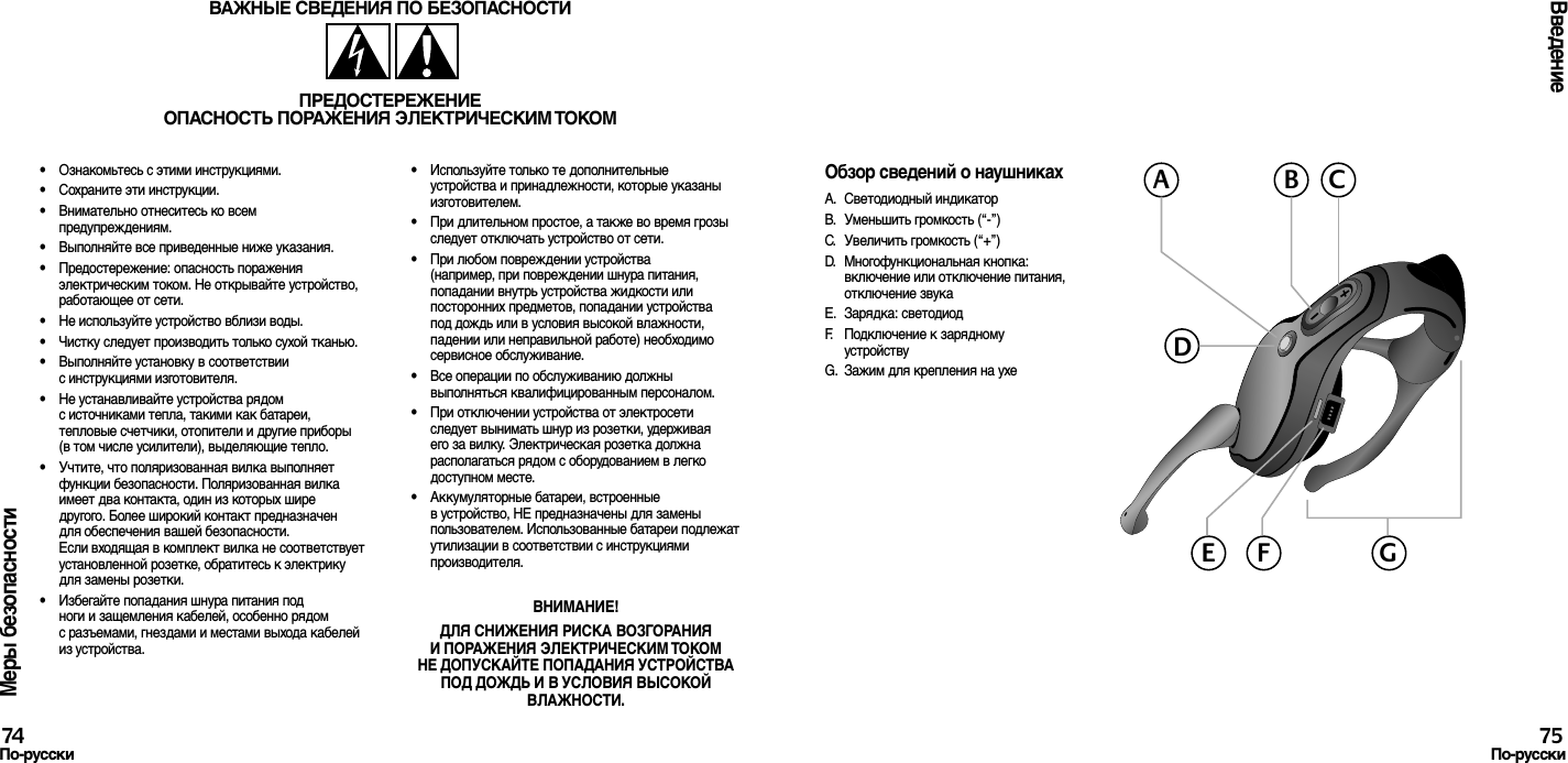 Меры безопасности•  Ознакомьтесь с этими инструкциями.•  Сохраните эти инструкции.•  Внимательно отнеситесь ко всем предупреждениям.•  Выполняйте все приведенные ниже указания.•  Предостережение: опасность поражения электрическим током. Не открывайте устройство, работающее от сети.•  Не используйте устройство вблизи воды.•  Чистку следует производить только сухой тканью.•  Выполняйте установку в соответствии с инструкциями изготовителя.•  Не устанавливайте устройства рядом с источниками тепла, такими как батареи, тепловые счетчики, отопители и другие приборы (в том числе усилители), выделяющие тепло.•  Учтите, что поляризованная вилка выполняет функции безопасности. Поляризованная вилка имеет два контакта, один из которых шире другого. Более широкий контакт предназначен для обеспечения вашей безопасности. Если входящая в комплект вилка не соответствует установленной розетке, обратитесь к электрику для замены розетки.•  Избегайте попадания шнура питания под ноги и защемления кабелей, особенно рядом с разъемами, гнездами и местами выхода кабелей из устройства.•  Используйте только те дополнительные устройства и принадлежности, которые указаны изготовителем.•  При длительном простое, а также во время грозы следует отключать устройство от сети.•  При любом повреждении устройства (например, при повреждении шнура питания, попадании внутрь устройства жидкости или посторонних предметов, попадании устройства под дождь или в условия высокой влажности, падении или неправильной работе) необходимо сервисное обслуживание.•  Все операции по обслуживанию должны выполняться квалифицированным персоналом.•  При отключении устройства от электросети следует вынимать шнур из розетки, удерживая его за вилку. Электрическая розетка должна располагаться рядом с оборудованием в легко доступном месте.•  Аккумуляторные батареи, встроенные в устройство, НЕ предназначены для замены пользователем. Использованные батареи подлежат утилизации в соответствии с инструкциями производителя.ВНИМАНИЕ! ДЛЯ СНИЖЕНИЯ РИСКА ВОЗГОРАНИЯ И ПОРАЖЕНИЯ ЭЛЕКТРИЧЕСКИМ ТОКОМ НЕ ДОПУСКАЙТЕ ПОПАДАНИЯ УСТРОЙСТВА ПОД ДОЖДЬ И В УСЛОВИЯ ВЫСОКОЙ ВЛАЖНОСТИ.ВАЖНЫЕ СВЕДЕНИЯ ПО БЕЗОПАСНОСТИПРЕДОСТЕРЕЖЕНИЕОПАСНОСТЬ ПОРАЖЕНИЯ ЭЛЕКТРИЧЕСКИМ ТОКОМВведение74По-русски 75По-русскиОбзор сведений о наушникахА.  Светодиодный индикаторB.  Уменьшить громкость (“-”)C.  Увеличить громкость (“+”)D.  Многофункциональная кнопка:  включение или отключение питания, отключение звукаE.  Зарядка: светодиодF.  Подключение к зарядному устройствуG.  Зажим для крепления на ухеACBDGE F