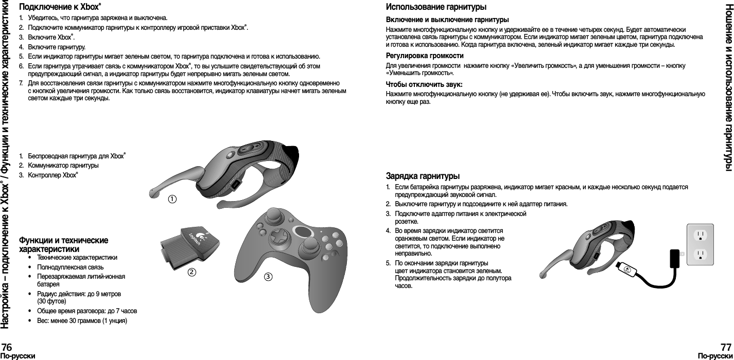 Подключение к Xbox®1.  Убедитесь, что гарнитура заряжена и выключена. 2.  Подключите коммуникатор гарнитуры к контроллеру игровой приставки Xbox®.3.  Включите Xbox®.4.  Включите гарнитуру.5.  Если индикатор гарнитуры мигает зеленым светом, то гарнитура подключена и готова к использованию.6.  Если гарнитура утрачивает связь с коммуникатором Xbox®, то вы услышите свидетельствующий об этом предупреждающий сигнал, а индикатор гарнитуры будет непрерывно мигать зеленым светом.7.  Для восстановления связи гарнитуры с коммуникатором нажмите многофункциональную кнопку одновременно с кнопкой увеличения громкости. Как только связь восстановится, индикатор клавиатуры начнет мигать зеленым светом каждые три секунды.1.  Беспроводная гарнитура для Xbox®2.  Коммуникатор гарнитуры3.  Контроллер Xbox®Функции и технические характеристики•  Технические характеристики•  Полнодуплексная связь•  Перезаряжаемая литий-ионная батарея•  Радиус действия: до 9 метров (30 футов)•  Общее время разговора: до 7 часов•  Вес: менее 30 граммов (1 унция)Использование гарнитурыВключение и выключение гарнитурыНажмите многофункциональную кнопку и удерживайте ее в течение четырех секунд. Будет автоматически установлена связь гарнитуры с коммуникатором. Если индикатор мигает зеленым цветом, гарнитура подключена и готова к использованию. Когда гарнитура включена, зеленый индикатор мигает каждые три секунды. Регулировка громкостиДля увеличения громкости  нажмите кнопку «Увеличить громкость», а для уменьшения громкости – кнопку «Уменьшить громкость». Чтобы отключить звук: Нажмите многофункциональную кнопку (не удерживая ее). Чтобы включить звук, нажмите многофункциональную кнопку еще раз.Зарядка гарнитуры1.  Если батарейка гарнитуры разряжена, индикатор мигает красным, и каждые несколько секунд подается предупреждающий звуковой сигнал.2.  Выключите гарнитуру и подсоедините к ней адаптер питания.3.  Подключите адаптер питания к электрической розетке.4.  Во время зарядки индикатор светится оранжевым светом. Если индикатор не светится, то подключение выполнено неправильно. 5.  По окончании зарядки гарнитуры цвет индикатора становится зеленым. Продолжительность зарядки до полутора часов.Настройка – подключение к Xbox® / Функции и технические характеристикиНошение и использование гарнитуры76По-русски 77По-русски123