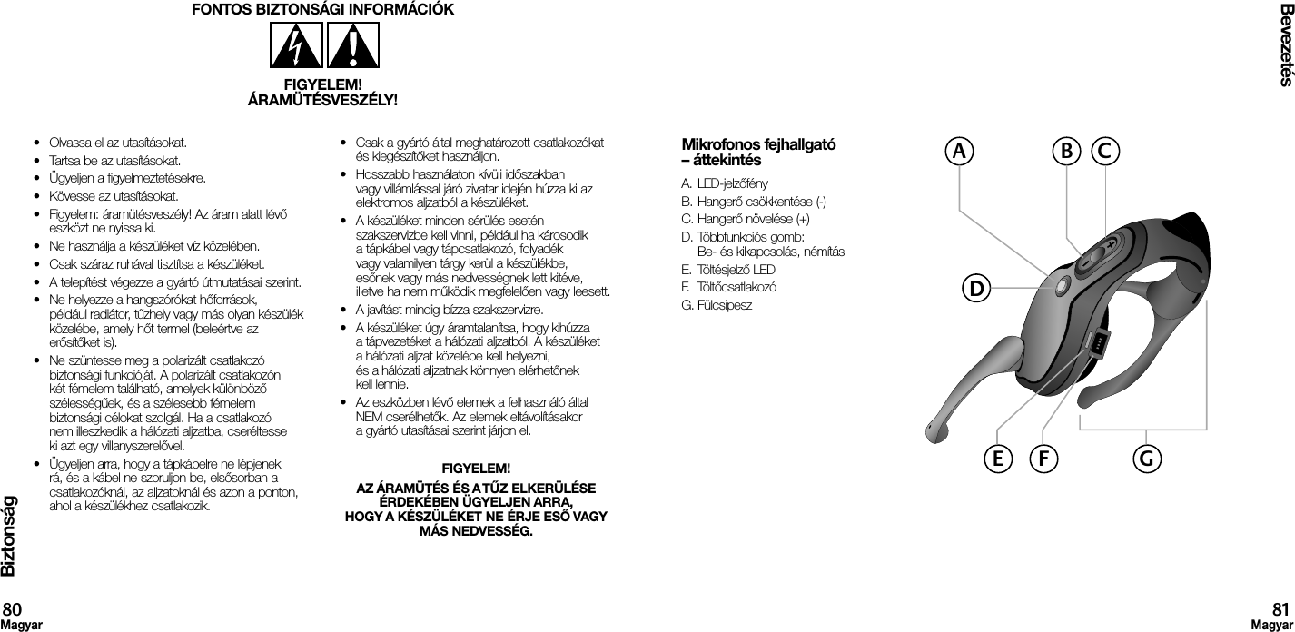Biztonság•  Olvassa el az utasításokat.•  Tartsa be az utasításokat.•  Ügyeljen a figyelmeztetésekre.•  Kövesse az utasításokat.•  Figyelem: áramütésveszély! Az áram alatt lévő eszközt ne nyissa ki.•  Ne használja a készüléket víz közelében.•  Csak száraz ruhával tisztítsa a készüléket.•  A telepítést végezze a gyártó útmutatásai szerint.•  Ne helyezze a hangszórókat hőforrások, például radiátor, tűzhely vagy más olyan készülék közelébe, amely hőt termel (beleértve az erősítőket is).•  Ne szüntesse meg a polarizált csatlakozó biztonsági funkcióját. A polarizált csatlakozón két fémelem található, amelyek különböző szélességűek, és a szélesebb fémelem biztonsági célokat szolgál. Ha a csatlakozó nem illeszkedik a hálózati aljzatba, cseréltesse ki azt egy villanyszerelővel.•  Ügyeljen arra, hogy a tápkábelre ne lépjenek rá, és a kábel ne szoruljon be, elsősorban a csatlakozóknál, az aljzatoknál és azon a ponton, ahol a készülékhez csatlakozik.•  Csak a gyártó által meghatározott csatlakozókat és kiegészítőket használjon.•  Hosszabb használaton kívüli időszakban vagy villámlással járó zivatar idején húzza ki az elektromos aljzatból a készüléket.•  A készüléket minden sérülés esetén szakszervizbe kell vinni, például ha károsodik a tápkábel vagy tápcsatlakozó, folyadék vagy valamilyen tárgy kerül a készülékbe, esőnek vagy más nedvességnek lett kitéve, illetve ha nem működik megfelelően vagy leesett.•  A javítást mindig bízza szakszervizre.•  A készüléket úgy áramtalanítsa, hogy kihúzza a tápvezetéket a hálózati aljzatból. A készüléket a hálózati aljzat közelébe kell helyezni, és a hálózati aljzatnak könnyen elérhetőnek kell lennie.•  Az eszközben lévő elemek a felhasználó által NEM cserélhetők. Az elemek eltávolításakor a gyártó utasításai szerint járjon el.FIGYELEM! AZ ÁRAMÜTÉS ÉS A TŰZ ELKERÜLÉSE ÉRDEKÉBEN ÜGYELJEN ARRA, HOGY A KÉSZÜLÉKET NE ÉRJE ESŐ VAGY MÁS NEDVESSÉG.FONTOS BIZTONSÁGI INFORMÁCIÓKFIGYELEM!ÁRAMÜTÉSVESZÉLY!Bevezetés80Magyar81MagyarMikrofonos fejhallgató – áttekintésA. LED-jelzőfényB. Hangerő csökkentése (-)C. Hangerő növelése (+)D. Többfunkciós gomb:  Be- és kikapcsolás, némításE.  Töltésjelző LEDF.  TöltőcsatlakozóG. FülcsipeszACBDGE F