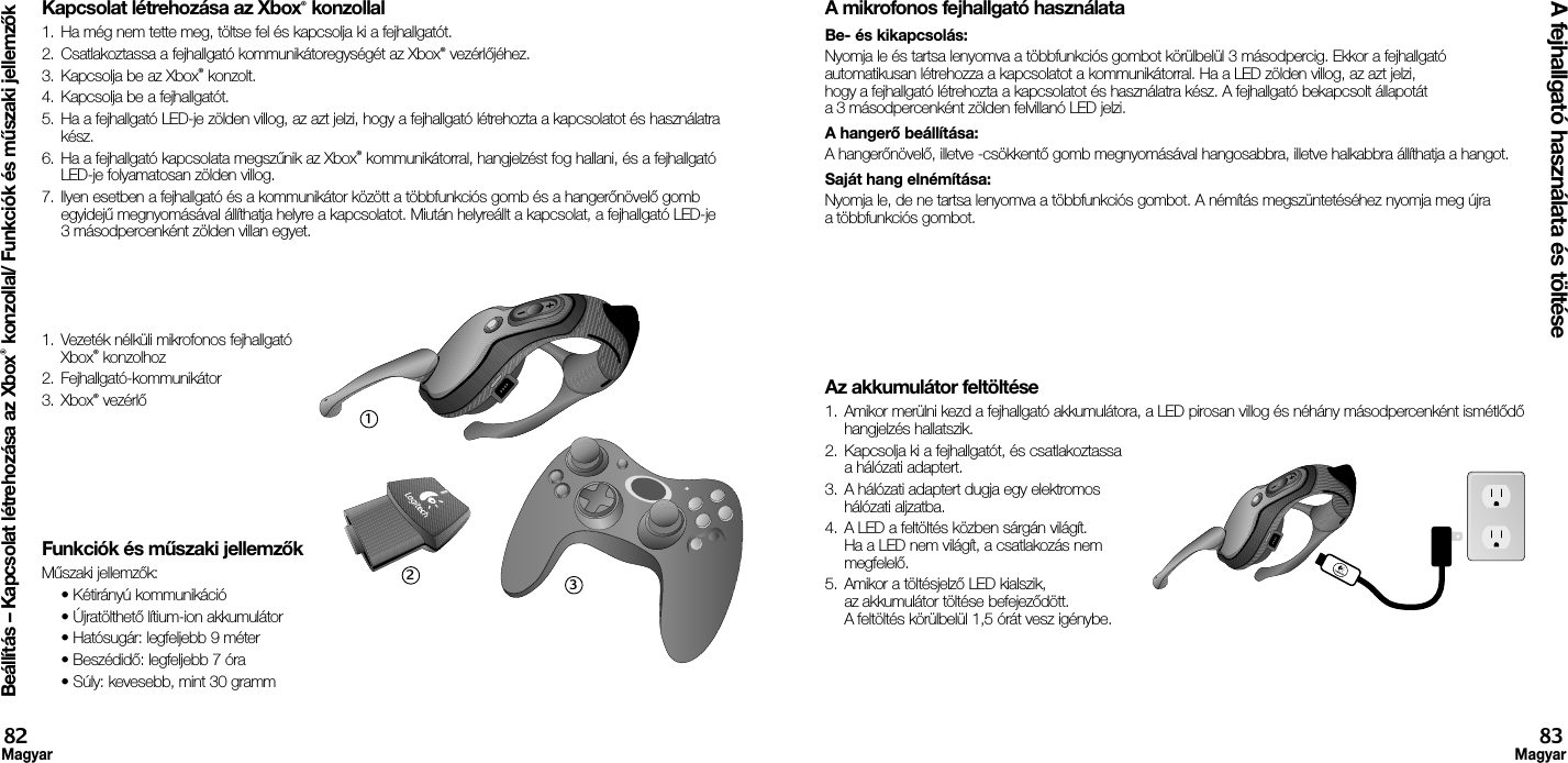 Kapcsolat létrehozása az Xbox® konzollal1.  Ha még nem tette meg, töltse fel és kapcsolja ki a fejhallgatót. 2.  Csatlakoztassa a fejhallgató kommunikátoregységét az Xbox® vezérlőjéhez.3.  Kapcsolja be az Xbox® konzolt.4.  Kapcsolja be a fejhallgatót.5.  Ha a fejhallgató LED-je zölden villog, az azt jelzi, hogy a fejhallgató létrehozta a kapcsolatot és használatra kész.6.  Ha a fejhallgató kapcsolata megszűnik az Xbox® kommunikátorral, hangjelzést fog hallani, és a fejhallgató LED-je folyamatosan zölden villog.7.  Ilyen esetben a fejhallgató és a kommunikátor között a többfunkciós gomb és a hangerőnövelő gomb egyidejű megnyomásával állíthatja helyre a kapcsolatot. Miután helyreállt a kapcsolat, a fejhallgató LED-je 3 másodpercenként zölden villan egyet.1.  Vezeték nélküli mikrofonos fejhallgató Xbox® konzolhoz2.  Fejhallgató-kommunikátor3.  Xbox® vezérlő Funkciók és műszaki jellemzőkMűszaki jellemzők:  • Kétirányú kommunikáció  • Újratölthető lítium-ion akkumulátor  • Hatósugár: legfeljebb 9 méter  • Beszédidő: legfeljebb 7 óra  • Súly: kevesebb, mint 30 grammA mikrofonos fejhallgató használataBe- és kikapcsolás: Nyomja le és tartsa lenyomva a többfunkciós gombot körülbelül 3 másodpercig. Ekkor a fejhallgató automatikusan létrehozza a kapcsolatot a kommunikátorral. Ha a LED zölden villog, az azt jelzi, hogy a fejhallgató létrehozta a kapcsolatot és használatra kész. A fejhallgató bekapcsolt állapotát a 3 másodpercenként zölden felvillanó LED jelzi. A hangerő beállítása: A hangerőnövelő, illetve -csökkentő gomb megnyomásával hangosabbra, illetve halkabbra állíthatja a hangot. Saját hang elnémítása: Nyomja le, de ne tartsa lenyomva a többfunkciós gombot. A némítás megszüntetéséhez nyomja meg újra a többfunkciós gombot.Az akkumulátor feltöltése1.  Amikor merülni kezd a fejhallgató akkumulátora, a LED pirosan villog és néhány másodpercenként ismétlődő hangjelzés hallatszik.2.  Kapcsolja ki a fejhallgatót, és csatlakoztassa a hálózati adaptert.3.  A hálózati adaptert dugja egy elektromos hálózati aljzatba.4.  A LED a feltöltés közben sárgán világít. Ha a LED nem világít, a csatlakozás nem megfelelő. 5.  Amikor a töltésjelző LED kialszik, az akkumulátor töltése befejeződött. A feltöltés körülbelül 1,5 órát vesz igénybe.Beállítás – Kapcsolat létrehozása az Xbox® konzollal/ Funkciók és műszaki jellemzőkA fejhallgató használata és töltése82Magyar83Magyar123