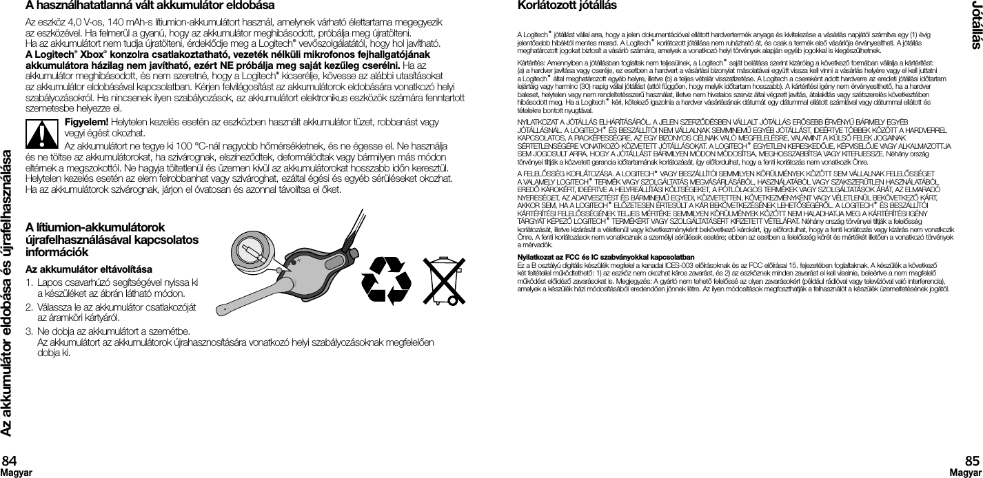 Az akkumulátor eldobása és újrafelhasználásaJótállás84Magyar85MagyarA használhatatlanná vált akkumulátor eldobásaAz eszköz 4,0 V-os, 140 mAh-s lítiumion-akkumulátort használ, amelynek várható élettartama megegyezik az eszközével. Ha felmerül a gyanú, hogy az akkumulátor meghibásodott, próbálja meg újratölteni. Ha az akkumulátort nem tudja újratölteni, érdeklődje meg a Logitech® vevőszolgálatától, hogy hol javítható. A Logitech® Xbox® konzolra csatlakoztatható, vezeték nélküli mikrofonos fejhallgatójának akkumulátora házilag nem javítható, ezért NE próbálja meg saját kezűleg cserélni. Ha az akkumulátor meghibásodott, és nem szeretné, hogy a Logitech® kicserélje, kövesse az alábbi utasításokat az akkumulátor eldobásával kapcsolatban. Kérjen felvilágosítást az akkumulátorok eldobására vonatkozó helyi szabályozásokról. Ha nincsenek ilyen szabályozások, az akkumulátort elektronikus eszközök számára fenntartott szemetesbe helyezze el.Figyelem! Helytelen kezelés esetén az eszközben használt akkumulátor tüzet, robbanást vagy vegyi égést okozhat.Az akkumulátort ne tegye ki 100 °C-nál nagyobb hőmérsékletnek, és ne égesse el. Ne használja és ne töltse az akkumulátorokat, ha szivárognak, elszíneződtek, deformálódtak vagy bármilyen más módon eltérnek a megszokottól. Ne hagyja töltetlenül és üzemen kívül az akkumulátorokat hosszabb időn keresztül. Helytelen kezelés esetén az elem felrobbanhat vagy szivároghat, ezáltal égési és egyéb sérüléseket okozhat. Ha az akkumulátorok szivárognak, járjon el óvatosan és azonnal távolítsa el őket.A lítiumion-akkumulátorok  újrafelhasználásával kapcsolatos  információkAz akkumulátor eltávolítása1.  Lapos csavarhúzó segítségével nyissa ki a készüléket az ábrán látható módon.2.  Válassza le az akkumulátor csatlakozóját az áramköri kártyáról.3.  Ne dobja az akkumulátort a szemétbe. Az akkumulátort az akkumulátorok újrahasznosítására vonatkozó helyi szabályozásoknak megfelelően dobja ki.Korlátozott jótállásA Logitech® jótállást vállal arra, hogy a jelen dokumentációval ellátott hardvertermék anyaga és kivitelezése a vásárlás napjától számítva egy (1) évig jelentősebb hibáktól mentes marad. A Logitech® korlátozott jótállása nem ruházható át, és csak a termék első vásárlója érvényesítheti. A jótállás meghatározott jogokat biztosít a vásárló számára, amelyek a vonatkozó helyi törvények alapján egyéb jogokkal is kiegészülhetnek.Kártérítés: Amennyiben a jótállásban foglaltak nem teljesülnek, a Logitech® saját belátása szerint kizárólag a következő formában vállalja a kártérítést: (a) a hardver javítása vagy cseréje, ez esetben a hardvert a vásárlási bizonylat másolatával együtt vissza kell vinni a vásárlás helyére vagy el kell juttatni a Logitech® által meghatározott egyéb helyre, illetve (b) a teljes vételár visszafizetése. A Logitech a csereként adott hardverre az eredeti jótállási időtartam lejártáig vagy harminc (30) napig vállal jótállást (attól függően, hogy melyik időtartam hosszabb). A kártérítési igény nem érvényesíthető, ha a hardver baleset, helytelen vagy nem rendeltetésszerű használat, illetve nem hivatalos szerviz által végzett javítás, átalakítás vagy szétszerelés következtében hibásodott meg. Ha a Logitech® kéri, kötelező igazolnia a hardver vásárlásának dátumát egy dátummal ellátott számlával vagy dátummal ellátott és tételekre bontott nyugtával.NYILATKOZAT A JÓTÁLLÁS ELHÁRÍTÁSÁRÓL. A JELEN SZERZŐDÉSBEN VÁLLALT JÓTÁLLÁS ERŐSEBB ÉRVÉNYŰ BÁRMELY EGYÉB JÓTÁLLÁSNÁL. A LOGITECH® ÉS BESZÁLLÍTÓI NEM VÁLLALNAK SEMMINEMŰ EGYÉB JÓTÁLLÁST, IDEÉRTVE TÖBBEK KÖZÖTT A HARDVERREL KAPCSOLATOS, A PIACKÉPESSÉGRE, AZ EGY BIZONYOS CÉLNAK VALÓ MEGFELELÉSRE, VALAMINT A KÜLSŐ FELEK JOGAINAK SÉRTETLENSÉGÉRE VONATKOZÓ KÖZVETETT JÓTÁLLÁSOKAT. A LOGITECH® EGYETLEN KERESKEDŐJE, KÉPVISELŐJE VAGY ALKALMAZOTTJA SEM JOGOSULT ARRA, HOGY A JÓTÁLLÁST BÁRMILYEN MÓDON MÓDOSÍTSA, MEGHOSSZABBÍTSA VAGY KITERJESSZE. Néhány ország törvényei tiltják a közvetett garancia időtartamának korlátozását, így előfordulhat, hogy a fenti korlátozás nem vonatkozik Önre.A FELELŐSSÉG KORLÁTOZÁSA. A LOGITECH® VAGY BESZÁLLÍTÓI SEMMILYEN KÖRÜLMÉNYEK KÖZÖTT SEM VÁLLALNAK FELELŐSSÉGET A VALAMELY LOGITECH® TERMÉK VAGY SZOLGÁLTATÁS MEGVÁSÁRLÁSÁBÓL, HASZNÁLATÁBÓL VAGY SZAKSZERŰTLEN HASZNÁLATÁBÓL EREDŐ KÁROKÉRT, IDEÉRTVE A HELYREÁLLÍTÁSI KÖLTSÉGEKET, A PÓTLÓLAGOS TERMÉKEK VAGY SZOLGÁLTATÁSOK ÁRÁT, AZ ELMARADÓ NYERESÉGET, AZ ADATVESZTÉST ÉS BÁRMINEMŰ EGYEDI, KÖZVETETTEN, KÖVETKEZMÉNYKÉNT VAGY VÉLETLENÜL BEKÖVETKEZŐ KÁRT, AKKOR SEM, HA A LOGITECH® ELŐZETESEN ÉRTESÜLT A KÁR BEKÖVETKEZÉSÉNEK LEHETŐSÉGÉRŐL. A LOGITECH® ÉS BESZÁLLÍTÓI KÁRTÉRÍTÉSI FELELŐSSÉGÉNEK TELJES MÉRTÉKE SEMMILYEN KÖRÜLMÉNYEK KÖZÖTT NEM HALADHATJA MEG A KÁRTÉRÍTÉSI IGÉNY TÁRGYÁT KÉPEZŐ LOGITECH® TERMÉKÉRT VAGY SZOLGÁLTATÁSÉRT KIFIZETETT VÉTELÁRAT. Néhány ország törvényei tiltják a felelősség korlátozását, illetve kizárását a véletlenül vagy következményként bekövetkező károkért, így előfordulhat, hogy a fenti korlátozás vagy kizárás nem vonatkozik Önre. A fenti korlátozások nem vonatkoznak a személyi sérülések esetére; ebben az esetben a felelősség körét és mértékét illetően a vonatkozó törvények a mérvadók.Nyilatkozat az FCC és IC szabványokkal kapcsolatban Ez a B osztályú digitális készülék megfelel a kanadai ICES-003 előírásoknak és az FCC előírásai 15. fejezetében foglaltaknak. A készülék a következő két feltétellel működtethető: 1) az eszköz nem okozhat káros zavarást, és 2) az eszköznek minden zavarást el kell viselnie, beleértve a nem megfelelő működést előidéző zavarásokat is. Megjegyzés: A gyártó nem tehető felelőssé az olyan zavarásokért (például rádióval vagy televízióval való interferencia), amelyek a készülék házi módosításából eredendően jönnek létre. Az ilyen módosítások megfoszthatják a felhasználót a készülék üzemeltetésének jogától.