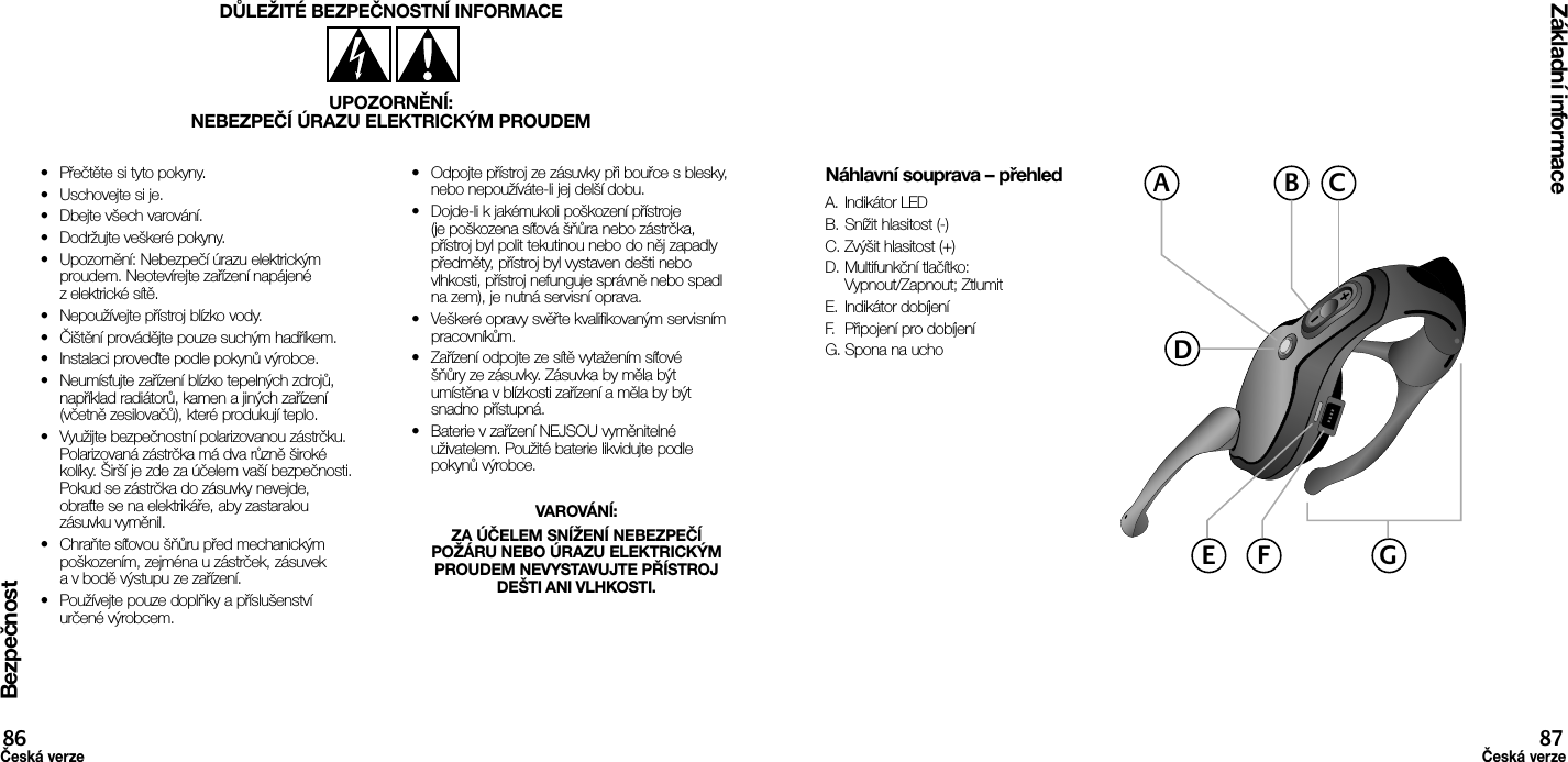 Bezpečnost•  Přečtěte si tyto pokyny.•  Uschovejte si je.•  Dbejte všech varování.•  Dodržujte veškeré pokyny.•  Upozornění: Nebezpečí úrazu elektrickým proudem. Neotevírejte zařízení napájené z elektrické sítě.•  Nepoužívejte přístroj blízko vody.•  Čištění provádějte pouze suchým hadříkem.•  Instalaci proveďte podle pokynů výrobce.•  Neumísťujte zařízení blízko tepelných zdrojů, například radiátorů, kamen a jiných zařízení (včetně zesilovačů), které produkují teplo.•  Využijte bezpečnostní polarizovanou zástrčku. Polarizovaná zástrčka má dva různě široké kolíky. Širší je zde za účelem vaší bezpečnosti. Pokud se zástrčka do zásuvky nevejde, obraťte se na elektrikáře, aby zastaralou zásuvku vyměnil.•  Chraňte síťovou šňůru před mechanickým poškozením, zejména u zástrček, zásuvek a v bodě výstupu ze zařízení.•  Používejte pouze doplňky a příslušenství určené výrobcem.•  Odpojte přístroj ze zásuvky při bouřce s blesky, nebo nepoužíváte-li jej delší dobu.•  Dojde-li k jakémukoli poškození přístroje (je poškozena síťová šňůra nebo zástrčka, přístroj byl polit tekutinou nebo do něj zapadly předměty, přístroj byl vystaven dešti nebo vlhkosti, přístroj nefunguje správně nebo spadl na zem), je nutná servisní oprava.•  Veškeré opravy svěřte kvalifikovaným servisním pracovníkům.•  Zařízení odpojte ze sítě vytažením síťové šňůry ze zásuvky. Zásuvka by měla být umístěna v blízkosti zařízení a měla by být snadno přístupná.•  Baterie v zařízení NEJSOU vyměnitelné uživatelem. Použité baterie likvidujte podle pokynů výrobce.VAROVÁNÍ: ZA ÚČELEM SNÍŽENÍ NEBEZPEČÍ POŽÁRU NEBO ÚRAZU ELEKTRICKÝM PROUDEM NEVYSTAVUJTE PŘÍSTROJ DEŠTI ANI VLHKOSTI.DŮLEŽITÉ BEZPEČNOSTNÍ INFORMACEUPOZORNĚNÍ:NEBEZPEČÍ ÚRAZU ELEKTRICKÝM PROUDEMZákladní informace86Česká verze87Česká verzeNáhlavní souprava – přehledA. Indikátor LEDB. Snížit hlasitost (-)C. Zvýšit hlasitost (+)D. Multifunkční tlačítko:  Vypnout/Zapnout; ZtlumitE.  Indikátor dobíjeníF.  Připojení pro dobíjeníG. Spona na uchoACBDGE F