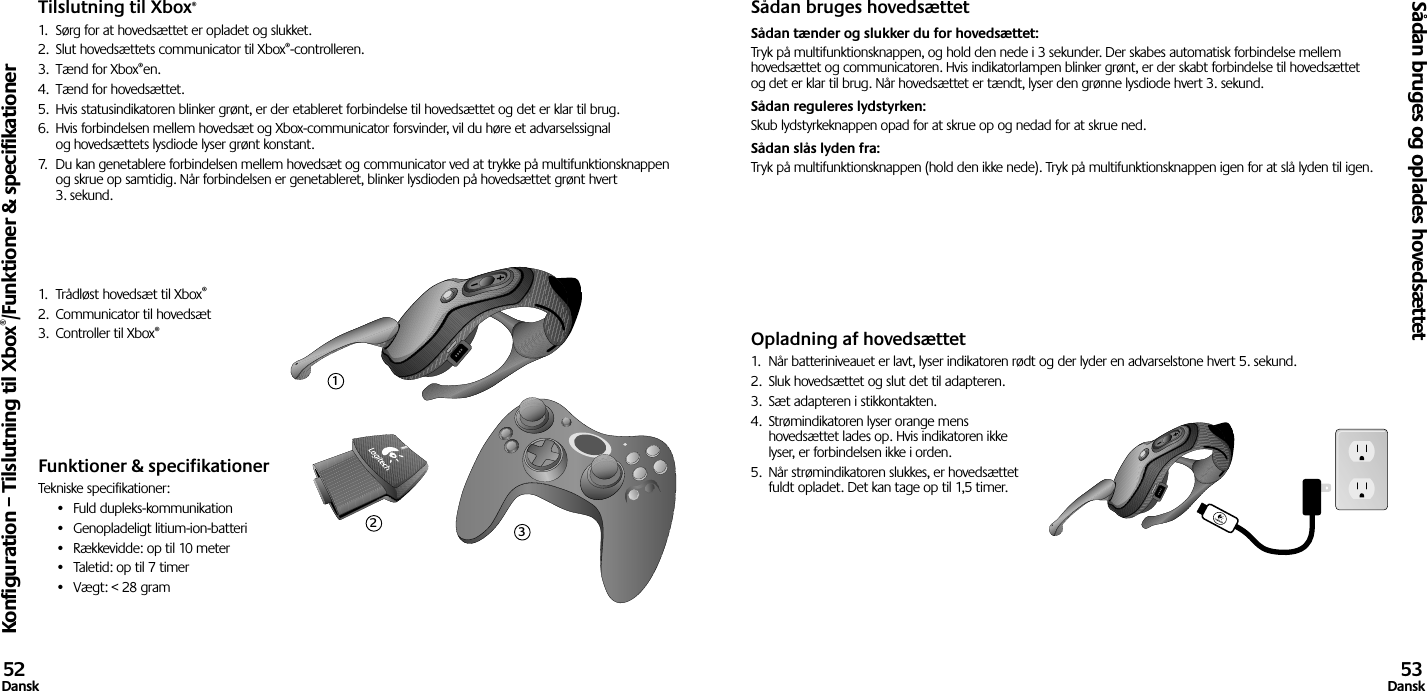 Tilslutning til Xbox®1.  Sørg for at hovedsættet er opladet og slukket. 2.  Slut hovedsættets communicator til Xbox®-controlleren.3.  Tænd for Xbox®en.4.  Tænd for hovedsættet.5.  Hvis statusindikatoren blinker grønt, er der etableret forbindelse til hovedsættet og det er klar til brug.6.  Hvis forbindelsen mellem hovedsæt og Xbox-communicator forsvinder, vil du høre et advarselssignal og hovedsættets lysdiode lyser grønt konstant.7.  Du kan genetablere forbindelsen mellem hovedsæt og communicator ved at trykke på multifunktionsknappen og skrue op samtidig. Når forbindelsen er genetableret, blinker lysdioden på hovedsættet grønt hvert 3. sekund.1.  Trådløst hovedsæt til Xbox®2.  Communicator til hovedsæt3.  Controller til Xbox®Funktioner &amp; specifikationerTekniske specifikationer:•  Fuld dupleks-kommunikation•  Genopladeligt litium-ion-batteri•  Rækkevidde: op til 10 meter•  Taletid: op til 7 timer•  Vægt: &lt; 28 gramSådan bruges hovedsættetSådan tænder og slukker du for hovedsættet: Tryk på multifunktionsknappen, og hold den nede i 3 sekunder. Der skabes automatisk forbindelse mellem hovedsættet og communicatoren. Hvis indikatorlampen blinker grønt, er der skabt forbindelse til hovedsættet og det er klar til brug. Når hovedsættet er tændt, lyser den grønne lysdiode hvert 3. sekund. Sådan reguleres lydstyrken: Skub lydstyrkeknappen opad for at skrue op og nedad for at skrue ned. Sådan slås lyden fra: Tryk på multifunktionsknappen (hold den ikke nede). Tryk på multifunktionsknappen igen for at slå lyden til igen.Opladning af hovedsættet1.  Når batteriniveauet er lavt, lyser indikatoren rødt og der lyder en advarselstone hvert 5. sekund.2.  Sluk hovedsættet og slut det til adapteren.3.  Sæt adapteren i stikkontakten.4.  Strømindikatoren lyser orange mens hovedsættet lades op. Hvis indikatoren ikke lyser, er forbindelsen ikke i orden. 5.  Når strømindikatoren slukkes, er hovedsættet fuldt opladet. Det kan tage op til 1,5 timer.Konfiguration – Tilslutning til Xbox®/Funktioner &amp; specifikationerSådan bruges og oplades hovedsættet52Dansk 53Dansk123