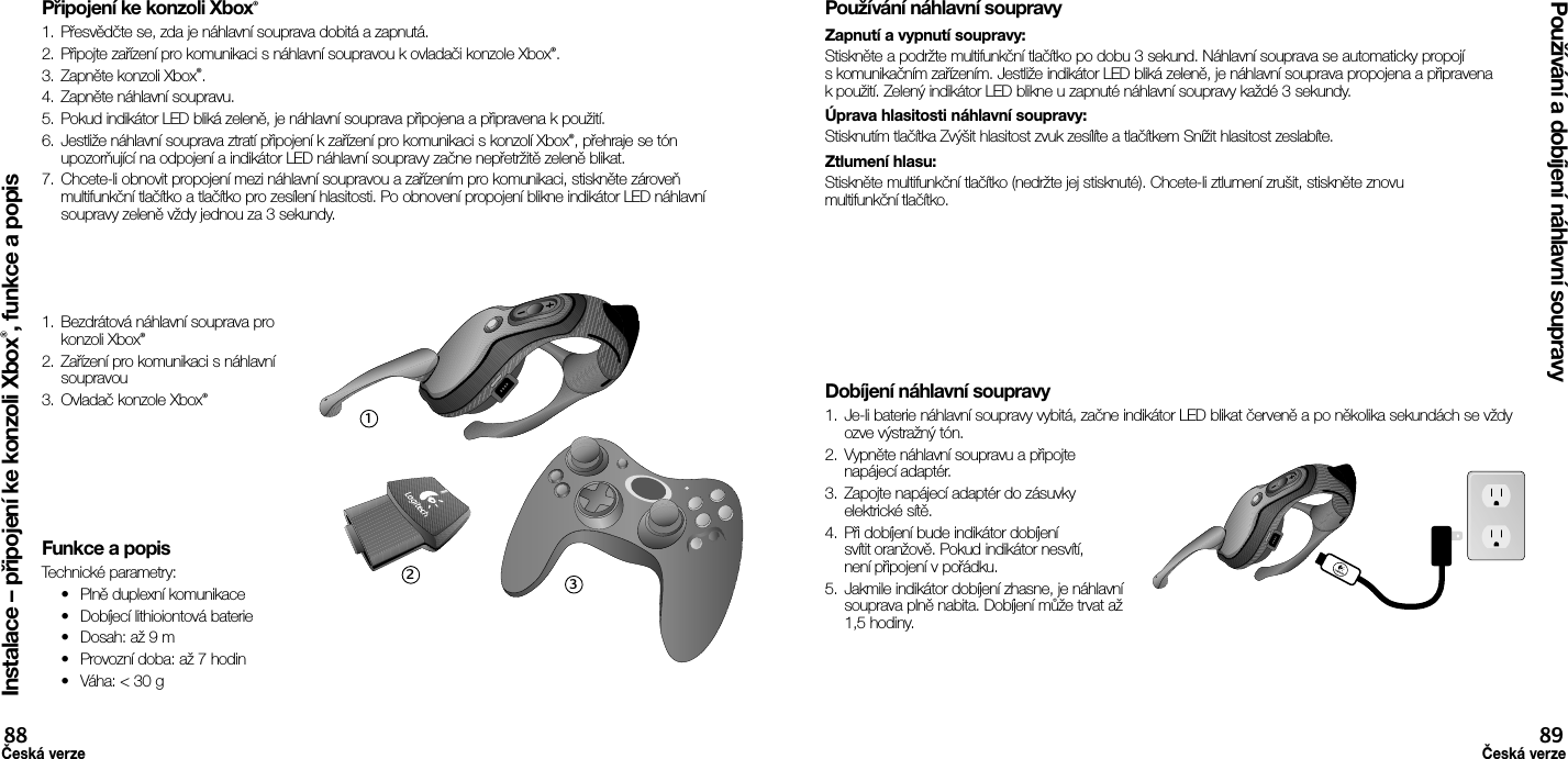 Připojení ke konzoli Xbox®1.  Přesvědčte se, zda je náhlavní souprava dobitá a zapnutá. 2.  Připojte zařízení pro komunikaci s náhlavní soupravou k ovladači konzole Xbox®.3.  Zapněte konzoli Xbox®.4.  Zapněte náhlavní soupravu.5.  Pokud indikátor LED bliká zeleně, je náhlavní souprava připojena a připravena k použití.6.  Jestliže náhlavní souprava ztratí připojení k zařízení pro komunikaci s konzolí Xbox®, přehraje se tón upozorňující na odpojení a indikátor LED náhlavní soupravy začne nepřetržitě zeleně blikat.7.  Chcete-li obnovit propojení mezi náhlavní soupravou a zařízením pro komunikaci, stiskněte zároveň multifunkční tlačítko a tlačítko pro zesílení hlasitosti. Po obnovení propojení blikne indikátor LED náhlavní soupravy zeleně vždy jednou za 3 sekundy.1.  Bezdrátová náhlavní souprava pro konzoli Xbox®2.  Zařízení pro komunikaci s náhlavní soupravou3.  Ovladač konzole Xbox®Funkce a popisTechnické parametry:•  Plně duplexní komunikace•  Dobíjecí lithioiontová baterie•  Dosah: až 9 m•  Provozní doba: až 7 hodin•  Váha: &lt; 30 gPoužívání náhlavní soupravyZapnutí a vypnutí soupravy: Stiskněte a podržte multifunkční tlačítko po dobu 3 sekund. Náhlavní souprava se automaticky propojí s komunikačním zařízením. Jestliže indikátor LED bliká zeleně, je náhlavní souprava propojena a připravena k použití. Zelený indikátor LED blikne u zapnuté náhlavní soupravy každé 3 sekundy. Úprava hlasitosti náhlavní soupravy: Stisknutím tlačítka Zvýšit hlasitost zvuk zesílíte a tlačítkem Snížit hlasitost zeslabíte. Ztlumení hlasu: Stiskněte multifunkční tlačítko (nedržte jej stisknuté). Chcete-li ztlumení zrušit, stiskněte znovu multifunkční tlačítko.Dobíjení náhlavní soupravy1.  Je-li baterie náhlavní soupravy vybitá, začne indikátor LED blikat červeně a po několika sekundách se vždy ozve výstražný tón.2.  Vypněte náhlavní soupravu a připojte napájecí adaptér.3.  Zapojte napájecí adaptér do zásuvky elektrické sítě.4.  Při dobíjení bude indikátor dobíjení svítit oranžově. Pokud indikátor nesvítí, není připojení v pořádku. 5.  Jakmile indikátor dobíjení zhasne, je náhlavní souprava plně nabita. Dobíjení může trvat až 1,5 hodiny.Instalace – připojení ke konzoli Xbox®, funkce a popisPoužívání a dobíjení náhlavní soupravy88Česká verze89Česká verze123