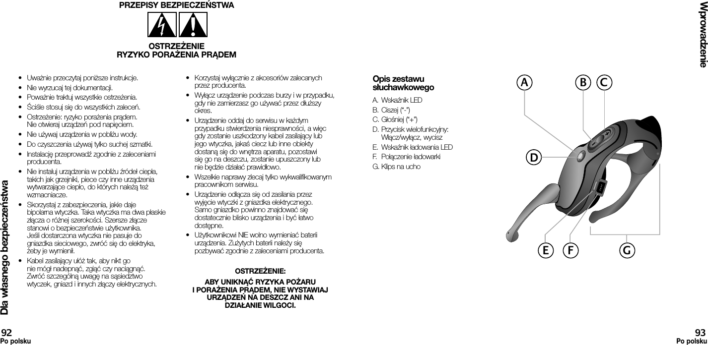 Dla własnego bezpieczeństwa•  Uważnie przeczytaj poniższe instrukcje.•  Nie wyrzucaj tej dokumentacji.•  Poważnie traktuj wszystkie ostrzeżenia.•  Ściśle stosuj się do wszystkich zaleceń.•  Ostrzeżenie: ryzyko porażenia prądem. Nie otwieraj urządzeń pod napięciem.•  Nie używaj urządzenia w pobliżu wody.•  Do czyszczenia używaj tylko suchej szmatki.•  Instalację przeprowadź zgodnie z zaleceniami producenta.•  Nie instaluj urządzenia w pobliżu źródeł ciepła, takich jak grzejniki, piece czy inne urządzenia wytwarzające ciepło, do których należą też wzmacniacze.•  Skorzystaj z zabezpieczenia, jakie daje bipolarna wtyczka. Taka wtyczka ma dwa płaskie złącza o różnej szerokości. Szersze złącze stanowi o bezpieczeństwie użytkownika. Jeśli dostarczona wtyczka nie pasuje do gniazdka sieciowego, zwróć się do elektryka, żeby je wymienił.•  Kabel zasilający ułóż tak, aby nikt go nie mógł nadepnąć, zgiąć czy naciągnąć. Zwróć szczególną uwagę na sąsiedztwo wtyczek, gniazd i innych złączy elektrycznych.•  Korzystaj wyłącznie z akcesoriów zalecanych przez producenta.•  Wyłącz urządzenie podczas burzy i w przypadku, gdy nie zamierzasz go używać przez dłuższy okres.•  Urządzenie oddaj do serwisu w każdym przypadku stwierdzenia niesprawności, a więc gdy zostanie uszkodzony kabel zasilający lub jego wtyczka, jakaś ciecz lub inne obiekty dostaną się do wnętrza aparatu, pozostawi się go na deszczu, zostanie upuszczony lub nie będzie działać prawidłowo.•  Wszelkie naprawy zlecaj tylko wykwalifikowanym pracownikom serwisu.•  Urządzenie odłącza się od zasilania przez wyjęcie wtyczki z gniazdka elektrycznego. Samo gniazdko powinno znajdować się dostatecznie blisko urządzenia i być łatwo dostępne.•  Użytkownikowi NIE wolno wymieniać baterii urządzenia. Zużytych baterii należy się pozbywać zgodnie z zaleceniami producenta.OSTRZEŻENIE: ABY UNIKNĄĆ RYZYKA POŻARU I PORAŻENIA PRĄDEM, NIE WYSTAWIAJ URZĄDZEŃ NA DESZCZ ANI NA DZIAŁANIE WILGOCI.PRZEPISY BEZPIECZEŃSTWAOSTRZEŻENIERYZYKO PORAŻENIA PRĄDEMWprowadzenie92Po polsku93Po polskuOpis zestawu słuchawkowegoA. Wskaźnik LEDB. Ciszej (“-”)C. Głośniej (“+”)D. Przycisk wielofunkcyjny:  Włącz/wyłącz, wyciszE.  Wskaźnik ładowania LEDF.  Połączenie ładowarkiG. Klips na uchoACBDGE F