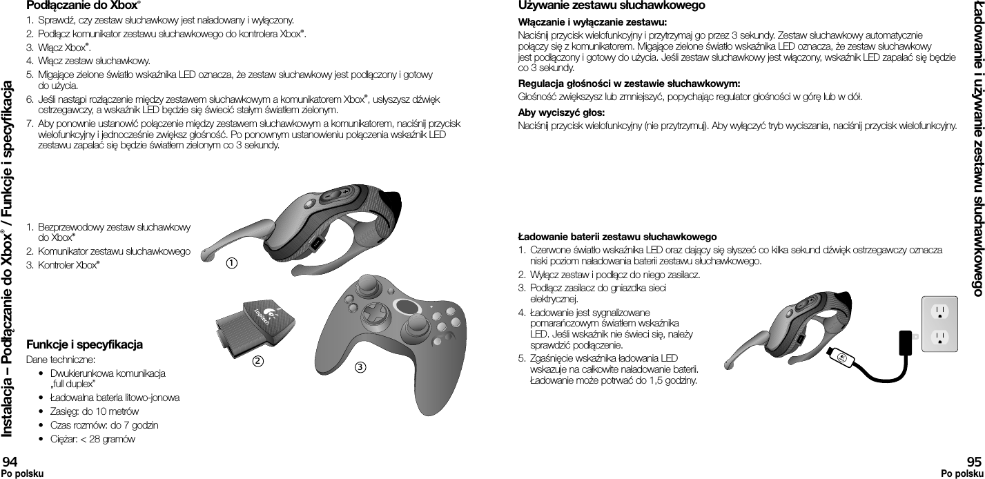 Podłączanie do Xbox®1.  Sprawdź, czy zestaw słuchawkowy jest naładowany i wyłączony. 2.  Podłącz komunikator zestawu słuchawkowego do kontrolera Xbox®.3.  Włącz Xbox®.4.  Włącz zestaw słuchawkowy.5.  Migające zielone światło wskaźnika LED oznacza, że zestaw słuchawkowy jest podłączony i gotowy do użycia.6.  Jeśli nastąpi rozłączenie między zestawem słuchawkowym a komunikatorem Xbox®, usłyszysz dźwięk ostrzegawczy, a wskaźnik LED będzie się świecić stałym światłem zielonym.7.  Aby ponownie ustanowić połączenie między zestawem słuchawkowym a komunikatorem, naciśnij przycisk wielofunkcyjny i jednocześnie zwiększ głośność. Po ponownym ustanowieniu połączenia wskaźnik LED zestawu zapalać się będzie światłem zielonym co 3 sekundy.1.  Bezprzewodowy zestaw słuchawkowy do Xbox®2.  Komunikator zestawu słuchawkowego3.  Kontroler Xbox® Funkcje i specyfikacjaDane techniczne:•  Dwukierunkowa komunikacja „full duplex”•  Ładowalna bateria litowo-jonowa•  Zasięg: do 10 metrów•  Czas rozmów: do 7 godzin•  Ciężar: &lt; 28 gramówUżywanie zestawu słuchawkowegoWłączanie i wyłączanie zestawu: Naciśnij przycisk wielofunkcyjny i przytrzymaj go przez 3 sekundy. Zestaw słuchawkowy automatycznie połączy się z komunikatorem. Migające zielone światło wskaźnika LED oznacza, że zestaw słuchawkowy jest podłączony i gotowy do użycia. Jeśli zestaw słuchawkowy jest włączony, wskaźnik LED zapalać się będzie co 3 sekundy. Regulacja głośności w zestawie słuchawkowym: Głośność zwiększysz lub zmniejszyć, popychając regulator głośności w górę lub w dół. Aby wyciszyć głos: Naciśnij przycisk wielofunkcyjny (nie przytrzymuj). Aby wyłączyć tryb wyciszania, naciśnij przycisk wielofunkcyjny.Ładowanie baterii zestawu słuchawkowego1.  Czerwone światło wskaźnika LED oraz dający się słyszeć co kilka sekund dźwięk ostrzegawczy oznacza niski poziom naładowania baterii zestawu słuchawkowego.2.  Wyłącz zestaw i podłącz do niego zasilacz.3.  Podłącz zasilacz do gniazdka sieci elektrycznej.4.  Ładowanie jest sygnalizowane pomarańczowym światłem wskaźnika LED. Jeśli wskaźnik nie świeci się, należy sprawdzić podłączenie. 5.  Zgaśnięcie wskaźnika ładowania LED wskazuje na całkowite naładowanie baterii. Ładowanie może potrwać do 1,5 godziny.Instalacja – Podłączanie do Xbox® / Funkcje i specyfikacjaŁadowanie i używanie zestawu słuchawkowego94Po polsku95Po polsku123