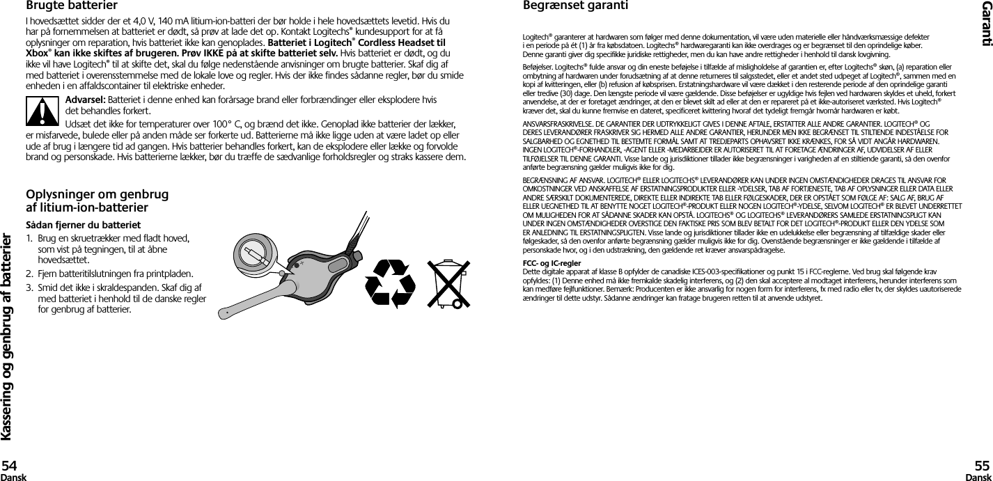 Kassering og genbrug af batterierGaranti54Dansk 55DanskBrugte batterierI hovedsættet sidder der et 4,0 V, 140 mA litium-ion-batteri der bør holde i hele hovedsættets levetid. Hvis du har på fornemmelsen at batteriet er dødt, så prøv at lade det op. Kontakt Logitechs® kundesupport for at få oplysninger om reparation, hvis batteriet ikke kan genoplades. Batteriet i Logitech® Cordless Headset til Xbox® kan ikke skiftes af brugeren. Prøv IKKE på at skifte batteriet selv. Hvis batteriet er dødt, og du ikke vil have Logitech® til at skifte det, skal du følge nedenstående anvisninger om brugte batterier. Skaf dig af med batteriet i overensstemmelse med de lokale love og regler. Hvis der ikke findes sådanne regler, bør du smide enheden i en affaldscontainer til elektriske enheder.Advarsel: Batteriet i denne enhed kan forårsage brand eller forbrændinger eller eksplodere hvis det behandles forkert.Udsæt det ikke for temperaturer over 100° C, og brænd det ikke. Genoplad ikke batterier der lækker, er misfarvede, bulede eller på anden måde ser forkerte ud. Batterierne må ikke ligge uden at være ladet op eller ude af brug i længere tid ad gangen. Hvis batterier behandles forkert, kan de eksplodere eller lække og forvolde brand og personskade. Hvis batterierne lækker, bør du træffe de sædvanlige forholdsregler og straks kassere dem.Oplysninger om genbrug af litium-ion-batterierSådan fjerner du batteriet1.  Brug en skruetrækker med fladt hoved, som vist på tegningen, til at åbne hovedsættet.2.  Fjern batteritilslutningen fra printpladen.3.  Smid det ikke i skraldespanden. Skaf dig af med batteriet i henhold til de danske regler for genbrug af batterier.Begrænset garantiLogitech® garanterer at hardwaren som følger med denne dokumentation, vil være uden materielle eller håndværksmæssige defekter  i en periode på ét (1) år fra købsdatoen. Logitechs® hardwaregaranti kan ikke overdrages og er begrænset til den oprindelige køber.  Denne garanti giver dig specifikke juridiske rettigheder, men du kan have andre rettigheder i henhold til dansk lovgivning.Beføjelser. Logitechs® fulde ansvar og din eneste beføjelse i tilfælde af misligholdelse af garantien er, efter Logitechs® skøn, (a) reparation eller ombytning af hardwaren under forudsætning af at denne returneres til salgsstedet, eller et andet sted udpeget af Logitech®, sammen med en kopi af kvitteringen, eller (b) refusion af købsprisen. Erstatningshardware vil være dækket i den resterende periode af den oprindelige garanti eller tredive (30) dage. Den længste periode vil være gældende. Disse beføjelser er ugyldige hvis fejlen ved hardwaren skyldes et uheld, forkert anvendelse, at der er foretaget ændringer, at den er blevet skilt ad eller at den er repareret på et ikke-autoriseret værksted. Hvis Logitech® kræver det, skal du kunne fremvise en dateret, specificeret kvittering hvoraf det tydeligt fremgår hvornår hardwaren er købt.ANSVARSFRASKRIVELSE. DE GARANTIER DER UDTRYKKELIGT GIVES I DENNE AFTALE, ERSTATTER ALLE ANDRE GARANTIER. LOGITECH® OG DERES LEVERANDØRER FRASKRIVER SIG HERMED ALLE ANDRE GARANTIER, HERUNDER MEN IKKE BEGRÆNSET TIL STILTIENDE INDESTÅELSE FOR SALGBARHED OG EGNETHED TIL BESTEMTE FORMÅL SAMT AT TREDJEPARTS OPHAVSRET IKKE KRÆNKES, FOR SÅ VIDT ANGÅR HARDWAREN. INGEN LOGITECH®-FORHANDLER, -AGENT ELLER -MEDARBEJDER ER AUTORISERET TIL AT FORETAGE ÆNDRINGER AF, UDVIDELSER AF ELLER TILFØJELSER TIL DENNE GARANTI. Visse lande og jurisdiktioner tillader ikke begrænsninger i varigheden af en stiltiende garanti, så den ovenfor anførte begrænsning gælder muligvis ikke for dig.BEGRÆNSNING AF ANSVAR. LOGITECH® ELLER LOGITECHS® LEVERANDØRER KAN UNDER INGEN OMSTÆNDIGHEDER DRAGES TIL ANSVAR FOR OMKOSTNINGER VED ANSKAFFELSE AF ERSTATNINGSPRODUKTER ELLER -YDELSER, TAB AF FORTJENESTE, TAB AF OPLYSNINGER ELLER DATA ELLER ANDRE SÆRSKILT DOKUMENTEREDE, DIREKTE ELLER INDIREKTE TAB ELLER FØLGESKADER, DER ER OPSTÅET SOM FØLGE AF: SALG AF, BRUG AF ELLER UEGNETHED TIL AT BENYTTE NOGET LOGITECH®-PRODUKT ELLER NOGEN LOGITECH®-YDELSE, SELVOM LOGITECH® ER BLEVET UNDERRETTET OM MULIGHEDEN FOR AT SÅDANNE SKADER KAN OPSTÅ. LOGITECHS® OG LOGITECHS® LEVERANDØRERS SAMLEDE ERSTATNINGSPLIGT KAN UNDER INGEN OMSTÆNDIGHEDER OVERSTIGE DEN FAKTISKE PRIS SOM BLEV BETALT FOR DET LOGITECH®-PRODUKT ELLER DEN YDELSE SOM ER ANLEDNING TIL ERSTATNINGSPLIGTEN. Visse lande og jurisdiktioner tillader ikke en udelukkelse eller begrænsning af tilfældige skader eller følgeskader, så den ovenfor anførte begrænsning gælder muligvis ikke for dig. Ovenstående begrænsninger er ikke gældende i tilfælde af personskade hvor, og i den udstrækning, den gældende ret kræver ansvarspådragelse.FCC- og IC-regler Dette digitale apparat af klasse B opfylder de canadiske ICES-003-specifikationer og punkt 15 i FCC-reglerne. Ved brug skal følgende krav opfyldes: (1) Denne enhed må ikke fremkalde skadelig interferens, og (2) den skal acceptere al modtaget interferens, herunder interferens som kan medføre fejlfunktioner. Bemærk: Producenten er ikke ansvarlig for nogen form for interferens, fx med radio eller tv, der skyldes uautoriserede ændringer til dette udstyr. Sådanne ændringer kan fratage brugeren retten til at anvende udstyret.