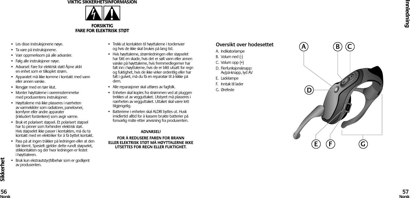 Sikkerhet•  Les disse instruksjonene nøye.•  Ta vare på instruksjonene.•  Vær oppmerksom på alle advarsler.•  Følg alle instruksjoner nøye.•  Advarsel: Fare for elektrisk støt! Åpne aldri en enhet som er tilkoplet strøm.•  Apparatet må ikke komme i kontakt med vann eller annen væske.•  Rengjør med en tørr klut.•  Monter høyttalerne i overensstemmelse med produsentens instruksjoner.•  Høyttalerne må ikke plasseres i nærheten av varmekilder som radiatorer, panelovner, komfyrer eller andre apparater (inkludert forsterkere) som avgir varme.•  Bruk et polarisert støpsel. Et polarisert støpsel har to pinner som forhindrer elektrisk støt. Hvis støpselet ikke passer i kontakten, må du ta kontakt med en elektriker for å få byttet kontakt.•  Pass på at ingen tråkker på ledningen eller at den blir klemt. Spesielt gjelder dette rundt støpselet, stikkontakten og der hvor ledningen er festet i høyttaleren.•  Bruk kun ekstrautstyr/tilbehør som er godkjent av produsenten.•  Trekk ut kontakten til høyttalerne i tordenvær og hvis de ikke skal brukes på lang tid.•  Hvis høyttalerne, strømledningen eller støpselet har fått en skade, hvis det er sølt vann eller annen væske på høyttalerne, hvis fremmedlegemer har falt inn i høyttalerne, hvis de er blitt utsatt for regn og fuktighet, hvis de ikke virker ordentlig eller har falt i gulvet, må du få en reparatør til å kikke på dem.•  Alle reparasjoner skal utføres av fagfolk.•  Enheten skal koples fra strømmen ved at pluggen trekkes ut av vegguttaket. Utstyret må plasseres i nærheten av vegguttaket. Uttaket skal være lett tilgjengelig.•  Batteriene i enheten skal ALDRI byttes ut. Husk imidlertid alltid for å kassere brukte batterier på forsvarlig måte etter anvisning fra produsenten.ADVARSEL! FOR Å REDUSERE FAREN FOR BRANN ELLER ELEKTRISK STØT MÅ HØYTTALERNE IKKE UTSETTES FOR REGN ELLER FUKTIGHET.VIKTIG SIKKERHETSINFORMASJONFORSIKTIGFARE FOR ELEKTRISK STØTInnledning56Norsk 57NorskOversikt over hodesettetA.  IndikatorlampeB.  Volum ned (-)C.  Volum opp (+)D. Flerfunksjonsknapp:  Av/på-knapp, lyd AVE.  LadelampeF.  Inntak til laderG.  ØrefesteACBDGE F