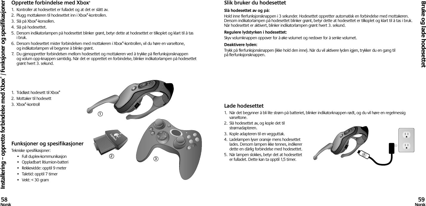 Opprette forbindelse med Xbox®1.  Kontroller at hodesettet er fulladet og at det er slått av. 2.  Plugg mottakeren til hodesettet inn i Xbox®-kontrollen.3.  Slå på Xbox®-konsollen.4.  Slå på hodesettet.5.  Dersom indikatorlampen på hodesettet blinker grønt, betyr dette at hodesettet er tilkoplet og klart til å tas i bruk.6.  Dersom hodesettet mister forbindelsen med mottakeren i Xbox®-kontrollen, vil du høre en varseltone, og indikatorlampen vil begynne å blinke grønt.7.  Du gjenoppretter forbindelsen mellom hodesettet og mottakeren ved å trykke på flerfunksjonsknappen og volum opp-knappen samtidig. Når det er opprettet en forbindelse, blinker indikatorlampen på hodesettet grønt hvert 3. sekund.1.  Trådløst hodesett til Xbox®2.  Mottaker til hodesett3.  Xbox®-kontrollFunksjoner og spesifikasjonerTekniske spesifikasjoner:•  Full duplex-kommunikasjon•  Oppladbart litiumion-batteri•  Rekkevidde: opptil 9 meter•  Taletid: opptil 7 timer•  Vekt: &lt; 30 gramSlik bruker du hodesettetSlå hodesettet av og på: Hold inne flerfunksjonsknappen i 3 sekunder. Hodesettet oppretter automatisk en forbindelse med mottakeren. Dersom indikatorlampen på hodesettet blinker grønt, betyr dette at hodesettet er tilkoplet og klart til å tas i bruk. Når hodesettet er aktivert, blinker indikatorlampen grønt hvert 3. sekund. Regulere lydstyrken i hodesettet: Skyv volumknappen oppover for å øke volumet og nedover for å senke volumet. Deaktivere lyden: Trykk på flerfunksjonsknappen (ikke hold den inne). Når du vil aktivere lyden igjen, trykker du en gang til på flerfunksjonsknappen.Lade hodesettet1.  Når det begynner å bli lite strøm på batteriet, blinker indikatorknappen rødt, og du vil høre en regelmessig varseltone.2.  Slå hodesettet av, og kople det til strømadapteren.3.  Kople adapteren til en vegguttak.4.  Ladelampen lyser oransje mens hodesettet lades. Dersom lampen ikke tennes, indikerer dette en dårlig forbindelse med hodesettet. 5.  Når lampen slokkes, betyr det at hodesettet er fulladet. Dette kan ta opptil 1,5 timer.Installering – opprette forbindelse med Xbox® / Funksjoner og spesifikasjonerBruke og lade hodesettet58Norsk 59Norsk123