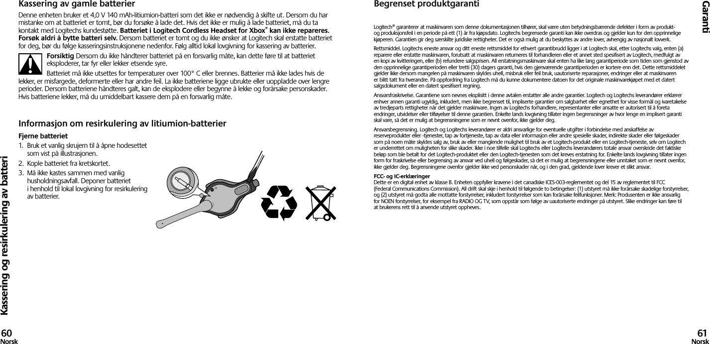 Kassering og resirkulering av batteriGaranti60Norsk 61NorskKassering av gamle batterierDenne enheten bruker et 4,0 V 140 mAh-litiumion-batteri som det ikke er nødvendig å skifte ut. Dersom du har mistanke om at batteriet er tomt, bør du forsøke å lade det. Hvis det ikke er mulig å lade batteriet, må du ta kontakt med Logitechs kundestøtte. Batteriet i Logitech Cordless Headset for Xbox® kan ikke repareres. Forsøk aldri å bytte batteri selv. Dersom batteriet er tomt og du ikke ønsker at Logitech skal erstatte batteriet for deg, bør du følge kasseringsinstruksjonene nedenfor. Følg alltid lokal lovgivning for kassering av batterier. Forsiktig Dersom du ikke håndterer batteriet på en forsvarlig måte, kan dette føre til at batteriet eksploderer, tar fyr eller lekker etsende syre.Batteriet må ikke utsettes for temperaturer over 100° C eller brennes. Batterier må ikke lades hvis de lekker, er misfargede, deformerte eller har andre feil. La ikke batteriene ligge ubrukte eller uoppladde over lengre perioder. Dersom batteriene håndteres galt, kan de eksplodere eller begynne å lekke og forårsake personskader. Hvis batteriene lekker, må du umiddelbart kassere dem på en forsvarlig måte.Informasjon om resirkulering av litiumion-batterierFjerne batteriet1.  Bruk et vanlig skrujern til å åpne hodesettet som vist på illustrasjonen.2.  Kople batteriet fra kretskortet.3.  Må ikke kastes sammen med vanlig husholdningsavfall. Deponer batteriet i henhold til lokal lovgivning for resirkulering av batterier.Begrenset produktgarantiLogitech® garanterer at maskinvaren som denne dokumentasjonen tilhører, skal være uten betydningsbærende defekter i form av produkt- og produksjonsfeil i en periode på ett (1) år fra kjøpsdato. Logitechs begrensede garanti kan ikke overdras og gjelder kun for den opprinnelige kjøperen. Garantien gir deg særskilte juridiske rettigheter. Det er også mulig at du beskyttes av andre lover, avhengig av nasjonalt lovverk.Rettsmiddel. Logitechs eneste ansvar og ditt eneste rettsmiddel for ethvert garantibrudd ligger i at Logitech skal, etter Logitechs valg, enten (a) reparere eller erstatte maskinvaren, forutsatt at maskinvaren returneres til forhandleren eller et annet sted spesifisert av Logitech, medfulgt av en kopi av kvitteringen, eller (b) refundere salgsprisen. All erstatningsmaskinvare skal enten ha like lang garantiperiode som tiden som gjenstod av den opprinnelige garantiperioden eller tretti (30) dagers garanti, hvis den gjenværende garantiperioden er kortere enn det. Dette rettsmiddelet gjelder ikke dersom mangelen på maskinvaren skyldes uhell, misbruk eller feil bruk, uautoriserte reparasjoner, endringer eller at maskinvaren er blitt tatt fra hverandre. På oppfordring fra Logitech må du kunne dokumentere datoen for det originale maskinvarekjøpet med et datert salgsdokument eller en datert spesifisert regning.Ansvarsfraskrivelse. Garantiene som nevnes eksplisitt i denne avtalen erstatter alle andre garantier. Logitech og Logitechs leverandører erklærer enhver annen garanti ugyldig, inkludert, men ikke begrenset til, impliserte garantier om salgbarhet eller egnethet for visse formål og ivaretakelse av tredjeparts rettigheter når det gjelder maskinvare. Ingen av Logitechs forhandlere, representanter eller ansatte er autorisert til å foreta endringer, utvidelser eller tilføyelser til denne garantien. Enkelte lands lovgivning tillater ingen begrensninger av hvor lenge en implisert garanti skal vare, så det er mulig at begrensningene som er nevnt ovenfor, ikke gjelder deg.Ansvarsbegrensning. Logitech og Logitechs leverandører er aldri ansvarlige for eventuelle utgifter i forbindelse med anskaffelse av reserveprodukter eller -tjenester, tap av fortjeneste, tap av data eller informasjon eller andre spesielle skader, indirekte skader eller følgeskader som på noen måte skyldes salg av, bruk av eller manglende mulighet til bruk av et Logitech-produkt eller en Logitech-tjeneste, selv om Logitech er underrettet om muligheten for slike skader. Ikke i noe tilfelle skal Logitechs eller Logitechs leverandørers totale ansvar overskride det faktiske beløp som ble betalt for det Logitech-produktet eller den Logitech-tjenesten som det kreves erstatning for. Enkelte lands lovgivning tillater ingen form for fraskrivelse eller begrensing av ansvar ved uhell og følgeskader, så det er mulig at begrensningene eller unntaket som er nevnt ovenfor, ikke gjelder deg. Begrensningene ovenfor gjelder ikke ved personskader når, og i den grad, gjeldende lover krever et slikt ansvar.FCC- og IC-erklæringer Dette er en digital enhet av klasse B. Enheten oppfyller kravene i det canadiske ICES-003-reglementet og del 15 av reglementet til FCC (Federal Communications Commission). All drift skal skje i henhold til følgende to betingelser: (1) utstyret må ikke forårsake skadelige forstyrrelser, og (2) utstyret må godta alle mottatte forstyrrelser, inkludert forstyrrelser som kan forårsake feilfunksjoner. Merk: Produsenten er ikke ansvarlig for NOEN forstyrrelser, for eksempel fra RADIO OG TV, som oppstår som følge av uautoriserte endringer på utstyret. Slike endringer kan føre til at brukerens rett til å anvende utstyret oppheves. 