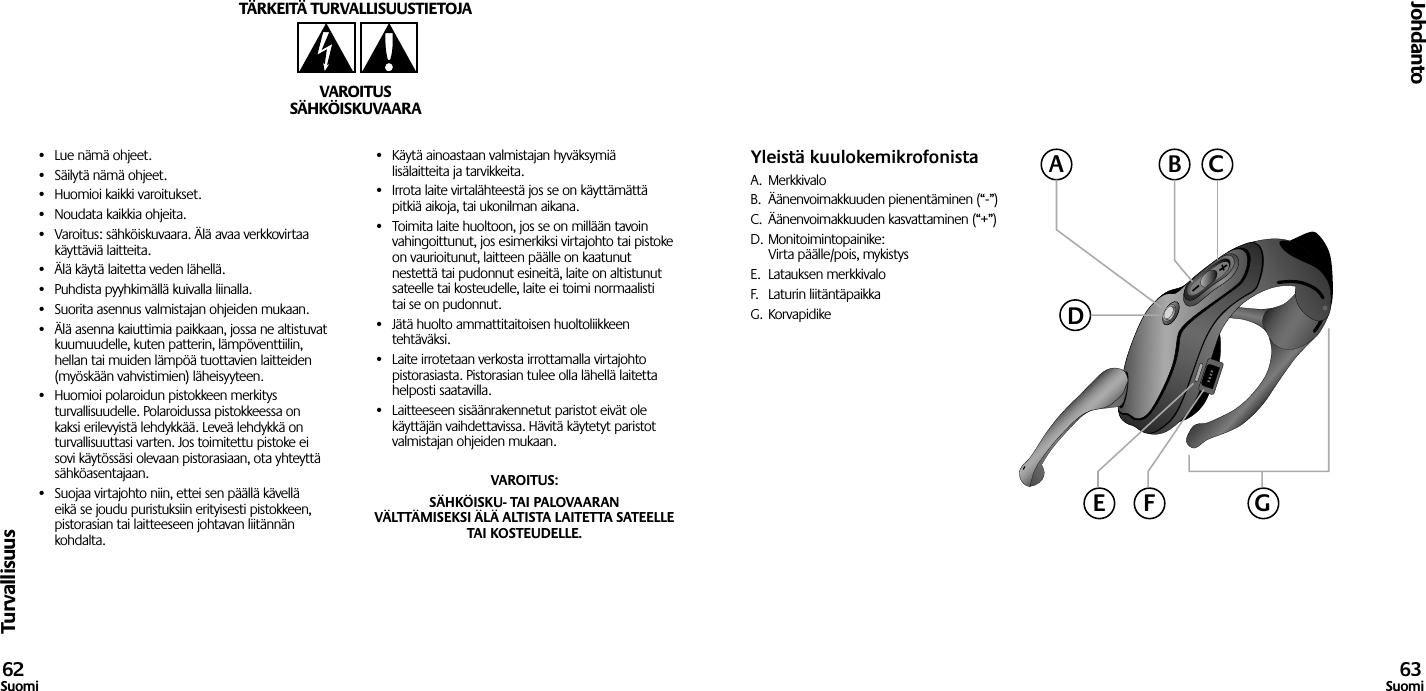 Turvallisuus•  Lue nämä ohjeet.•  Säilytä nämä ohjeet.•  Huomioi kaikki varoitukset.•  Noudata kaikkia ohjeita.•  Varoitus: sähköiskuvaara. Älä avaa verkkovirtaa käyttäviä laitteita.•  Älä käytä laitetta veden lähellä.•  Puhdista pyyhkimällä kuivalla liinalla.•  Suorita asennus valmistajan ohjeiden mukaan.•  Älä asenna kaiuttimia paikkaan, jossa ne altistuvat kuumuudelle, kuten patterin, lämpöventtiilin, hellan tai muiden lämpöä tuottavien laitteiden (myöskään vahvistimien) läheisyyteen.•  Huomioi polaroidun pistokkeen merkitys turvallisuudelle. Polaroidussa pistokkeessa on kaksi erilevyistä lehdykkää. Leveä lehdykkä on turvallisuuttasi varten. Jos toimitettu pistoke ei sovi käytössäsi olevaan pistorasiaan, ota yhteyttä sähköasentajaan.•  Suojaa virtajohto niin, ettei sen päällä kävellä eikä se joudu puristuksiin erityisesti pistokkeen, pistorasian tai laitteeseen johtavan liitännän kohdalta.•  Käytä ainoastaan valmistajan hyväksymiä lisälaitteita ja tarvikkeita.•  Irrota laite virtalähteestä jos se on käyttämättä pitkiä aikoja, tai ukonilman aikana.•  Toimita laite huoltoon, jos se on millään tavoin vahingoittunut, jos esimerkiksi virtajohto tai pistoke on vaurioitunut, laitteen päälle on kaatunut nestettä tai pudonnut esineitä, laite on altistunut sateelle tai kosteudelle, laite ei toimi normaalisti tai se on pudonnut.•  Jätä huolto ammattitaitoisen huoltoliikkeen tehtäväksi.•  Laite irrotetaan verkosta irrottamalla virtajohto pistorasiasta. Pistorasian tulee olla lähellä laitetta helposti saatavilla.•  Laitteeseen sisäänrakennetut paristot eivät ole käyttäjän vaihdettavissa. Hävitä käytetyt paristot valmistajan ohjeiden mukaan.VAROITUS: SÄHKÖISKU- TAI PALOVAARAN VÄLTTÄMISEKSI ÄLÄ ALTISTA LAITETTA SATEELLE TAI KOSTEUDELLE.TÄRKEITÄ TURVALLISUUSTIETOJAVAROITUSSÄHKÖISKUVAARAJohdanto62Suomi 63SuomiYleistä kuulokemikrofonistaA.  MerkkivaloB.  Äänenvoimakkuuden pienentäminen (“-”)C.  Äänenvoimakkuuden kasvattaminen (“+”)D. Monitoimintopainike:  Virta päälle/pois, mykistysE.  Latauksen merkkivaloF.  Laturin liitäntäpaikkaG.  KorvapidikeACBDGE F