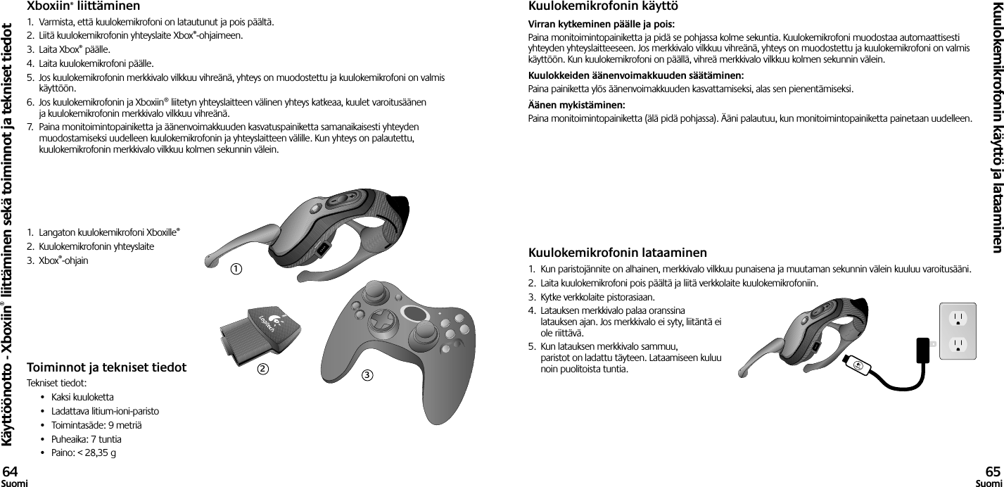 Xboxiin® liittäminen1.  Varmista, että kuulokemikrofoni on latautunut ja pois päältä. 2.  Liitä kuulokemikrofonin yhteyslaite Xbox®-ohjaimeen.3.  Laita Xbox® päälle.4.  Laita kuulokemikrofoni päälle.5.  Jos kuulokemikrofonin merkkivalo vilkkuu vihreänä, yhteys on muodostettu ja kuulokemikrofoni on valmis käyttöön.6.  Jos kuulokemikrofonin ja Xboxiin® liitetyn yhteyslaitteen välinen yhteys katkeaa, kuulet varoitusäänen ja kuulokemikrofonin merkkivalo vilkkuu vihreänä.7.  Paina monitoimintopainiketta ja äänenvoimakkuuden kasvatuspainiketta samanaikaisesti yhteyden muodostamiseksi uudelleen kuulokemikrofonin ja yhteyslaitteen välille. Kun yhteys on palautettu, kuulokemikrofonin merkkivalo vilkkuu kolmen sekunnin välein.1.  Langaton kuulokemikrofoni Xboxille®2.  Kuulokemikrofonin yhteyslaite3.  Xbox®-ohjain Toiminnot ja tekniset tiedotTekniset tiedot:•  Kaksi kuuloketta•  Ladattava litium-ioni-paristo •  Toimintasäde: 9 metriä•  Puheaika: 7 tuntia •  Paino: &lt; 28,35 gKuulokemikrofonin käyttöVirran kytkeminen päälle ja pois: Paina monitoimintopainiketta ja pidä se pohjassa kolme sekuntia. Kuulokemikrofoni muodostaa automaattisesti yhteyden yhteyslaitteeseen. Jos merkkivalo vilkkuu vihreänä, yhteys on muodostettu ja kuulokemikrofoni on valmis käyttöön. Kun kuulokemikrofoni on päällä, vihreä merkkivalo vilkkuu kolmen sekunnin välein. Kuulokkeiden äänenvoimakkuuden säätäminen: Paina painiketta ylös äänenvoimakkuuden kasvattamiseksi, alas sen pienentämiseksi. Äänen mykistäminen: Paina monitoimintopainiketta (älä pidä pohjassa). Ääni palautuu, kun monitoimintopainiketta painetaan uudelleen.Kuulokemikrofonin lataaminen1.  Kun paristojännite on alhainen, merkkivalo vilkkuu punaisena ja muutaman sekunnin välein kuuluu varoitusääni.2.  Laita kuulokemikrofoni pois päältä ja liitä verkkolaite kuulokemikrofoniin.3.  Kytke verkkolaite pistorasiaan.4.  Latauksen merkkivalo palaa oranssina latauksen ajan. Jos merkkivalo ei syty, liitäntä ei ole riittävä. 5.  Kun latauksen merkkivalo sammuu, paristot on ladattu täyteen. Lataamiseen kuluu noin puolitoista tuntia.Käyttöönotto - Xboxiin® liittäminen sekä toiminnot ja tekniset tiedotKuulokemikrofonin käyttö ja lataaminen64Suomi 65Suomi123