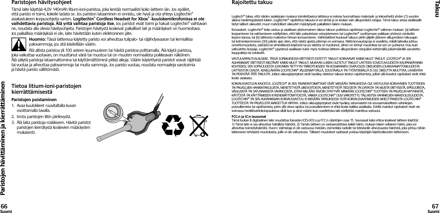 Paristojen hävittäminen ja kierrättäminenTakuu66Suomi 67SuomiParistojen hävitysohjeetTämä laite käyttää 4,0V 140mAh litium-ioni-paristoa, joka kestää normaalisti koko laitteen iän. Jos epäilet, että paristo ei toimi, kokeile ladata se. Jos pariston lataaminen ei onnistu, ole hyvä ja ota yhteys Logitechin® asiakastukeen korjausohjeita varten. Logitechin® Cordless Headset for Xbox® -kuulokemikrofonissa ei ole vaihdettavia paristoja. Älä yritä vaihtaa paristoja itse. Jos paristot eivät toimi ja haluat Logitechin® vaihtavan ne, noudata alla olevia hävitysohjeita. Paristojen hävitystä koskevat paikalliset lait ja määräykset on huomioitava. Jos paikallisia määräyksiä ei ole, laite hävitetään kuten elektroninen jäte.Huomio: Tässä laitteessa käytetty paristo voi aiheuttaa tulipalo- tai räjähdysvaaran tai kemiallisia palovammoja, jos sitä käsitellään väärin.Älä altista paristoa yli 100 asteen kuumuuteen tai hävitä paristoa polttamalla. Älä käytä paristoa, joka vaikuttaa vuotavan, on muuttanut väriä tai muotoa tai on muuten normaalista poikkeavan näköinen. Älä säilytä paristoja lataamattomina tai käyttämättöminä pitkiä aikoja. Väärin käytettyinä paristot voivat räjähtää tai vuotaa ja aiheuttaa palovammoja tai muita vammoja. Jos paristo vuotaa, noudata normaaleja varotoimia ja hävitä paristo välittömästi.Tietoa litium-ioni-paristojen kierrättämisestäParistojen poistaminen1.  Avaa kuulokkeet ruuvitaltalla kuvan osoittamalla tavalla.2.  Irrota paristojen liitin piirilevystä.3.  Älä laita paristoja roskikseen. Hävitä paristot paristojen kierrätystä koskevien määräysten mukaisesti.Rajoitettu takuuLogitech® takaa, että näiden asiakirjojen mukana toimitettavissa laitteissa ei esiinny huomattavia materiaali- ja tekovirheitä yhden (1) vuoden aikana hankintapäivästä lukien. Logitechin® rajoitettua takuuta ei voi siirtää ja se koskee vain alkuperäistä ostajaa. Tämä takuu antaa asiakkaalle tietyt lailliset oikeudet; muut mahdolliset oikeudet määräytyvät paikallisten lakien mukaan.Korvaukset. Logitechin® koko vastuu ja asiakkaan yksinomainen oikeus takuun puitteissa rajoitetaan Logitechin® valinnan mukaan: (a) laitteen korjaamiseen tai vaihtamiseen edellyttäen, että laite palautetaan ostopisteeseen tai Logitechin® osoittamaan paikkaan yhdessä ostokuitin kopion kanssa, tai (b) laitteesta maksetun hinnan korvaamiseen. Vaihtolaitteet kuuluvat takuun piiriin jäljelle jääneen alkuperäisen takuuajan tai kolmenkymmenen (30) päivän ajan siten, että näistä ajoista pitempi on voimassa. Näitä korvaustapoja ei sovelleta, mikäli laitevika johtuu onnettomuudesta, väärästä tai virheellisestä käytöstä tai jos laitetta on huoltanut, siihen on tehnyt muutoksia tai sen on purkanut muu kuin valtuutettu korjaaja. Logitechin® pyytäessä asiakkaan tulee myös todistaa laitteen alkuperäinen ostopäivä esittämällä päivämäärällä varustettu kauppakirja tai ostokuitti.VASTUUVAPAUTUSLAUSEKE. TÄSSÄ SOPIMUKSESSA ERITYISESTI ESITETYT TAKUUT KORVAAVAT KAIKKI MUUT TAKUUT. LOGITECH® JA SEN ALIHANKKIJAT ERITYISESTI KIELTÄVÄT KAIKKI MUUT TAKUUT, MUKAAN LUKIEN OLETETUT TAKUUT LAITTEEN SOVELTUVUUDESTA KAUPANKÄYNNIN KOHTEEKSI, SEN SOPIVUUDESTA JOHONKIN TIETTYYN TARKOITUKSEEN TAI KOLMANNEN OSAPUOLEN OIKEUKSIEN LOUKKAAMATTOMUUDESTA LAITTEISTON OSALTA. KENELLÄKÄÄN LOGITECHIN® JÄLLEENMYYJÄLLÄ, EDUSTAJALLA TAI TYÖNTEKIJÄLLÄ EI OLE OIKEUTTA MUUTTAA, LAAJENTAA TAI PIDENTÄÄ TÄTÄ TAKUUTA. Jotkut oikeusjärjestykset eivät hyväksy oletetun takuun keston rajoittamista, jolloin yllä kuvatut rajoitukset eivät ehkä koske asiakasta.KORVAUSVASTUUN RAJOITUS. LOGITECH® JA SEN TAVARANTOIMITTAJAT EIVÄT MISSÄÄN TAPAUKSESSA OLE VASTUUSSA KORVAAVIEN TUOTTEIDEN TAI PALVELUJEN HANKINTAKULUISTA, MENETETYISTÄ LIIKEVOITOISTA, MENETETYISTÄ TIEDOISTA TAI DATASTA TAI MUISTA ERITYISISTÄ, EPÄSUORISTA, VÄLILLISISTÄ TAI SATUNNAISISTA VAHINGOISTA, JOTKA MILLÄÄN TAVOIN SYNTYVÄT MINKÄÄN LOGITECHIN® TUOTTEEN TAI PALVELUN MYYNNISTÄ, KÄYTÖSTÄ TAI KÄYTTÄMISEEN KYKENEMÄTTÖMYYDESTÄ, VAIKKA LOGITECHIA® OLISI VAROITETTU TÄLLAISTEN VAHINKOJEN MAHDOLLISUUDESTA. LOGITECHIN® TAI SEN ALIHANKKIJAN KORVAUSVASTUU EI MISSÄÄN TAPAUKSESSA YLITÄ KORVAUSVAATIMUKSEN AIHEUTTANEESTA LOGITECHIN® TUOTTEESTA TAI PALVELUSTA MAKSETTUA HINTAA. Jotkut oikeusjärjestykset eivät hyväksy satunnaisten tai seuraamuksellisten vahinkojen poissulkemista tai rajoittamista, joten yllä oleva rajoitus tai poissulkeminen ei ehkä koske kaikkia asiakkaita. Edellä mainitut rajoitukset eivät ole voimassa henkilövahinkotapauksissa sikäli kun ja siinä määrin kuin sovellettava laki edellyttää mainittua vastuuta.FCC:n ja IC:n lausumat Tämä luokan B digitaalinen laite noudattaa Kanadan ICES-003:a ja FCC:n sääntöjen osaa 15. Seuraavat kaksi ehtoa koskevat laitteen käyttöä: 1) Tämä laite ei saa aiheuttaa haitallista häiriötä. 2) Tämän laitteen on vastaanotettava kaikki häiriö, mukaan lukien sellainen häiriö, joka voi aiheuttaa toimintahäiriöitä. Huom: Valmistaja ei ole vastuussa mistään, esimerkiksi radiolle tai televisiolle aiheutuvasta häiriöstä, joka johtuu tähän laitteeseen tehdyistä muutoksista, joille ei ole valtuutusta. Tällaiset muutokset saattavat poistaa käyttäjän käyttöoikeuden laitteeseen. 