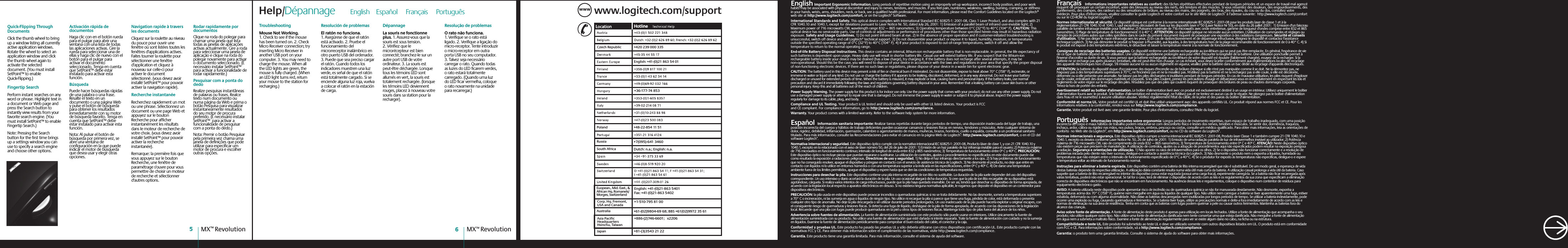 www.logitech.com/supportWWWCzech Republic +420 239 000 335English: +41-(0)21 863 54 01+36-177-74 853Poland +48-22-854 11 51 Russia+7(095)-641 3460South AfricaDutch: n.a.; English: n.a.Japan+81-(3)3543 21 22Asia Pacific HeadquartersHsinchu, Taiwan+886-(2)746-6601;   x2206Australia+61-(02)9804-69 68; BBS +61(02)9972 35 61Corp. Hq. Fremont, USA and Canada+1-510-795 81 00Euopean., Mid. East., &amp; African Hq. Romanels/Morges, SwitzerlandEnglish: +41-(0)21-863 5401Fax: +41-(0)21-863 5402 Help/Dépannage      English    Español     Français     Português     English Important Ergonomic Information. Long periods of repetitive motion using an improperly set-up workspace, incorrect body position, and poor work habits may be associated with physical discomfort and injury to nerves, tendons, and muscles. If you feel pain, numbness, weakness, swelling, burning, cramping, or stiffness in your hands, wrists, arms, shoulders, neck, or back, see a qualified health professional. For more information, please read the Comfort Guidelines located on the Logitech® web site at http://www.logitech.com/comfort, or on the Logitech® Software. International Standards and Safety. This optical device complies with International Standard IEC 60825-1: 2001-08, Class 1 Laser Product, and also complies with 21 CFR 1040.10 and 1040.1, except for deviations pursuant to Laser Notice Nr. 50, dated July 26, 2001: 1) Emission of a parallel beam of infrared user-invisible light; 2) Maximum power of 716 microwatts CW, wavelength range 832 — 865 nanometers; 3) Operating temperature between 0°C (32°F) to 40°C (104° F). CAUTION: This optical device has no serviceable parts. Use of controls or adjustments or performance of procedures other than those specified herein may result in hazardous radiation exposure. Safety and Usage Guidelines. 1) Do not point infrared beam at eye. 2) In the absence of proper operation and if customer-initiated troubleshooting is unsuccessful, switch off device and call Logitech“ technical support. 3) Do not disassemble your product or expose it to liquid, humidity, moisture, or temperatures outside the specified operating range of 0°C (32°F) to 40°C (104° F). 4) If your product is exposed to out-of-range temperatures, switch it off and allow the temperature to return to the normal operating range.End-of-life Battery Disposal Instructions. This device contains an internal, lithium-ion rechargeable battery that is non-replaceable. In general, the life expectancy of such batteries is dependent upon usage. Heavy daily use will result in shorter battery life. Casual use will extend battery life. If you suspect that the lithium-ion rechargeable battery inside your device may be drained (has a low charge), try charging it. If the battery does not recharge after several attempts, it may be non-operational. Should this be the case, you will need to dispose of your device in accordance with the laws and regulations in your area that specify the proper disposal of non-functioning electronic devices. If there are no such laws or regulations, please dispose of your device in a waste bin for spent electronic gear. CAUTION: The battery used in this device may present a risk of fire or chemical burn if mistreated. Do not disassemble, expose to heat above 70° C (158° F), incinerate, or immerse in water or liquid of any kind. Do not use or charge the battery if it appears to be leaking, discolored, deformed, or in any way abnormal. Do not leave your battery discharged or unused for extended periods of time. When the battery is misused, it may explode or leak, causing burns and personal injury. If the battery leaks, use normal precaution and discard it immediately following the laws and regulations governing battery disposal in your area. Remember that a leaking battery can cause skin burns or other personal injury. Keep this and all batteries out of the reach of children. Power Supply Warning. The power supply for this product is for indoor use only. Use the power supply that comes with your product; do not use any other power supply. Do not use a damaged power supply or attempt to repair one that is damaged. Do not immerse the power supply in water or subject it to physical abuse. Inspect the power supply regularly for damage to its cable, plug, and body.Compliance and UL Testing. Your product is UL tested and should only be used with other UL listed devices. Your product is FCC and CE compliant. For compliance information, go to http://www.logitech.com/compliance.Warranty. Your product comes with a limited warranty. Refer to the software help system for more information.Español  Información sanitaria importante: Realizar tareas repetidas durante largos periodos de tiempo, una disposición inadecuada del lugar de trabajo, una posición incorrecta del cuerpo y hábitos de trabajo deficientes pueden ocasionar cansancio y lesiones físicas en nervios, tendones y músculos. Ante cualquier síntoma de dolor, rigidez, debilidad, inflamación, quemazón, calambre o agarrotamiento de manos, muñecas, brazos, hombros, cuello o espalda, consulte a un profesional sanitario titulado. Para más información, consulte las Recomendaciones para evitar el cansancio en la página Web de Logitech®: http://www.logitech.com/comfort, o en el CD del software Logitech®.Normativa internacional y seguridad. Este dispositivo óptico cumple con la normativa internacional IEC 60825-1: 2001-08, Producto láser de clase 1, y con 21 CFR 1040.10 y 1040.1, excepto en lo relacionado con el aviso de láser número 50, del 26 de julio de 2001: 1) Emisión de un haz paralelo de luz infrarroja invisible para el usuario; 2) Potencia máxima de 716 microvatios en funcionamiento continuo; intervalo de longitud de onda entre 832 y 865 nanómetros; 3) Temperatura de funcionamiento entre 0º C y 40º C. PRECAUCIÓN: Este dispositivo óptico no incluye piezas que puedan repararse o sustituirse. La utilización de controles, ajustes o procedimientos no especificados en este documento puede dar como resultado la exposición a radiaciones peligrosas. Directrices de uso y seguridad. 1) No dirija el haz infrarrojo directamente a los ojos. 2) Si hay problemas de funcionamiento que no ha conseguido resolver, apague el dispositivo y póngase en contacto con el servicio de asistencia técnica de Logitech. 3) No desmonte el producto, no deje que entre en contacto con líquidos ni lo utilice en entornos húmedos o con una temperatura superior a la indicada en las especificaciones, entre 0º C y 40º C. 4) De darse una temperatura ambiente fuera de los límites permitidos, apague el dispositivo y espere hasta que se den las condiciones de temperatura requeridas.Instrucciones para desechar la pila. Este dispositivo contiene una pila interna recargable de ion litio no sustituible. La duración de la pila suele depender del uso del dispositivo correspondiente. Un uso intensivo y diario acortará la duración de la pila. Un uso ocasional alargará dicha duración. Si cree que la pila de ion litio recargable de su dispositivo está agotándose, cárguela. Si realiza varios intentos de carga infructuosos, puede que la pila haya quedado inservible. De ser así, tendrá que desechar su dispositivo de forma apropiada, de acuerdo con la legislación local respecto a aparatos electrónicos en desuso. Si no existiera ninguna normativa aplicable, le rogamos que deposite el dispositivo en un contenedor para dispositivos electrónicos.PRECAUCIÓN: la pila usada en este dispositivo puede provocar incendios o quemaduras químicas si no se trata debidamente. No las desmonte, someta a temperaturas superiores a 70° C o incineración, ni las sumerja en agua o líquidos de ningún tipo. No utilice ni recargue la pila si parece que tiene una fuga, pérdida de color, está deformada o presenta cualquier otro tipo de anomalía. No deje la pila descargada o sin utilizar durante periodos prolongados. Un uso inadecuado de la pila puede hacerla explotar u originar escapes, con el consiguiente riesgo de quemaduras y lesiones físicas. Si detecta una fuga de líquido, deshágase de la pila de forma apropiada, de acuerdo con las disposiciones de la legislación local. Recuerde que una pila con fugas puede producir quemaduras en la piel u otros tipos de lesiones físicas. Mantenga todo tipo de pilas fuera del alcance de los niños.Advertencia sobre fuentes de alimentación. La fuente de alimentación suministrada con este producto sólo puede usarse en interiores. Utilice únicamente la fuente de alimentación suministrada con su producto. No utilice una fuente de alimentación que esté dañada ni intente repararla. Trate la fuente de alimentación con cuidado y no la sumerja en líquidos. Examine la fuente de alimentación periódicamente para comprobar el buen estado del cable, el conector y la caja.Conformidad y pruebas UL. Este producto ha pasado las pruebas UL y sólo debería utilizarse con otros dispositivos con certificación UL. Este producto cumple con las normativas FCC y CE. Para obtener más información sobre el cumplimiento de las normativas, visite http://www.logitech.com/compliance.Garantía. Este producto tiene una garantía limitada. Para más información, consulte el sistema de ayuda del software.  Français  Informations importantes relatives au confort: des tâches répétitives effectuées pendant de longues périodes et un espace de travail mal agencé risquent de provoquer un certain inconfort, voire des blessures au niveau des nerfs, des tendons et des muscles. Si vous ressentez des douleurs, des engourdissements, des gonflements, des crampes, des raideurs ou des sensations de brûlure, au niveau des mains, des poignets, des bras, des épaules, du cou ou du dos, consultez votre médecin. Pour plus d’informations, veuillez consulter le guide Logitech et votre confort sur le site Web de Logitech® à l’adresse suivante:  http://www.logitech.com/comfort ou sur le CD-ROM du logiciel Logitech®. Normes internationales et sécurité. Ce dispositif optique est conforme à la norme internationale IEC 60825-1: 2001-08 pour les produits laser de classe 1 et à la réglementation 21 CFR 1040.10 et 1040.1, sauf exceptions découlant de l&apos;avis sur les dispositifs laser n°50 (Laser Notice Nr 50), en date du 26 juillet 2001:  1) Emission d&apos;un faisceau parallèle de lumière infrarouge invisible pour l&apos;utilisateur; 2) Puissance maximale de 716 microwatts avec onde entretenue, gamme de longueur d&apos;ondes comprise entre 832 et 865 nanomètres; 3) Plage de température de fonctionnement: 0 à 40° C. ATTENTION: ce dispositif optique ne nécessite aucun entretien. L&apos;utilisation de commandes et réglages ou l&apos;emploi de procédures autres que celles spécifiées dans le cadre du présent document risquent de provoquer une exposition à des radiations dangereuses. Sécurité et conseils d&apos;utilisation. 1) Ne pas diriger le rayon infrarouge vers les yeux. 2) En cas de dysfonctionnement et de dépannage infructueux, éteignez le dispositif et contactez l&apos;assistance technique Logitech. 3) Ne pas démonter le produit ni l&apos;exposer à l&apos;humidité, aux liquides, à des températures hors de la plage recommandée de fonctionnement de 0 à 40° C. 4) Si le produit est exposé à des températures extrêmes, le désactiver et laisser la température revenir à la normale de fonctionnement.Consignes de recyclage des batteries usagées. Ce dispositif renferme une batterie rechargeable au ion-lithium qui ne peut pas être remplacée. En général, l&apos;espérance de vie de ce type de batterie dépend de son utilisation. Une utilisation quotidienne prolongée aura pour effet d&apos;écourter la longévité de la batterie. Une utilisation ponctuelle permet à l&apos;inverse d&apos;accroître sa durée de vie. Si vous pensez que la batterie rechargeable au ion-lithium de votre dispositif est épuisée (faiblement chargée), essayez de la recharger. Si la batterie ne se recharge pas après plusieurs tentatives, elle est peut-être hors d&apos;usage. Le cas échéant, vous devez la jeter conformément aux réglementations locales de recyclage des appareils électroniques hors d&apos;usage. S&apos;il n&apos;existe aucune loi ou aucun règlement en vigueur, veuillez jeter la batterie dans un bac dédié au recyclage d&apos;appareils électroniques.ATTENTION: la batterie du dispositif risque d&apos;occasionner des risques d&apos;incendie ou de brûlure chimique si elle n&apos;est pas manipulée comme il se doit. Ne la démontez pas, ne l&apos;exposez pas à des températures supérieures à 70°C, ne l&apos;incinérez pas et ne la mouillez pas. N&apos;utilisez pas la batterie et ne la rechargez pas si elle coule, si elle est décolorée, déformée ou si elle présente une anomalie. Ne laissez pas les piles déchargées ni inutilisées pendant de longues périodes. En cas de mauvaise utilisation, les piles risquent d&apos;exploser ou de couler, entraînant des dommages matériels et corporels. Si les piles coulent, prenez les précautions d&apos;usage et débarrassez-vous en immédiatement en respectant les lois et règlements de votre région sur le recyclage des piles. N&apos;oubliez pas que des piles qui coulent risquent de provoquer des brûlures de peau ou d&apos;autres dommages corporels. Tenez-la hors de portée des enfants.Avertissement relatif au boîtier d&apos;alimentation. Le boîtier d&apos;alimentation livré avec ce produit est exclusivement destiné à un usage en intérieur. Utilisez uniquement le boîtier d&apos;alimentation fourni avec le produit. Si le boîtier d&apos;alimentation est endommagé, ne l&apos;utilisez pas et ne tentez en aucun cas de le réparer. Ne plongez pas le boîtier d&apos;alimentation dans l&apos;eau et ne le soumettez à aucune utilisation abusive. Vérifiez régulièrement l&apos;état du câble, de la prise et des parois du boîtier d&apos;alimentation.Conformité et norme UL. Votre produit est certifié UL et doit être utilisé uniquement avec des appareils certifiés UL. Ce produit répond aux normes FCC et CE. Pour les informations relatives à la conformité, rendez-vous sur http://www.logitech.com/compliance.Garantie. Votre produit est livré avec une garantie limitée. Pour plus d&apos;informations, consultez l&apos;Aide du logiciel.  Português  Informações importantes sobre ergonomia: Longos períodos de movimento repetitivo, num espaço de trabalho inadequado, com uma posição incorrecta do corpo e maus hábitos de trabalho podem relacionar-se com desconforto físico e lesões dos nervos, tendões e músculos. Se sentir dor, dormência, fraqueza, inchaço, ardor, cãibra ou rigidez nas mãos, nos pulsos, braços, ombros, pescoço ou costas, consulte um médico qualificado. Para obter mais informações, leia as orientações de conforto  no Web site da Logitech®, em http://www.logitech.com/comfort, ou no CD do software da Logitech®.Normas internacionais e segurança. Este dispositivo óptico cumpre a norma internacional IEC 60825-1: 2001-08, Produto laser Classe 1 e também cumpre 21 CFR 1040.10 e 1040.1, excepto os desvios conforme Laser Notice Nr. 50, 26 de Julho de 2001: 1) Emissão de uma radiação paralela de luz de infravermelhos invisível ao utilizador; 2) Potência máxima de 716 microwatts CW, raio de comprimento de onda 832 — 865 nanometros; 3) Temperatura de funcionamento entre 0º C e 40º C. ATENÇÃO: Neste dispositivo óptico não existem peças que precisem de manutenção. A utilização de controlos, ajustes ou a adopção de procedimentos aqui não especificados podem resultar na exposição perigosa a radiação. Segurança e orientações de utilização. 1) Não aponte os raios de infravermelhos para os olhos. 2) Se o dispositivo não funcionar correctamente e a resolução de problemas iniciada pelo cliente não tiver sucesso, desligue-o e contacte a assistência técnica da Logitech. 3) Não desmonte o produto nem o exponha a líquidos, humidade ou temperaturas que não estejam entre o intervalo de funcionamento especificado de 0°C a 40°C. 4) Se o produtor for exposto às temperaturas não especificas, desligue-o e espere a temperatura voltar ao intervalo de funcionamento normal.Instruções para eliminar a bateria expirada. Este dispositivo contém uma bateria de lítio interna recarregável que não é substituível. De um modo geral, a esperança de vida destas baterias depende da respectiva utilização. A utilização diária constante resulta numa vida útil mais curta da bateria. A utilização casual prolonga a vida útil da bateria. Caso suspeite que a bateria de lítio recarregável no interior do dispositivo possa estar esgotada (possui uma carga fraca), experimente carregá-la. Se a bateria não ficar recarregada após várias tentativas, poderá não estar operacional. Se tal for o caso, terá de eliminar o dispositivo de acordo com as leis e os regulamentos da sua zona que especificam a eliminação correcta de dispositivos electrónicos que não se encontram em funcionamento. Na ausência dessas leis e regulamentos, coloque o dispositivo num contentor de resíduos para equipamento electrónico gasto.AVISO: A bateria utilizada neste dispositivo pode apresentar risco de incêndio ou de queimadura química se não for manuseada devidamente. Não desmonte, exponha a temperaturas acima dos 70° C (158° F), queime nem mergulhe em água ou líquidos de qualquer tipo. Não utilize nem carregue a bateria se tiver aparentemente uma fuga, estiver esbatida, deformada ou com alguma anormalidade. Não deixe as baterias descarregadas nem inutilizadas por longos períodos de tempo. Se utilizar a bateria indevidamente, pode ocorrer uma explosão ou fuga, causando queimaduras e ferimentos. Se a bateria tiver fugas, utilize as precauções normais e deite-a fora imediatamente de acordo com as leis e normas de eliminação na sua área de residência. Tenha em conta que as baterias com fugas podem queimar a pele ou causar outros ferimentos. Mantenha as baterias fora do alcance das crianças.Aviso sobre fonte de alimentação. A fonte de alimentação deste produto é apenas para utilização em locais fechados. Utilize a fonte de alimentação que acompanha o seu produto; não utilize qualquer outro tipo. Não utilize uma fonte de alimentação danificada nem tente consertar uma que esteja danificada. Não mergulhe a fonte de alimentação em água nem a submeta a maltrato físico. Examine a fonte de alimentação regularmente para ver se existe algum dano no cabo, na ficha ou na estrutura. Compatibilidade e teste UL. Este produto foi submetido ao teste UL e deve ser utilizado somente com outros dispositivos listados em UL. O produto está em conformidade com FCC e CE. Para informações sobre conformidade, vá a http://www.logitech.com/compliance.Garantia: o produto tem uma garantia limitada. Consulte o sistema de ajuda do software para obter mais informações.  MX™ Revolution6MX™ Revolution5Quick-Flipping Through DocumentsClick the thumb wheel to bring up a window listing all currently active application windows. Rotate the wheel to select an application window and click the thumb wheel again to activate the selected document. (You must install SetPoint™ to enable Quick-Flipping.)Fingertip Search Perform instant searches on any word or phrase. Highlight text in a document or Web page and press the Search button to instantly view results from your favorite search engine. (You must install SetPoint™ to enable Fingertip Search.)Note: Pressing the Search button for the first time brings up a settings window you can use to specify a search engine and choose other options.Activación rápida de documentosHaga clic con en el botón rueda para el pulgar para abrir una ventana con una lista de todas las aplicaciones activas. Gire la rueda para seleccionar una de ellas y haga clic de nuevo con el botón para el pulgar para activar el documento seleccionado. Tenga en cuenta que SetPoint™ debe estar instalado para activar esta función.BúsquedaPuede hacer búsquedas rápidas de una palabra o una frase. Resalte el texto en un documento o una página Web y pulse el botón de búsqueda para obtener los resultados inmediatamente con su motor de búsqueda favorito. Tenga en cuenta que SetPoint™ debe estar instalado para activar esta función.Nota: Al pulsar el botón de búsqueda por primera vez, se abre una ventana de configuración en la que puede indicar el motor de búsqueda que desea usar y elegir otras opciones.Navigation rapide à travers les documentsCliquez sur la roulette au niveau du pouce pour ouvrir une fenêtre où sont listées toutes les fenêtres d&apos;applications actives. Faites tourner la roulette pour sélectionner une fenêtre d&apos;application et cliquez à nouveau sur celle-ci pour activer le document sélectionné. (vous devez avoir installé SetPoint™ pour pouvoir activer la navigation rapide).Recherche instantanéeRecherchez rapidement un mot ou une phrase. Sélectionnez un document ou une page Web et appuyez sur le bouton Recherche pour afficher instantanément les résultats dans le moteur de recherche de votre choix. (vous devez avoir installé SetPoint™ pour pouvoir activer la recherche instantanée).Remarque: la première fois que vous appuyez sur le bouton Recherche, une fenêtre de paramétrage s&apos;ouvre pour vous permettre de choisir un moteur de recherche et sélectionner d&apos;autres options.Rodar rapidamente por documentosClique na roda do polegar para chamar uma janela que lista todas as janelas de aplicações activas actualmente. Gire a roda para seleccionar uma janela de aplicação e clique na roda do polegar novamente para activar o documento seleccionado. (É necessário instalar SetPoint™ para activar a funcionalidade de rodar rapidamente.)Pesquisar com a ponta do dedoRealize pesquisas instantâneas de palavras ou frases. Realce texto num documento ou numa página da Web e prima o botão Pesquisa para visualizar instantaneamente resultados do seu motor de procura preferido. (É necessário instalar SetPoint™  para activar a funcionalidade de pesquisar com a ponta do dedo.)Nota: Premir o botão Pesquisar pela primeira vez chama uma janela de definições que pode utilizar para especificar um motor de procura e escolher outras opções.TroubleshootingMouse Not Working. 1. Check to see if the mouse has been turned on. 2. Check Micro Receiver connection; try inserting Micro Receiver in another USB port on your computer. 3. You may need to charge the mouse. When all the LED lights are green, the mouse is fully charged. (When an LED light turns red, return your mouse to the station for recharging.)Resolución de problemasEl ratón no funciona. 1. Asegúrese de que el ratón está activado. 2. Pruebe el funcionamiento del microrreceptor inalámbrico en otro puerto USB del ordenador. 3. Puede que sea preciso cargar el ratón. Cuando todos los indicadores muestren una luz verde, es señal de que el ratón está totalmente cargado. Si se enciende alguna luz roja, vuelva a colocar el ratón en la estación de carga. DépannageLa souris ne fonctionne plus. 1. Assurez-vous que la souris est sous tension. 2. Vérifiez que le microrécepteur est bien connecté; branchez-le sur un autre port USB de votre ordinateur. 3. La souris est peut-être déchargée. Lorsque tous les témoins LED sont allumés en vert, la souris est totalement rechargée. (lorsque les témoins LED deviennent rouges, placez à nouveau votre souris dans sa station pour la recharger).  Resolução de problemasO rato não funciona. 1. Verifique se o rato está ligado. 2. Verifique a ligação do micro-receptor. Tente introduzir o micro-receptor em outra porta USB no seu computador. 3. Talvez seja necessário carregar o rato. Quando todas as luzes do LED ficarem verdes, o rato estará totalmente carregado. (Quando uma luz do LED ficar vermelha, coloque o rato novamente na unidade para recarregar.) 