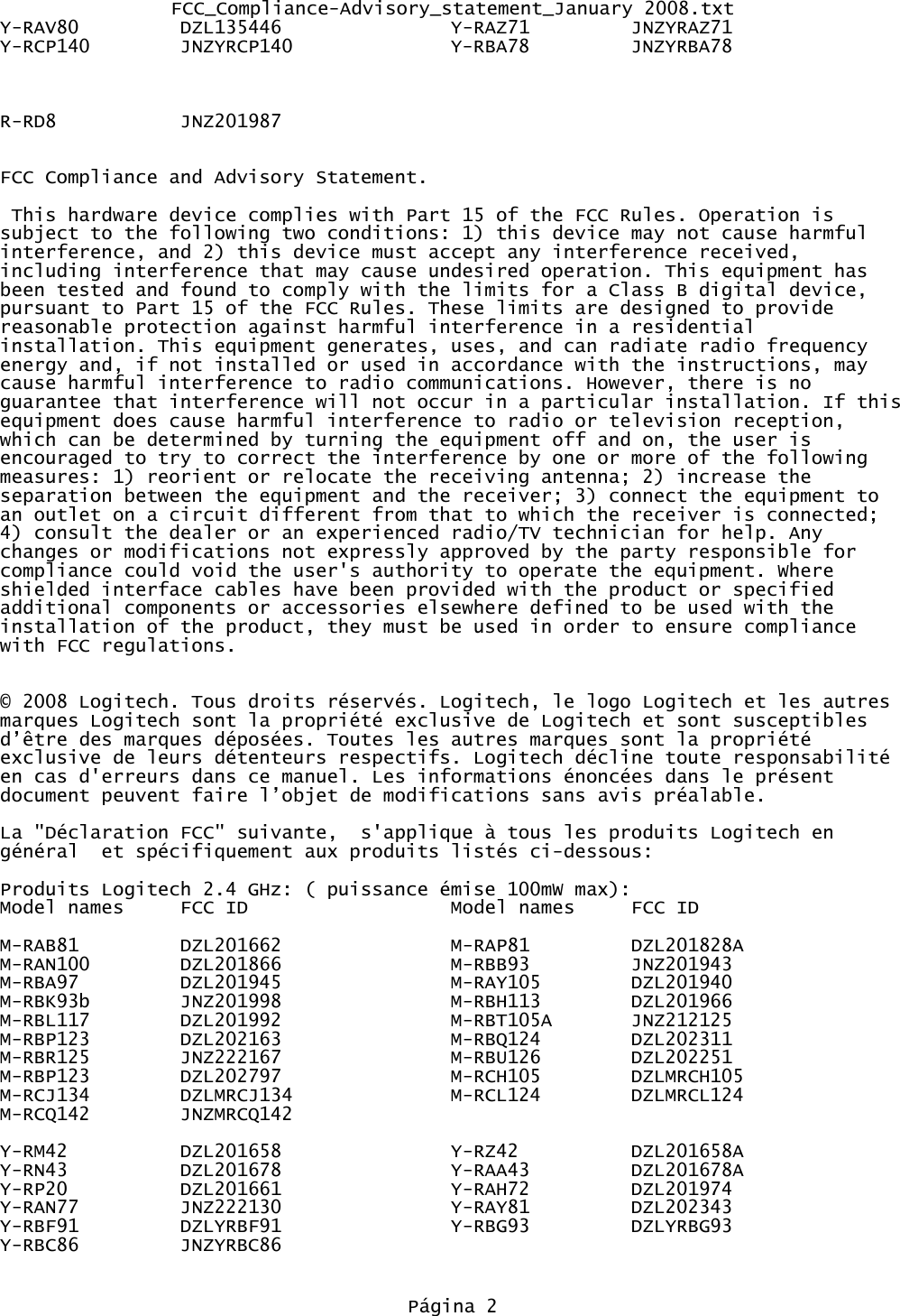 FCC_Compliance-Advisory_statement_January 2008.txtY-RAV80 DZL135446 Y-RAZ71 JNZYRAZ71Y-RCP140 JNZYRCP140              Y-RBA78         JNZYRBA78                R-RD8 JNZ201987FCC Compliance and Advisory Statement. This hardware device complies with Part 15 of the FCC Rules. Operation is subject to the following two conditions: 1) this device may not cause harmful interference, and 2) this device must accept any interference received, including interference that may cause undesired operation. This equipment has been tested and found to comply with the limits for a Class B digital device, pursuant to Part 15 of the FCC Rules. These limits are designed to provide reasonable protection against harmful interference in a residential installation. This equipment generates, uses, and can radiate radio frequency energy and, if not installed or used in accordance with the instructions, may cause harmful interference to radio communications. However, there is no guarantee that interference will not occur in a particular installation. If thisequipment does cause harmful interference to radio or television reception, which can be determined by turning the equipment off and on, the user is encouraged to try to correct the interference by one or more of the following measures: 1) reorient or relocate the receiving antenna; 2) increase the separation between the equipment and the receiver; 3) connect the equipment to an outlet on a circuit different from that to which the receiver is connected; 4) consult the dealer or an experienced radio/TV technician for help. Any changes or modifications not expressly approved by the party responsible for compliance could void the user&apos;s authority to operate the equipment. Where shielded interface cables have been provided with the product or specified additional components or accessories elsewhere defined to be used with the installation of the product, they must be used in order to ensure compliance with FCC regulations.© 2008 Logitech. Tous droits réservés. Logitech, le logo Logitech et les autres marques Logitech sont la propriété exclusive de Logitech et sont susceptibles d’être des marques déposées. Toutes les autres marques sont la propriété exclusive de leurs détenteurs respectifs. Logitech décline toute responsabilité en cas d&apos;erreurs dans ce manuel. Les informations énoncées dans le présent document peuvent faire l’objet de modifications sans avis préalable.La &quot;Déclaration FCC&quot; suivante,  s&apos;applique à tous les produits Logitech en général  et spécifiquement aux produits listés ci-dessous:Produits Logitech 2.4 GHz: ( puissance émise 100mW max):Model names FCC ID Model names FCC IDM-RAB81 DZL201662 M-RAP81 DZL201828AM-RAN100 DZL201866 M-RBB93 JNZ201943M-RBA97 DZL201945 M-RAY105 DZL201940M-RBK93b JNZ201998 M-RBH113 DZL201966M-RBL117 DZL201992 M-RBT105A JNZ212125M-RBP123 DZL202163 M-RBQ124 DZL202311M-RBR125 JNZ222167 M-RBU126 DZL202251M-RBP123 DZL202797 M-RCH105 DZLMRCH105M-RCJ134 DZLMRCJ134 M-RCL124 DZLMRCL124M-RCQ142 JNZMRCQ142Y-RM42 DZL201658 Y-RZ42 DZL201658AY-RN43 DZL201678 Y-RAA43 DZL201678AY-RP20 DZL201661 Y-RAH72 DZL201974Y-RAN77 JNZ222130 Y-RAY81 DZL202343Y-RBF91 DZLYRBF91 Y-RBG93 DZLYRBG93Y-RBC86         JNZYRBC86Página 2