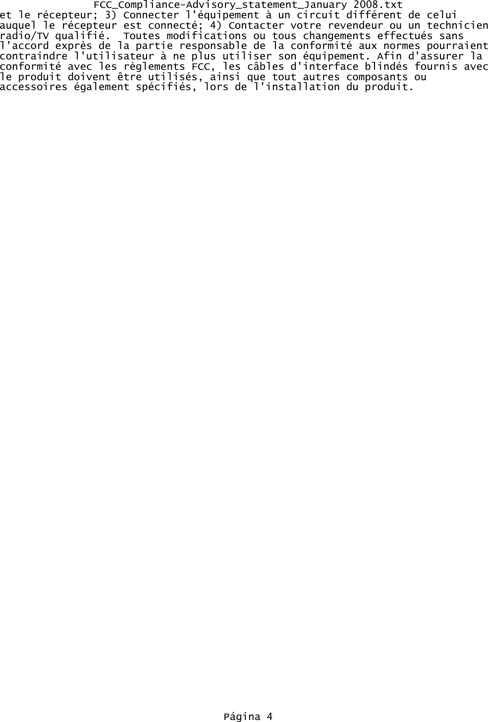 FCC_Compliance-Advisory_statement_January 2008.txtet le récepteur; 3) Connecter l&apos;équipement à un circuit différent de celui auquel le récepteur est connecté; 4) Contacter votre revendeur ou un technicien radio/TV qualifié.  Toutes modifications ou tous changements effectués sans l&apos;accord exprès de la partie responsable de la conformité aux normes pourraient contraindre l&apos;utilisateur à ne plus utiliser son équipement. Afin d&apos;assurer la conformité avec les règlements FCC, les câbles d&apos;interface blindés fournis avec le produit doivent être utilisés, ainsi que tout autres composants ou accessoires également spécifiés, lors de l&apos;installation du produit.Página 4