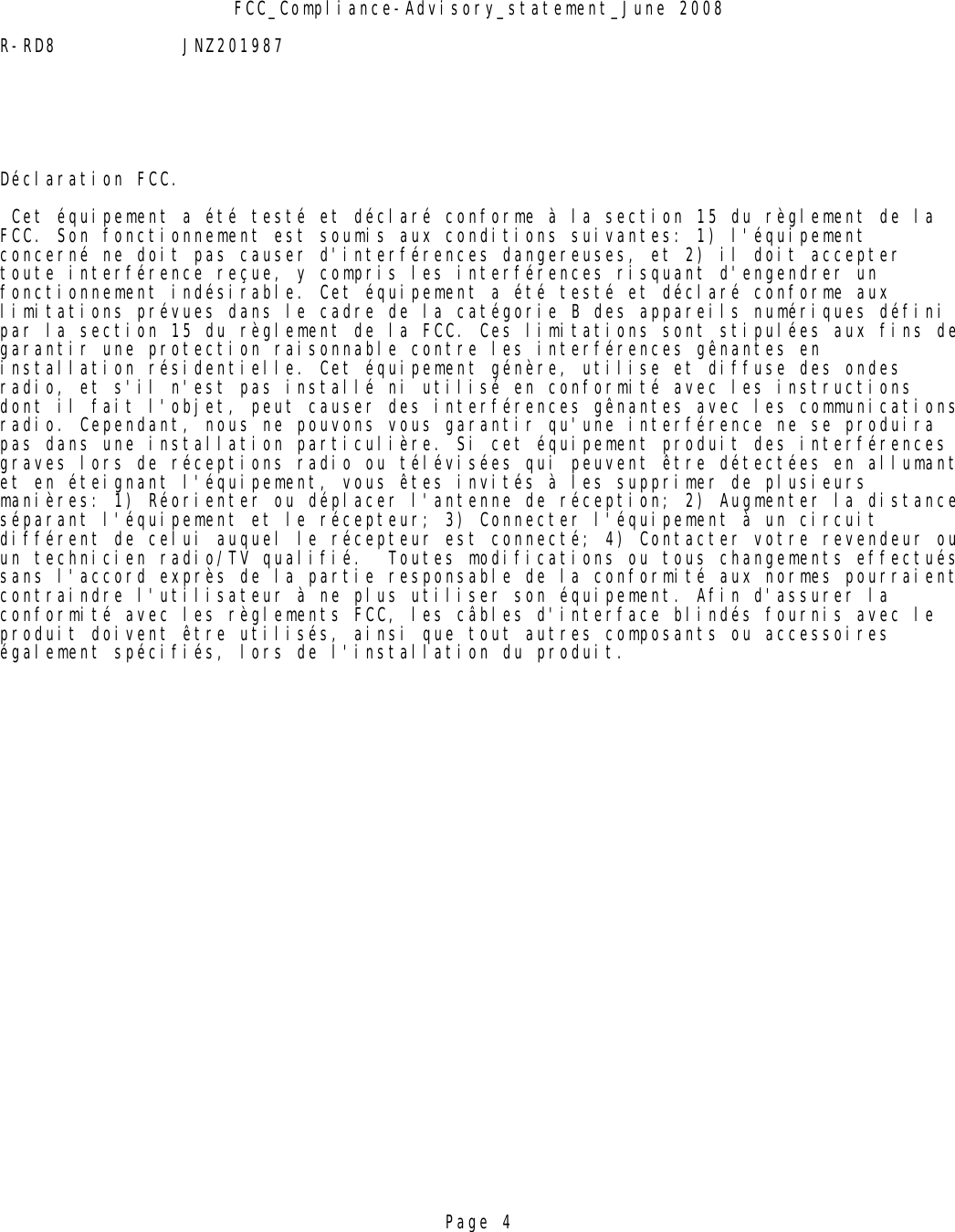 FCC_Compliance-Advisory_statement_June 2008R-RD8 JNZ201987Déclaration FCC. Cet équipement a été testé et déclaré conforme à la section 15 du règlement de la FCC. Son fonctionnement est soumis aux conditions suivantes: 1) l&apos;équipement concerné ne doit pas causer d&apos;interférences dangereuses, et 2) il doit accepter toute interférence reçue, y compris les interférences risquant d&apos;engendrer un fonctionnement indésirable. Cet équipement a été testé et déclaré conforme aux limitations prévues dans le cadre de la catégorie B des appareils numériques défini par la section 15 du règlement de la FCC. Ces limitations sont stipulées aux fins degarantir une protection raisonnable contre les interférences gênantes en installation résidentielle. Cet équipement génère, utilise et diffuse des ondes radio, et s&apos;il n&apos;est pas installé ni utilisé en conformité avec les instructions dont il fait l&apos;objet, peut causer des interférences gênantes avec les communicationsradio. Cependant, nous ne pouvons vous garantir qu&apos;une interférence ne se produira pas dans une installation particulière. Si cet équipement produit des interférences graves lors de réceptions radio ou télévisées qui peuvent être détectées en allumantet en éteignant l&apos;équipement, vous êtes invités à les supprimer de plusieurs manières: 1) Réorienter ou déplacer l&apos;antenne de réception; 2) Augmenter la distanceséparant l&apos;équipement et le récepteur; 3) Connecter l&apos;équipement à un circuit différent de celui auquel le récepteur est connecté; 4) Contacter votre revendeur ouun technicien radio/TV qualifié.  Toutes modifications ou tous changements effectuéssans l&apos;accord exprès de la partie responsable de la conformité aux normes pourraientcontraindre l&apos;utilisateur à ne plus utiliser son équipement. Afin d&apos;assurer la conformité avec les règlements FCC, les câbles d&apos;interface blindés fournis avec le produit doivent être utilisés, ainsi que tout autres composants ou accessoires également spécifiés, lors de l&apos;installation du produit.Page 4