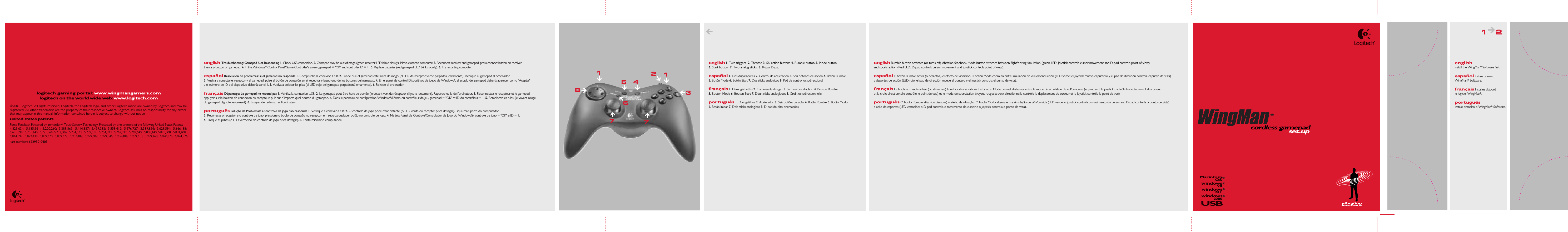english Install the WingMan® Software first.español Instale primero WingMan® Software. français Installez d’abord le logiciel WingMan®.português Instale primeiro o WingMan® Software.logitech gaming portal: www.wingmangamers.comlogitech on the world wide web: www.logitech.com©2001 Logitech. All rights reserved. Logitech, the Logitech logo, and other Logitech marks are owned by Logitech and may be registered. All other trademarks are the property of their respective owners. Logitech assumes no responsibility for any errors that may appear in this manual. Information contained herein is subject to change without notice. united states patentsForce Feedback Powered by Immersion® TouchSense™ Technology. Protected by one or more of the following United States Patents: 4,823,634;  5,185,561;  5,220,260;  5,389,865;  5,414,337;  5,459,382;  5,559,412;  5,576,727;  5,589,854;  5,629,594;  5,666,138;  5,691,898;  5,701,140;  5,721,566; 5,731,804;  5,734,373;  5,739,811;  5,754,023;  5,767,839;  5,769,640;  5,805,140; 5,825,308;  5,831,408;  5,844,392;  5,872,438;  5,889,670;  5,889,672;  5,907,487;  5,929,607;  5,929,846;  5,956,484;  5,959,613;  5,999,168;  6,020,875;  6,024,576Part number: 622930-0403 cordless gamepadset-up®windowsMEwindows2000USBwindows98MacintoshOS®®®®english 1. Two triggers  2. Throttle 3. Six action buttons 4. Rumble button 5. Mode button 6. Start button  7. Two analog sticks  8. 8-way D-padespañol 1. Dos disparadores 2. Control de aceleración 3. Seis botones de acción 4. Botón Rumble 5. Botón Mode 6. Botón Start 7. Dos sticks analógicos 8. Pad de control octodireccional français 1. Deux gâchettes 2. Commande des gaz 3. Six boutons d’action 4. Bouton Rumble 5. Bouton Mode 6. Bouton Start 7. Deux sticks analogiques 8. Croix octodirectionnelleportuguês 1. Dois gatilhos 2. Acelerador 3. Seis botões de ação 4. Botão Rumble 5. Botão Modo 6. Botão Iniciar 7. Dois sticks analógicos 8. D-pad de oito orientaçõesenglish Rumble button activates (or turns off) vibration feedback. Mode button switches between flight/driving simulation (green LED: joystick controls cursor movement and D-pad controls point of view) and sports action (Red LED: D-pad controls cursor movement and joystick controls point of view).español El botón Rumble activa (o desactiva) el efecto de vibración. El botón Mode conmuta entre simulación de vuelo/conducción (LED verde: el joystick mueve el puntero y el pad de dirección controla el punto de vista) y deportes de acción (LED rojo: el pad de dirección mueve el puntero y el joystick controla el punto de vista). français Le bouton Rumble active (ou désactive) le retour des vibrations. Le bouton Mode permet d’alterner entre le mode de simulation de vol/conduite (voyant vert: le joystick contrôle le déplacement du curseur et la croix directionnelle contrôle le point de vue) et le mode de sport/action (voyant rouge: la croix directionnelle contrôle le déplacement du curseur et le joystick contrôle le point de vue).português O botão Rumble ativa (ou desativa) o efeito de vibração. O botão Modo alterna entre simulação de vôo/corrida (LED verde: o joystick controla o movimento do cursor e o D-pad controla o ponto de vista) e ação de esportes (LED vermelho: o D-pad controla o movimento do cursor e o joystick controla o ponto de vista).1   2english Troubleshooting: Gamepad Not Responding 1. Check USB connection. 2. Gamepad may be out of range (green receiver LED blinks slowly). Move closer to computer. 3. Reconnect receiver and gamepad: press connect button on receiver, then any button on gamepad. 4. In the Windows® Control Panel/Game Controller&apos;s screen, gamepad = &quot;OK&quot; and controller ID = 1.  5. Replace batteries (red gamepad LED blinks slowly). 6. Try restarting computer.español Resolución de problemas: si el gamepad no responde 1. Compruebe la conexión USB. 2. Puede que el gamepad esté fuera de rango (el LED de receptor verde parpadea lentamente). Acerque el gamepad al ordenador. 3. Vuelva a conectar el receptor y el gamepad: pulse el botón de conexión en el receptor y luego uno de los botones del gamepad. 4. En el panel de control Dispositivos de juego de Windows®, el estado del gamepad debería aparecer como &quot;Aceptar&quot; y el número de ID del dispositivo debería ser el 1. 5. Vuelva a colocar las pilas (el LED rojo del gamepad parpadeará lentamente). 6. Reinicie el ordenador. français Dépannage: Le gamepad ne répond pas 1. Vérifiez la connexion USB. 2. Le gamepad peut être hors de portée (le voyant vert du récepteur clignote lentement). Rapprochez-le de l’ordinateur. 3. Reconnectez le récepteur et le gamepad: appuyez sur le bouton de connexion du récepteur, puis sur n’importe quel bouton du gamepad. 4. Dans le panneau de configuration Windows®/l’écran du contrôleur de jeu, gamepad = &quot;OK&quot; et ID du contrôleur = 1. 5. Remplacez les piles (le voyant rouge du gamepad clignote lentement). 6. Essayez de redémarrer l’ordinateur.português Solução de Problemas: O controle de jogo não responde 1. Verifique a conexão USB. 2. O controle de jogo pode estar distante (o LED verde do receptor pisca devagar). Fique mais perto do computador. 3. Reconecte o receptor e o controle de jogo: pressione o botão de conexão no receptor, em seguida qualquer botão no controle de jogo. 4. Na tela Painel de Controle/Controlador de Jogo do Windows®, controle de jogo = &quot;OK&quot; e ID = 1. 5. Troque as pilhas (o LED vermelho do controle de jogo pisca devagar). 6. Tente reiniciar o computador.3485vibrationfeedback712176