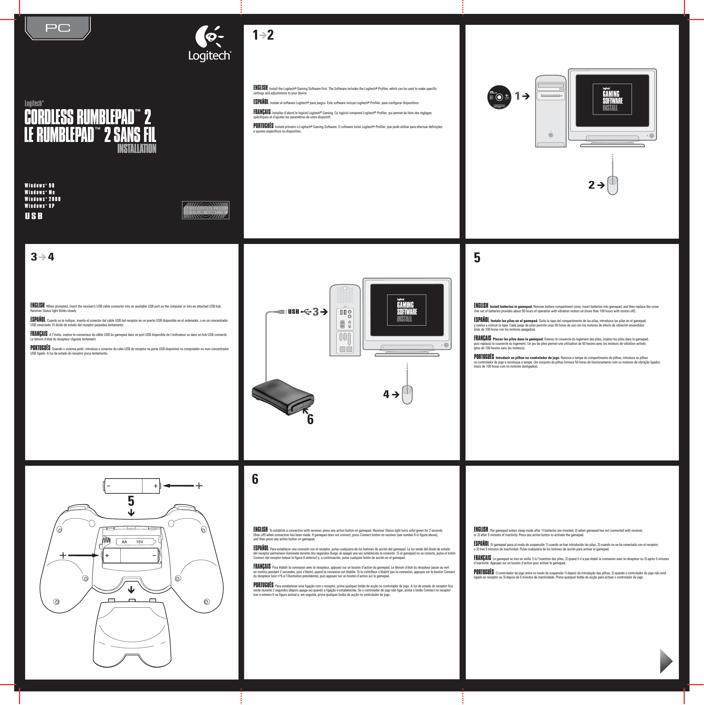 5INSTALLATIONINSTALLATIONCORDLESS RUMBLEPAD™ 2CORDLESS RUMBLEPAD™ 2Logitech®LogitechWindows® 98Windows® MeWindows® 2000Windows® XPUSB1   2123       4USB345LE RUMBLEPAD™ 2 SANS FILLE RUMBLEPAD™ 2 SANS FIL66ENGLISH Install the Logitech® Gaming Software first. The Software includes the Logitech® Profiler, which can be used to make specific settings and adjustments to your device ESPAÑOL Instale el software Logitech® para juegos. Este software incluye Logitech® Profiler, para configurar dispositivos.FRANÇAIS Installez d’abord le logiciel Logitech® Gaming. Ce logiciel comprend Logitech® Profiler, qui permet de faire des réglages spécifiques et d’ajuster les paramètres de votre dispositif.PORTUGUÊS Instale primeiro o Logitech® Gaming Software. O software inclui Logitech® Profiler, que pode utilizar para efectuar definições  e ajustes específicos no dispositivo.ENGLISH When prompted, insert the receiver’s USB cable connector into an available USB port on the computer or into an attached USB hub. Receiver Status light blinks slowly. ESPAÑOL Cuando se le indique, inserte el conector del cable USB del receptor en un puerto USB disponible en el ordenador, o en un concentrador USB conectado. El diodo de estado del receptor parpadea lentamente.FRANÇAIS A l’invite, insérez le connecteur du câble USB du gamepad dans un port USB disponible de l’ordinateur ou dans un hub USB connecté. Le témoin d’état du récepteur clignote lentement.PORTUGUÊS Quando o sistema pedir, introduza o conector do cabo USB do receptor na porta USB disponível no computador ou num concentrador USB ligado. A luz de estado do receptor pisca lentamente.ENGLISH Install batteries in gamepad. Remove battery compartment cover, insert batteries into gamepad, and then replace the cover. One set of batteries provides about 50 hours of operation with vibration motors on (more than 100 hours with motors off). ESPAÑOL Instale las pilas en el gamepad. Quite la tapa del compartimento de las pilas, introduzca las pilas en el gamepad  y vuelva a colocar la tapa. Cada juego de pilas permite unas 50 horas de uso con los motores de efecto de vibración encendidos  (más de 100 horas con los motores apagados).FRANÇAIS Placez les piles dans le gamepad. Enlevez le couvercle du logement des piles, insérez les piles dans le gamepad,  puis replacez le couvercle du logement. Un jeu de piles permet une utilisation de 50 heures avec les moteurs de vibration activés  (plus de 100 heures sans les moteurs).PORTUGUÊS Introduzir as pilhas no controlador de jogo. Remova a tampa do compartimento de pilhas, introduza as pilhas  no controlador de jogo e recoloque a tampa. Um conjunto de pilhas fornece 50 horas de funcionamento com os motores de vibração ligados (mais de 100 horas com os motores desligados).ENGLISH To establish a connection with receiver, press any action button on gamepad. Receiver Status light turns solid green for 2 seconds  (then off) when connection has been made. If gamepad does not connect, press Connect button on receiver (see number 6 in figure above),  and then press any action button on gamepad. ESPAÑOL Para establecer una conexión con el receptor, pulse cualquiera de los botones de acción del gamepad. La luz verde del diodo de estado  del receptor permanece iluminada durante dos segundos (luego se apaga) una vez establecida la conexión. Si el gamepad no se conecta, pulse el botón Connect del receptor (véase la figura 6 anterior) y, a continuación, pulse cualquier botón de acción en el gamepad.FRANÇAIS Pour établir la connexion avec le récepteur, appuyez sur un bouton d’action du gamepad. Le témoin d’état du récepteur passe au vert  en continu pendant 2 secondes, puis s’éteint, quand la connexion est établie. Si le contrôleur n’établit pas la connexion, appuyez sur le bouton Connect du récepteur (voir n°6 à l’illustration précédente), puis appuyez sur un bouton d’action sur le gamepad.PORTUGUÊS Para estabelecer uma ligação com o receptor, prima qualquer botão de acção no controlador de jogo. A luz de estado do receptor fica verde durante 2 segundos (depois apaga-se) quando a ligação é estabelecida. Se o controlador de jogo não ligar, prima o botão Connect no receptor (ver o número 6 na figura acima) e, em seguida, prima qualquer botão de acção no controlador de jogo.ENGLISH The gamepad enters sleep mode after 1) batteries are inserted, 2) when gamepad has not connected with receiver,  or 3) after 5 minutes of inactivity. Press any action button to activate the gamepad. ESPAÑOL El gamepad pasa al modo de suspensión 1) cuando se han introducido las pilas, 2) cuando no se ha conectado con el receptor,  o 3) tras 5 minutos de inactividad. Pulse cualquiera de los botones de acción para activar el gamepad.FRANÇAIS Le gamepad se met en veille 1) à l’insertion des piles, 2) quand il n’a pas établi la connexion avec le récepteur ou 3) après 5 minutes d’inactivité. Appuyez sur un bouton d’action pour activer le gamepad.PORTUGUÊS O controlador de jogo entra no modo de suspensão 1) depois da introdução das pilhas, 2) quando o controlador de jogo não está  ligado ao receptor ou 3) depois de 5 minutos de inactividade. Prima qualquer botão de acção para activar o controlador de jogo.