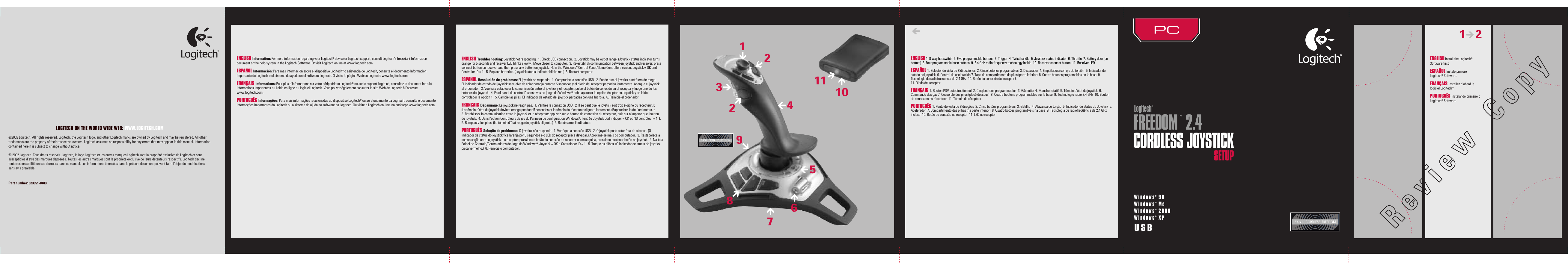 ENGLISH Install the Logitech® Software first.ESPAÑOL Instale primero Logitech® Software. FRANÇAIS Installez d’abord le logiciel Logitech®.PORTUGUÊS Instalando primeiro o Logitech® Software.1      228739412610115ENGLISH Information: For more information regarding your Logitech® device or Logitech support, consult Logitech&apos;s Important Information document or thehelp system in the Logitech Software. Or visit Logitech online at www.logitech.com.ESPAÑOL Información: Para más información sobre el dispositivo Logitech® o asistencia de Logitech, consulte el documento Información importante deLogitech o el sistema de ayuda en el software Logitech. O visite la página Web de Logitech: www.logitech.com.FRANÇAIS Informations: Pour plus d&apos;informations sur votre périphérique Logitech® ou sur le support Logitech, consultez le document intitulé Informations importantes ou l&apos;aide en ligne du logiciel Logitech. Vous pouvez également consulter le site Web de Logitech à l&apos;adresse www.logitech.com.PORTUGUÊS Informações: Para mais informações relacionadas ao dispositivo Logitech® ou ao atendimento da Logitech, consulte o documento Informações Importantes da Logitech ou o sistema de ajuda no software da Logitech. Ou visite a Logitech on-line, no endereço www.logitech.com.ENGLISH 1. 8-way hat switch  2. Five programmable buttons  3. Trigger  4. Twist handle  5. Joystick status indicator  6. Throttle  7. Battery door (on bottom)  8. Four programmable base buttons  9. 2.4 GHz radio frequency technology inside  10. Receiver connect button  11. Receiver LEDESPAÑOL 1. Selector de vista de 8 direcciones  2. Cinco botones programables  3. Disparador  4. Empuñadura con eje de torsión  5. Indicador de estado del joystick  6. Control de aceleración 7.Tapa de compartimento de pilas (parte inferior)  8. Cuatro botones programables en la base  9. Tecnología de radiofrecuencia de 2,4 GHz  10. Botón de conexión del receptor Ł11. Diodo del receptorFRANÇAIS 1. Bouton PDV octodirectionnel  2. Cinq boutons programmables  3. Gâchette  4. Manche rotatif  5. Témoin d&apos;état du joystick  6. Commande des gaz 7. Couvercle des piles (placé dessous)  8. Quatre boutons programmables sur la base  9. Technologie radio 2,4 GHz  10. Bouton de connexion du récepteur  11. Témoin du récepteurPORTUGUÊS 1. Ponto de vista de 8 direções  2. Cinco botões programáveis  3. Gatilho  4. Alavanca de torção  5. Indicador de status do Joystick  6. Acelerador  7. Compartimento das pilhas (naparte inferior)  8. Quatro botões programáveis na base  9. Tecnologia de radiofreqüência de 2,4 GHz inclusa  10. Botão de conexão no receptor  11. LED no receptorWindows® 98Windows® MeWindows® 2000Windows® XPUSBFREEDOM™ 2.4CORDLESS JOYSTICKSETUPLOGITECH ON THE WORLD WIDE WEB: WWW.LOGITECH.COM©2002 Logitech. All rights reserved. Logitech, the Logitech logo, and other Logitech marks are owned by Logitech and may be registered. All other trademarks are the property of their respective owners. Logitech assumes no responsibility for any errors that may appear in this manual. Information contained herein is subject to change without notice. © 2002 Logitech. Tous droits réservés. Logitech, le logo Logitech et les autres marques Logitech sont la propriété exclusive de Logitech et sont susceptibles d’être des marques déposées. Toutes les autres marques sont la propriété exclusive de leurs détenteurs respectifs. Logitech décline toute responsabilité en cas d&apos;erreurs dans ce manuel. Les informations énoncées dans le présent document peuvent faire l’objet de modifications sans avis préalable. Part number: 623051-0403  ENGLISH Troubleshooting: Joystick not responding.  1. Check USB connection.  2. Joystick may be out of range. (Joystick status indicator turns orange for 5 seconds and receiver LED blinks slowly.) Move closer to computer.  3. Re-establish communication between joystick and receiver: press connect button on receiver and then press any button on joystick.  4. In the Windows® Control Panel/Game Controllers screen, Joystick = OK and Controller ID = 1.  5. Replace batteries. (Joystick status indicator blinks red.)  6. Restart computer. ESPAÑOL Resolución de problemas: El joystick no responde.  1. Compruebe la conexión USB.  2. Puede que el joystick esté fuera de rango. Elindicador de estado del joystick se vuelve de color naranja durante 5 segundos y el diodo del receptor parpadea lentamente. Acerque el joystick alordenador.  3. Vuelva a establecer la comunicación entre el joystick y el receptor: pulse el botón de conexión en el receptor y luego uno de los botones del joystick.  4. En el panel de control Dispositivos de juego de Windows® debe aparecer la opción Aceptar en Joystick y en Id del controlador la opción 1.  5. Cambie las pilas. El indicador de estado del joystick parpadea con una luz roja.  6. Reinicie el ordenador.FRANÇAIS Dépannage: Le joystick ne réagit pas.  1. Vérifiez la connexion USB.  2. Il se peut que le joystick soit trop éloigné du récepteur. Ł(Le témoin d&apos;état du joystick devient orange pendant 5 secondes et le témoin du récepteur clignote lentement.) Rapprochez-le de l’ordinateur. Ł3. Rétablissez la communication entre le joystick et le récepteur: appuyez sur le bouton de connexion du récepteur, puis sur n’importe quel bouton dujoystick.  4. Dans l&apos;option Contrôleurs de jeu du Panneau de configuration Windows®, l&apos;entrée Joystick doit indiquer = OK et l&apos;ID contrôleur = 1. Ł5. Remplacez les piles. (Le témoin d&apos;état rouge du joystick clignote.)  6. Redémarrez l&apos;ordinateur.PORTUGUÊS Solução de problemas: O joystick não responde.  1. Verifique a conexão USB.  2. O joystick pode estar fora de alcance. (O indicador destatus do joystick fica laranja por 5 segundos e o LED do receptor pisca devagar.) Aproxime-se mais do computador.  3. Restabeleça a comunicação entre o joystick e o receptor: pressione o botão de conexão no receptor e, em seguida, pressione qualquer botão nojoystick.  4. Na tela Painel de Controle/Controladores de Jogo do Windows®, Joystick = OK e Controlador ID = 1.  5. Troque as pilhas. (O indicador destatus do joystick pisca vermelho.)  6. Reinicie o computador.
