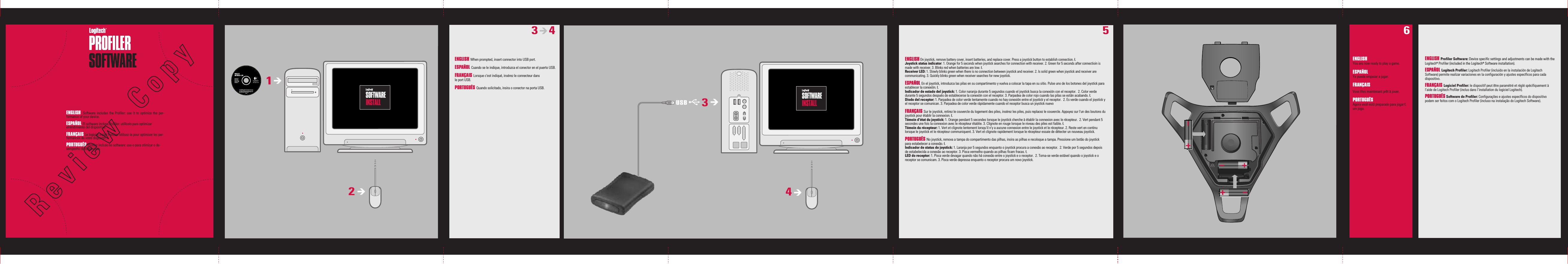 ENGLISH You are now ready to play a game.ESPAÑOL Ya puede empezar a jugar. FRANÇAIS Vous êtes maintenant prêt à jouer.PORTUGUÊS  Agora você está preparado para jogar Łum jogo.ENGLISH You are now ready to play a game.ESPAÑOL Ya puede empezar a jugar. FRANÇAIS Vous êtes maintenant prêt à jouer.PORTUGUÊS  Agora você está preparado para jogar Łum jogo.ENGLISH When prompted, insert connector into USB port.ESPAÑOL Cuando se le indique, introduzca el conector en el puerto USB.FRANÇAIS Lorsque c&apos;est indiqué, insérez le connecteur dans leportUSB.PORTUGUÊS Quando solicitado, insira o conector na porta USB.3       461243USB5ENGLISH  Software  includes  the  Profiler:  use  it  to  optimize  the  per-formance of your device.ESPAÑOL El software incluye Profiler: utilícelo para optimizar elrendimiento del dispositivo. FRANÇAIS Le logiciel inclut Profiler: utilisez-le pour optimiser les per-formances de votre dispositif. PORTUGUÊS Profiler incluso no software: use-o para otimizar o de-sempenho do dispositivo.ENGLISH On joystick, remove battery cover, insert batteries, and replace cover. Press a joystick button to establish connection. ŁJoystick status indicator: 1. Orange for 5 seconds when joystick searches for connection with receiver. 2. Green for 5 seconds after connectioin is made withreceiver. 3. Blinks red when batteries are low. ŁReceiver LED: 1. Slowly blinks green when there is no connection between joystick and receiver. 2. Is solid green when joystick and receiver are communicating. 3. Quickly blinks green when receiver searches for new joystick.ESPAÑOL En el joystick, introduzca las pilas en su compartimento y vuelva a colocar la tapa en su sitio. Pulse uno de los botones del joystick para establecerla conexión. ŁIndicador de estado del joystick: 1. Color naranja durante 5 segundos cuando el joystick busca la conexión con el receptor.  2. Color verde durante 5 segundos después de establecerse la conexión con el receptor. 3. Parpadea de color rojo cuando las pilas se están acabando. ŁDiodo del receptor: 1. Parpadea de color verde lentamente cuando no hay conexión entre el joystick y el receptor.  2. Es verde cuando el joystick y el receptor se comunican. 3. Parpadea de color verde rápidamente cuando el receptor busca un joystick nuevoFRANÇAIS Sur le joystick, retirez le couvercle du logement des piles, insérez les piles, puis replacez le couvercle. Appuyez sur l&apos;un des boutons du joystick pour établir la connexion. ŁTémoin d&apos;état du joystick: 1. Orange pendant 5 secondes lorsque le joystick cherche à établir la connexion avec le récepteur.  2. Vert pendant 5 secondes une fois la connexion avec le récepteur établie. 3. Clignote en rouge lorsque le niveau des piles est faible. ŁTémoin du récepteur: 1. Vert et clignote lentement lorsqu&apos;il n&apos;y a aucune connexion entre le joystick et le récepteur. 2. Reste vert en continu lorsque lejoystick et le récepteur communiquent. 3. Vert et clignote rapidement lorsque le récepteur essaie de détecter un nouveau joystick.PORTUGUÊS No joystick, remova a tampa do compartimento das pilhas, insira as pilhas e recoloque a tampa. Pressione um botão do joystick paraestabelecer a conexão. ŁIndicador de status do joystick: 1. Laranja por 5 segundos enquanto o joystick procura a conexão ao receptor.  2. Verde por 5 segundos depois de estabelecida a conexão ao receptor. 3. Pisca vermelho quando as pilhas ficam fracas. ŁLED do receptor: 1. Pisca verde devagar quando não há conexão entre o joystick e o receptor.  2. Torna-se verde estável quando o joystick e o receptor se comunicam. 3. Pisca verde depressa enquanto o receptor procura um novo joystick.ENGLISH Profiler Software: Device specific settings and adjustments can be made with the Logitech® Profiler (included in the Logitech® Software installation).ESPAÑOL Logitech Profiler: Logitech Profiler (incluido en la instalación de Logitech Software) permite realizar variaciones en la configuración y ajustes específicos para cada dispositivo. FRANÇAIS Logiciel Profiler: le dispositif peut être paramétré et réglé spécifiquement à l’aide de Logitech Profiler (inclus dans l’installation du logiciel Logitech). PORTUGUÊS Software do Profiler: Configurações e ajustes específicos do dispositivo podem ser feitos com o Logitech Profiler (incluso na instalação do Logitech Software).