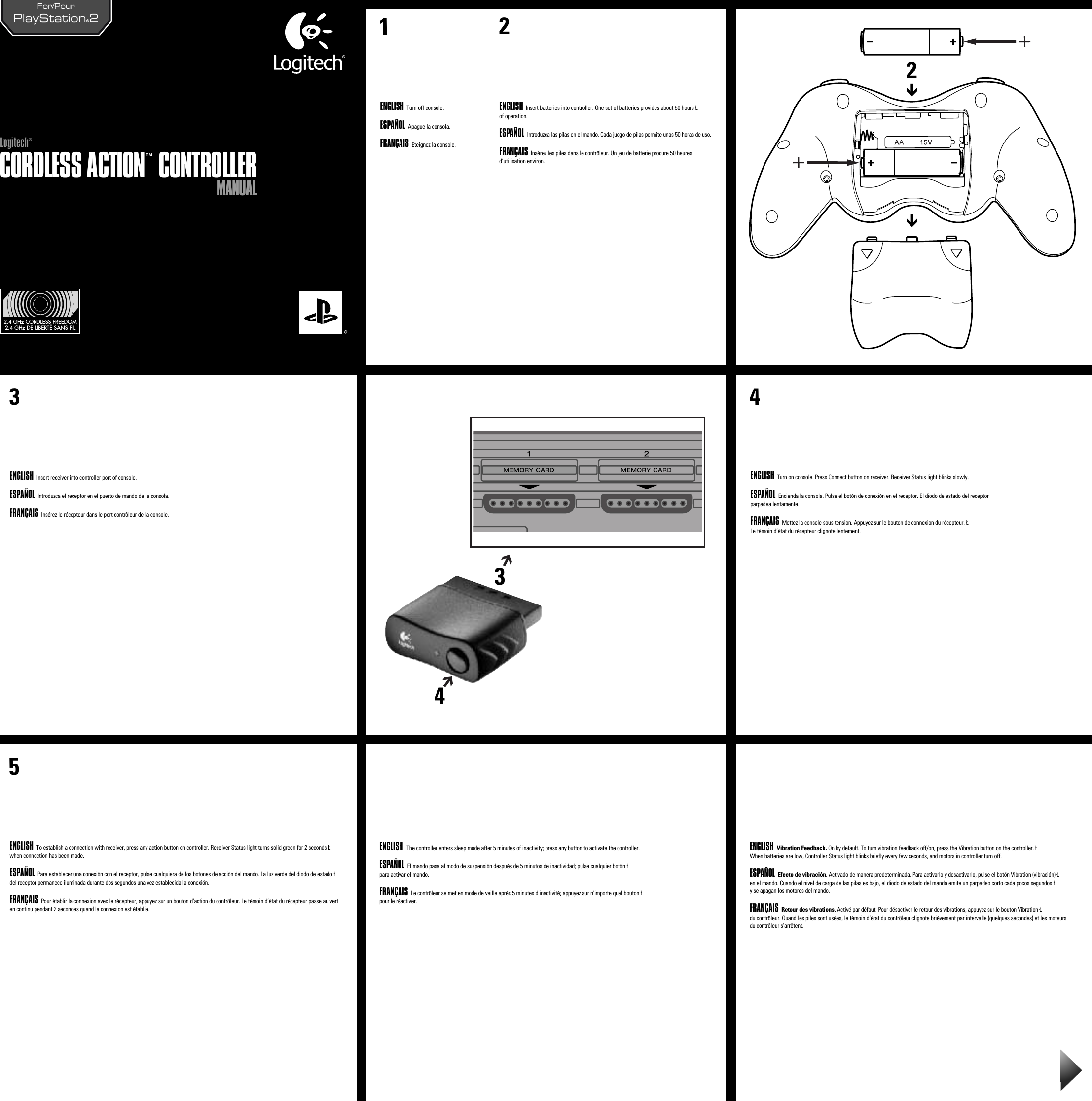 MANUALMANUALCORDLESS ACTION™ CONTROLLERCORDLESS ACTION™ CONTROLLERLogitech®Logitech®21ENGLISH Turn off console.ESPAÑOL Apague la consola.FRANÇAIS Eteignez la console.    ENGLISH Insert batteries into controller. One set of batteries provides about 50 hours Łof operation.ESPAÑOL Introduzca las pilas en el mando. Cada juego de pilas permite unas 50 horas de uso.FRANÇAIS Insérez les piles dans le contrôleur. Un jeu de batterie procure 50 heures d’utilisation environ.ENGLISH  Insert receiver into controller port of console.ESPAÑOL Introduzca el receptor en el puerto de mando de la consola.FRANÇAIS Insérez le récepteur dans le port contrôleur de la console.4ENGLISH  Turn on console. Press Connect button on receiver. Receiver Status light blinks slowly.ESPAÑOL Encienda la consola. Pulse el botón de conexión en el receptor. El diodo de estado del receptor parpadea lentamente.FRANÇAIS Mettez la console sous tension. Appuyez sur le bouton de connexion du récepteur. ŁLe témoin d’état du récepteur clignote lentement.5ENGLISH  To establish a connection with receiver, press any action button on controller. Receiver Status light turns solid green for 2 seconds Łwhen connection has been made.ESPAÑOL Para establecer una conexión con el receptor, pulse cualquiera de los botones de acción del mando. La luz verde del diodo de estado Łdel receptor permanece iluminada durante dos segundos una vez establecida la conexión.FRANÇAIS Pour établir la connexion avec le récepteur, appuyez sur un bouton d’action du contrôleur. Le témoin d’état du récepteur passe au vert en continu pendant 2 secondes quand la connexion est établie.2.4 GHz CORDLESS FREEDOM2.4 GHz DE LIBERTÉ SANS FILPlayStation®2For/Pour   3ENGLISH  The controller enters sleep mode after 5 minutes of inactivity; press any button to activate the controller.ESPAÑOL El mando pasa al modo de suspensión después de 5 minutos de inactividad; pulse cualquier botón Łpara activar el mando. FRANÇAIS Le contrôleur se met en mode de veille après 5 minutes d&apos;inactivité; appuyez sur n&apos;importe quel bouton Łpour le réactiver. ENGLISH  Vibration Feedback. On by default. To turn vibration feedback off/on, press the Vibration button on the controller. ŁWhen batteries are low, Controller Status light blinks briefly every few seconds, and motors in controller turn off.ESPAÑOL Efecto de vibración. Activado de manera predeterminada. Para activarlo y desactivarlo, pulse el botón Vibration (vibración) Łen el mando. Cuando el nivel de carga de las pilas es bajo, el diodo de estado del mando emite un parpadeo corto cada pocos segundos Ły se apagan los motores del mando.FRANÇAIS Retour des vibrations. Activé par défaut. Pour désactiver le retour des vibrations, appuyez sur le bouton Vibration Łdu contrôleur. Quand les piles sont usées, le témoin d’état du contrôleur clignote brièvement par intervalle (quelques secondes) et les moteurs du contrôleur s’arrêtent.243