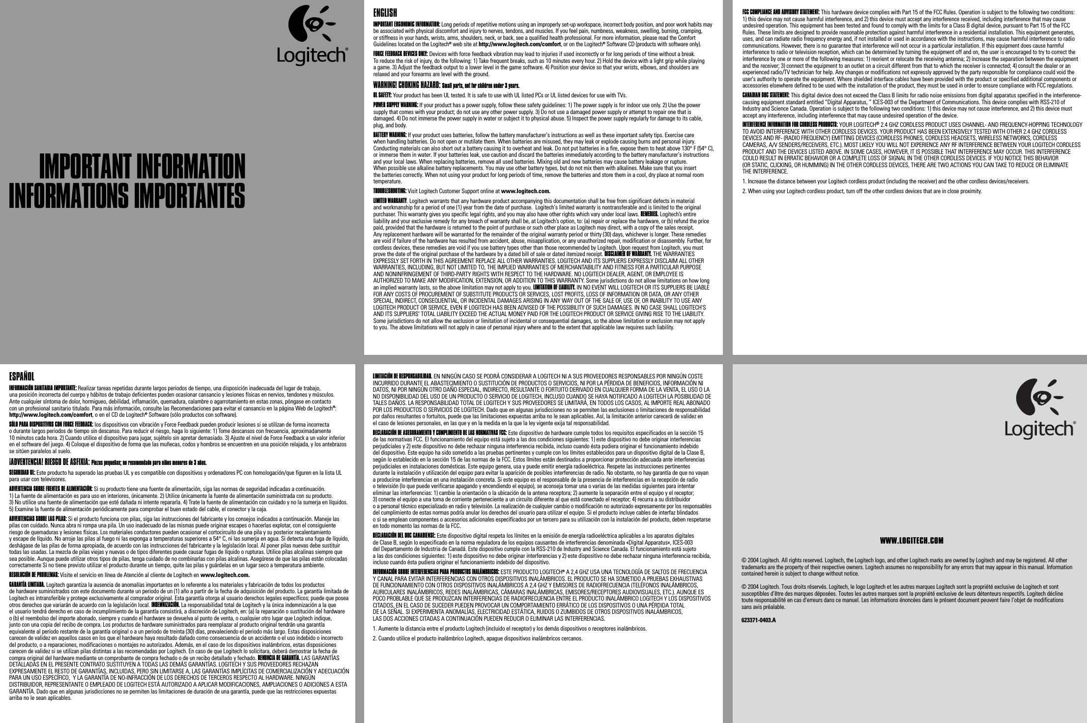 IMPORTANT INFORMATIONIMPORTANT INFORMATIONENGLISH IMPORTANT ERGONOMIC INFORMATION: Long periods of repetitive motions using an improperly set-up workspace, incorrect body position, and poor work habits may be associated with physical discomfort and injury to nerves, tendons, and muscles. If you feel pain, numbness, weakness, swelling, burning, cramping, or stiffness in your hands, wrists, arms, shoulders, neck, or back, see a qualified health professional. For more information, please read the Comfort Guidelines located on the Logitech® web site at http://www.logitech.com/comfort, or on the Logitech® Software CD (products with software only). FORCE FEEDBACK DEVICES ONLY: Devices with force feedback vibration may lead to injuries if used incorrectly or for long periods of time without a break. To reduce the risk of injury, do the following: 1) Take frequent breaks, such as 10 minutes every hour. 2) Hold the device with a light grip while playing a game. 3) Adjust the feedback output to a lower level in the game software. 4) Position your device so that your wrists, elbows, and shoulders are relaxed and your forearms are level with the ground. WARNING! CHOKING HAZARD: Small parts, not for children under 3 years.UL SAFETY: Your product has been UL tested. It is safe to use with UL listed PCs or UL listed devices for use with TVs. POWER SUPPLY WARNING: If your product has a power supply, follow these safety guidelines: 1) The power supply is for indoor use only. 2) Use the power supply that comes with your product; do not use any other power supply. 3) Do not use a damaged power supply or attempt to repair one that is damaged. 4) Do not immerse the power supply in water or subject it to physical abuse. 5) Inspect the power supply regularly for damage to its cable, plug, and body. BATTERY WARNING: If your product uses batteries, follow the battery manufacturer’s instructions as well as these important safety tips. Exercise care when handling batteries. Do not open or mutilate them. When batteries are misused, they may leak or explode causing burns and personal injury. Conducting materials can also short out a battery causing it to overheat and leak. Do not put batteries in a fire, expose them to heat above 130° F (54° C), or immerse them in water. If your batteries leak, use caution and discard the batteries immediately according to the battery manufacturer’s instructions and your local laws. When replacing batteries, remove all used batteries. Mixing old and new batteries may cause battery leakage or rupture. When possible use alkaline battery replacements. You may use other battery types, but do not mix them with alkalines. Make sure that you insert the batteries correctly. When not using your product for long periods of time, remove the batteries and store them in a cool, dry place at normal room temperature.   TROUBLESHOOTING: Visit Logitech Customer Support online at www.logitech.com.LIMITED WARRANTY. Logitech warrants that any hardware product accompanying this documentation shall be free from significant defects in material and workmanship for a period of one (1) year from the date of purchase.  Logitech&apos;s limited warranty is nontransferable and is limited to the original purchaser. This warranty gives you specific legal rights, and you may also have other rights which vary under local laws. REMEDIES. Logitech’s entire liability and your exclusive remedy for any breach of warranty shall be, at Logitech’s option, to: (a) repair or replace the hardware, or (b) refund the price paid, provided that the hardware is returned to the point of purchase or such other place as Logitech may direct, with a copy of the sales receipt. Any replacement hardware will be warranted for the remainder of the original warranty period or thirty (30) days, whichever is longer. These remedies are void if failure of the hardware has resulted from accident, abuse, misapplication, or any unauthorized repair, modification or disassembly. Further, for cordless devices, these remedies are void if you use battery types other than those recommended by Logitech. Upon request from Logitech, you must prove the date of the original purchase of the hardware by a dated bill of sale or dated itemized receipt. DISCLAIMER OF WARRANTY. THE WARRANTIES EXPRESSLY SET FORTH IN THIS AGREEMENT REPLACE ALL OTHER WARRANTIES. LOGITECH AND ITS SUPPLIERS EXPRESSLY DISCLAIM ALL OTHER WARRANTIES, INCLUDING, BUT NOT LIMITED TO, THE IMPLIED WARRANTIES OF MERCHANTABILITY AND FITNESS FOR A PARTICULAR PURPOSE AND NONINFRINGEMENT OF THIRD-PARTY RIGHTS WITH RESPECT TO THE HARDWARE. NO LOGITECH DEALER, AGENT, OR EMPLOYEE IS AUTHORIZED TO MAKE ANY MODIFICATION, EXTENSION, OR ADDITION TO THIS WARRANTY. Some jurisdictions do not allow limitations on how long an implied warranty lasts, so the above limitation may not apply to you. LIMITATION OF LIABILITY. IN NO EVENT WILL LOGITECH OR ITS SUPPLIERS BE LIABLE FOR ANY COSTS OF PROCUREMENT OF SUBSTITUTE PRODUCTS OR SERVICES, LOST PROFITS, LOSS OF INFORMATION OR DATA, OR ANY OTHER SPECIAL, INDIRECT, CONSEQUENTIAL, OR INCIDENTAL DAMAGES ARISING IN ANY WAY OUT OF THE SALE OF, USE OF, OR INABILITY TO USE ANY LOGITECH PRODUCT OR SERVICE, EVEN IF LOGITECH HAS BEEN ADVISED OF THE POSSIBILITY OF SUCH DAMAGES. IN NO CASE SHALL LOGITECH&apos;S AND ITS SUPPLIERS&apos; TOTAL LIABILITY EXCEED THE ACTUAL MONEY PAID FOR THE LOGITECH PRODUCT OR SERVICE GIVING RISE TO THE LIABILITY. Some jurisdictions do not allow the exclusion or limitation of incidental or consequential damages, so the above limitation or exclusion may not apply to you. The above limitations will not apply in case of personal injury where and to the extent that applicable law requires such liability.FCC COMPLIANCE AND ADVISORY STATEMENT: This hardware device complies with Part 15 of the FCC Rules. Operation is subject to the following two conditions: 1) this device may not cause harmful interference, and 2) this device must accept any interference received, including interference that may cause undesired operation. This equipment has been tested and found to comply with the limits for a Class B digital device, pursuant to Part 15 of the FCC Rules. These limits are designed to provide reasonable protection against harmful interference in a residential installation. This equipment generates, uses, and can radiate radio frequency energy and, if not installed or used in accordance with the instructions, may cause harmful interference to radio communications. However, there is no guarantee that interference will not occur in a particular installation. If this equipment does cause harmful interference to radio or television reception, which can be determined by turning the equipment off and on, the user is encouraged to try to correct the interference by one or more of the following measures: 1) reorient or relocate the receiving antenna; 2) increase the separation between the equipment and the receiver; 3) connect the equipment to an outlet on a circuit different from that to which the receiver is connected; 4) consult the dealer or an experienced radio/TV technician for help. Any changes or modifications not expressly approved by the party responsible for compliance could void the user&apos;s authority to operate the equipment. Where shielded interface cables have been provided with the product or specified additional components or accessories elsewhere defined to be used with the installation of the product, they must be used in order to ensure compliance with FCC regulations.CANADIAN DOC STATEMENT: This digital device does not exceed the Class B limits for radio noise emissions from digital apparatus specified in the interference-causing equipment standard entitled “Digital Apparatus, ” ICES-003 of the Department of Communications. This device complies with RSS-210 of Industry and Science Canada. Operation is subject to the following two conditions: 1) this device may not cause interference, and 2) this device must accept any interference, including interference that may cause undesired operation of the device.INTERFERENCE INFORMATION FOR CORDLESS PRODUCTS: YOUR LOGITECH® 2.4 GHZ CORDLESS PRODUCT USES CHANNEL- AND FREQUENCY-HOPPING TECHNOLOGY TO AVOID INTERFERENCE WITH OTHER CORDLESS DEVICES. YOUR PRODUCT HAS BEEN EXTENSIVELY TESTED WITH OTHER 2.4 GHZ CORDLESS DEVICES AND RF- (RADIO FREQUENCY) EMITTING DEVICES (CORDLESS PHONES, CORDLESS HEADSETS, WIRELESS NETWORKS, CORDLESS CAMERAS, A/V SENDERS/RECEIVERS, ETC.). MOST LIKELY YOU WILL NOT EXPERIENCE ANY RF INTERFERENCE BETWEEN YOUR LOGITECH CORDLESS PRODUCT AND THE DEVICES LISTED ABOVE. IN SOME CASES, HOWEVER, IT IS POSSIBLE THAT INTERFERENCE MAY OCCUR. THIS INTERFERENCE COULD RESULT IN ERRATIC BEHAVIOR OR A COMPLETE LOSS OF SIGNAL IN THE OTHER CORDLESS DEVICES. IF YOU NOTICE THIS BEHAVIOR (OR STATIC, CLICKING, OR HUMMING) IN THE OTHER CORDLESS DEVICES, THERE ARE TWO ACTIONS YOU CAN TAKE TO REDUCE OR ELIMINATE THE INTERFERENCE.1. Increase the distance between your Logitech cordless product (including the receiver) and the other cordless devices/receivers. 2. When using your Logitech cordless product, turn off the other cordless devices that are in close proximity.     © 2004 Logitech. All rights reserved. Logitech, the Logitech logo, and other Logitech marks are owned by Logitech and may be registered. All other trademarks are the property of their respective owners. Logitech assumes no responsibility for any errors that may appear in this manual. Information contained herein is subject to change without notice.© 2004 Logitech. Tous droits réservés. Logitech, le logo Logitech et les autres marques Logitech sont la propriété exclusive de Logitech et sont susceptibles d’être des marques déposées. Toutes les autres marques sont la propriété exclusive de leurs détenteurs respectifs. Logitech décline toute responsabilité en cas d&apos;erreurs dans ce manuel. Les informations énoncées dans le présent document peuvent faire l’objet de modifications sans avis préalable. 623371-0403.AWWW.LOGITECH.COMESPAÑOL INFORMACIÓN SANITARIA IMPORTANTE: Realizar tareas repetidas durante largos periodos de tiempo, una disposición inadecuada del lugar de trabajo, una posición incorrecta del cuerpo y hábitos de trabajo deficientes pueden ocasionar cansancio y lesiones físicas en nervios, tendones y músculos. Ante cualquier síntoma de dolor, hormigueo, debilidad, inflamación, quemadura, calambre o agarrotamiento en estas zonas, póngase en contacto con un profesional sanitario titulado. Para más información, consulte las Recomendaciones para evitar el cansancio en la página Web de Logitech®: http://www.logitech.com/comfort, o en el CD de Logitech® Software (sólo productos con software). SÓLO PARA DISPOSITIVOS CON FORCE FEEDBACK: los dispositivos con vibración y Force Feedback pueden producir lesiones si se utilizan de forma incorrecta o durante largos periodos de tiempo sin descanso. Para reducir el riesgo, haga lo siguiente: 1) Tome descansos con frecuencia, aproximadamente 10 minutos cada hora. 2) Cuando utilice el dispositivo para jugar, sujételo sin apretar demasiado. 3) Ajuste el nivel de Force Feedback a un valor inferior en el software del juego. 4) Coloque el dispositivo de forma que las muñecas, codos y hombros se encuentren en una posición relajada, y los antebrazos se sitúen paralelos al suelo. ¡ADVERTENCIA! RIESGO DE ASFIXIA: Piezas pequeñas; no recomendado para niños menores de 3 años.SEGURIDAD UL: Este producto ha superado las pruebas UL y es compatible con dispositivos y ordenadores PC con homologación/que figuren en la lista UL para usar con televisores. ADVERTENCIA SOBRE FUENTES DE ALIMENTACIÓN: Si su producto tiene una fuente de alimentación, siga las normas de seguridad indicadas a continuación. 1) La fuente de alimentación es para uso en interiores, únicamente. 2) Utilice únicamente la fuente de alimentación suministrada con su producto. 3) No utilice una fuente de alimentación que esté dañada ni intente repararla. 4) Trate la fuente de alimentación con cuidado y no la sumerja en líquidos. 5) Examine la fuente de alimentación periódicamente para comprobar el buen estado del cable, el conector y la caja. ADVERTENCIAS SOBRE LAS PILAS: Si el producto funciona con pilas, siga las instrucciones del fabricante y los consejos indicados a continuación. Maneje las pilas con cuidado. Nunca abra ni rompa una pila. Un uso inadecuado de las mismas puede originar escapes o hacerlas explotar, con el consiguiente riesgo de quemaduras y lesiones físicas. Los materiales conductores pueden ocasionar el cortocircuito de una pila y su posterior recalentamiento y escape de líquido. No arroje las pilas al fuego ni las exponga a temperaturas superiores a 54° C, ni las sumerja en agua. Si detecta una fuga de líquido, deshágase de las pilas de forma apropiada, de acuerdo con las instrucciones del fabricante y la legislación local. Al poner pilas nuevas debe sustituir todas las usadas. La mezcla de pilas viejas y nuevas o de tipos diferentes puede causar fugas de líquido o rupturas. Utilice pilas alcalinas siempre que sea posible. Aunque puede utilizar otros tipos de pilas, tenga cuidado de no combinarlas con pilas alcalinas. Asegúrese de que las pilas están colocadas correctamente Si no tiene previsto utilizar el producto durante un tiempo, quite las pilas y guárdelas en un lugar seco a temperatura ambiente.   RESOLUCIÓN DE PROBLEMAS: Visite el servicio en línea de Atención al cliente de Logitech en www.logitech.com.GARANTÍA LIMITADA. Logitech garantiza la ausencia de anomalías importantes en lo referente a los materiales y fabricación de todos los productos de hardware suministrados con este documento durante un periodo de un (1) año a partir de la fecha de adquisición del producto. La garantía limitada de Logitech es intransferible y protege exclusivamente al comprador original. Esta garantía otorga al usuario derechos legales específicos; puede que posea otros derechos que variarán de acuerdo con la legislación local. INDEMNIZACIÓN. La responsabilidad total de Logitech y la única indemnización a la que el usuario tendrá derecho en caso de incumplimiento de la garantía consistirá, a discreción de Logitech, en: (a) la reparación o sustitución del hardware o (b) el reembolso del importe abonado, siempre y cuando el hardware se devuelva al punto de venta, o cualquier otro lugar que Logitech indique, junto con una copia del recibo de compra. Los productos de hardware suministrados para reemplazar al producto original tendrán una garantía equivalente al periodo restante de la garantía original o a un periodo de treinta (30) días, prevaleciendo el periodo más largo. Estas disposiciones carecen de validez en aquellos casos en los que el hardware haya resultado dañado como consecuencia de un accidente o el uso indebido o incorrecto del producto, o a reparaciones, modificaciones o montajes no autorizados. Además, en el caso de los dispositivos inalámbricos, estas disposiciones carecen de validez si se utilizan pilas distintas a las recomendadas por Logitech. En caso de que Logitech lo solicitara, deberá demostrar la fecha de compra original del hardware mediante un comprobante de compra fechado o de un recibo detallado y fechado. RENUNCIA DE GARANTÍA. LAS GARANTÍAS DETALLADAS EN EL PRESENTE CONTRATO SUSTITUYEN A TODAS LAS DEMÁS GARANTÍAS. LOGITECH Y SUS PROVEEDORES RECHAZAN EXPRESAMENTE EL RESTO DE GARANTÍAS, INCLUIDAS, PERO SIN LIMITARSE A, LAS GARANTÍAS IMPLÍCITAS DE COMERCIALIZACIÓN Y ADECUACIÓN PARA UN USO ESPECÍFICO,  Y LA GARANTÍA DE NO-INFRACCIÓN DE LOS DERECHOS DE TERCEROS RESPECTO AL HARDWARE. NINGÚN DISTRIBUIDOR, REPRESENTANTE O EMPLEADO DE LOGITECH ESTÁ AUTORIZADO A APLICAR MODIFICACIONES, AMPLIACIONES O ADICIONES A ESTA GARANTÍA. Dado que en algunas jurisdicciones no se permiten las limitaciones de duración de una garantía, puede que las restricciones expuestas arriba no le sean aplicables. LIMITACIÓN DE RESPONSABILIDAD. EN NINGÚN CASO SE PODRÁ CONSIDERAR A LOGITECH NI A SUS PROVEEDORES RESPONSABLES POR NINGÚN COSTE INCURRIDO DURANTE EL ABASTECIMIENTO O SUSTITUCIÓN DE PRODUCTOS O SERVICIOS, NI POR LA PÉRDIDA DE BENEFICIOS, INFORMACIÓN NI DATOS, NI POR NINGÚN OTRO DAÑO ESPECIAL, INDIRECTO, RESULTANTE O FORTUITO DERIVADO EN CUALQUIER FORMA DE LA VENTA, EL USO O LA NO DISPONIBILIDAD DEL USO DE UN PRODUCTO O SERVICIO DE LOGITECH, INCLUSO CUANDO SE HAYA NOTIFICADO A LOGITECH LA POSIBILIDAD DE TALES DAÑOS. LA RESPONSABILIDAD TOTAL DE LOGITECH Y SUS PROVEEDORES SE LIMITARÁ, EN TODOS LOS CASOS, AL IMPORTE REAL ABONADO POR LOS PRODUCTOS O SERVICIOS DE LOGITECH. Dado que en algunas jurisdicciones no se permiten las exclusiones o limitaciones de responsabilidad por daños resultantes o fortuitos, puede que las limitaciones expuestas arriba no le sean aplicables. Así, la limitación anterior carecerá de validez en el caso de lesiones personales, en las que y en la medida en la que la ley vigente exija tal responsabilidad.DECLARACIÓN DE ASESORAMIENTO Y CUMPLIMIENTO DE LAS NORMATIVAS FCC: Este dispositivo de hardware cumple todos los requisitos especificados en la sección 15 de las normativas FCC. El funcionamiento del equipo está sujeto a las dos condiciones siguientes: 1) este dispositivo no debe originar interferencias perjudiciales y 2) este dispositivo no debe rechazar ninguna interferencia recibida, incluso cuando ésta pudiera originar el funcionamiento indebido del dispositivo. Este equipo ha sido sometido a las pruebas pertinentes y cumple con los límites establecidos para un dispositivo digital de la Clase B, según lo establecido en la sección 15 de las normas de la FCC. Estos límites están destinados a proporcionar protección adecuada ante interferencias perjudiciales en instalaciones domésticas. Este equipo genera, usa y puede emitir energía radioeléctrica. Respete las instrucciones pertinentes durante la instalación y utilización del equipo para evitar la aparición de posibles interferencias de radio. No obstante, no hay garantía de que no vayan a producirse interferencias en una instalación concreta. Si este equipo es el responsable de la presencia de interferencias en la recepción de radio o televisión (lo que puede verificarse apagando y encendiendo el equipo), se aconseja tomar una o varias de las medidas siguientes para intentar eliminar las interferencias: 1) cambie la orientación o la ubicación de la antena receptora; 2) aumente la separación entre el equipo y el receptor; 3) conecte el equipo a una toma de corriente perteneciente a un circuito diferente al que está conectado el receptor; 4) recurra a su distribuidor o a personal técnico especializado en radio y televisión. La realización de cualquier cambio o modificación no autorizado expresamente por los responsables del cumplimiento de estas normas podría anular los derechos del usuario para utilizar el equipo. Si el producto incluye cables de interfaz blindados o si se emplean componentes o accesorios adicionales especificados por un tercero para su utilización con la instalación del producto, deben respetarse en todo momento las normas de la FCC.DECLARACIÓN DEL DOC CANADIENSE: Este dispositivo digital respeta los límites en la emisión de energía radioeléctrica aplicables a los aparatos digitales de Clase B, según lo especificado en la norma reguladora de los equipos causantes de interferencias denominada «Digital Apparatus», ICES-003 del Departamento de Industria de Canadá. Este dispositivo cumple con la RSS-210 de Industry and Science Canada. El funcionamiento está sujeto a las dos condiciones siguientes: 1) este dispositivo no debe originar interferencias y 2) este dispositivo no debe rechazar ninguna interferencia recibida, incluso cuando ésta pudiera originar el funcionamiento indebido del dispositivo.INFORMACIÓN SOBRE INTERFERENCIAS PARA PRODUCTOS INALÁMBRICOS: ESTE PRODUCTO LOGITECH® A 2,4 GHZ USA UNA TECNOLOGÍA DE SALTOS DE FRECUENCIA Y CANAL PARA EVITAR INTERFERENCIAS CON OTROS DISPOSITIVOS INALÁMBRICOS. EL PRODUCTO SE HA SOMETIDO A PRUEBAS EXHAUSTIVAS DE FUNCIONAMIENTO CON OTROS DISPOSITIVOS INALÁMBRICOS A 2,4 GHZ Y EMISORES DE RADIOFRECUENCIA (TELÉFONOS INALÁMBRICOS, AURICULARES INALÁMBRICOS, REDES INALÁMBRICAS, CÁMARAS INALÁMBRICAS, EMISORES/RECEPTORES AUDIOVISUALES, ETC.). AUNQUE ES POCO PROBLABLE QUE SE PRODUZCAN INTERFERENCIAS DE RADIOFRECUENCIA ENTRE EL PRODUCTO INALÁMBRICO LOGITECH Y LOS DISPOSITIVOS CITADOS, EN EL CASO DE SUCEDER PUEDEN PROVOCAR UN COMPORTAMIENTO ERRÁTICO DE LOS DISPOSITIVOS O UNA PÉRDIDA TOTAL DE LA SEÑAL. SI EXPERIMENTA ANOMALÍAS, ELECTRICIDAD ESTÁTICA, RUIDOS O ZUMBIDOS DE OTROS DISPOSITIVOS INALÁMBRICOS, LAS DOS ACCIONES CITADAS A CONTINUACIÓN PUEDEN REDUCIR O ELIMINAR LAS INTERFERENCIAS.1. Aumente la distancia entre el producto Logitech (incluido el receptor) y los demás dispositivos o receptores inalámbricos. 2. Cuando utilice el producto inalámbrico Logitech, apague dispositivos inalámbricos cercanos. INFORMATIONS IMPORTANTES INFORMATIONS IMPORTANTES 