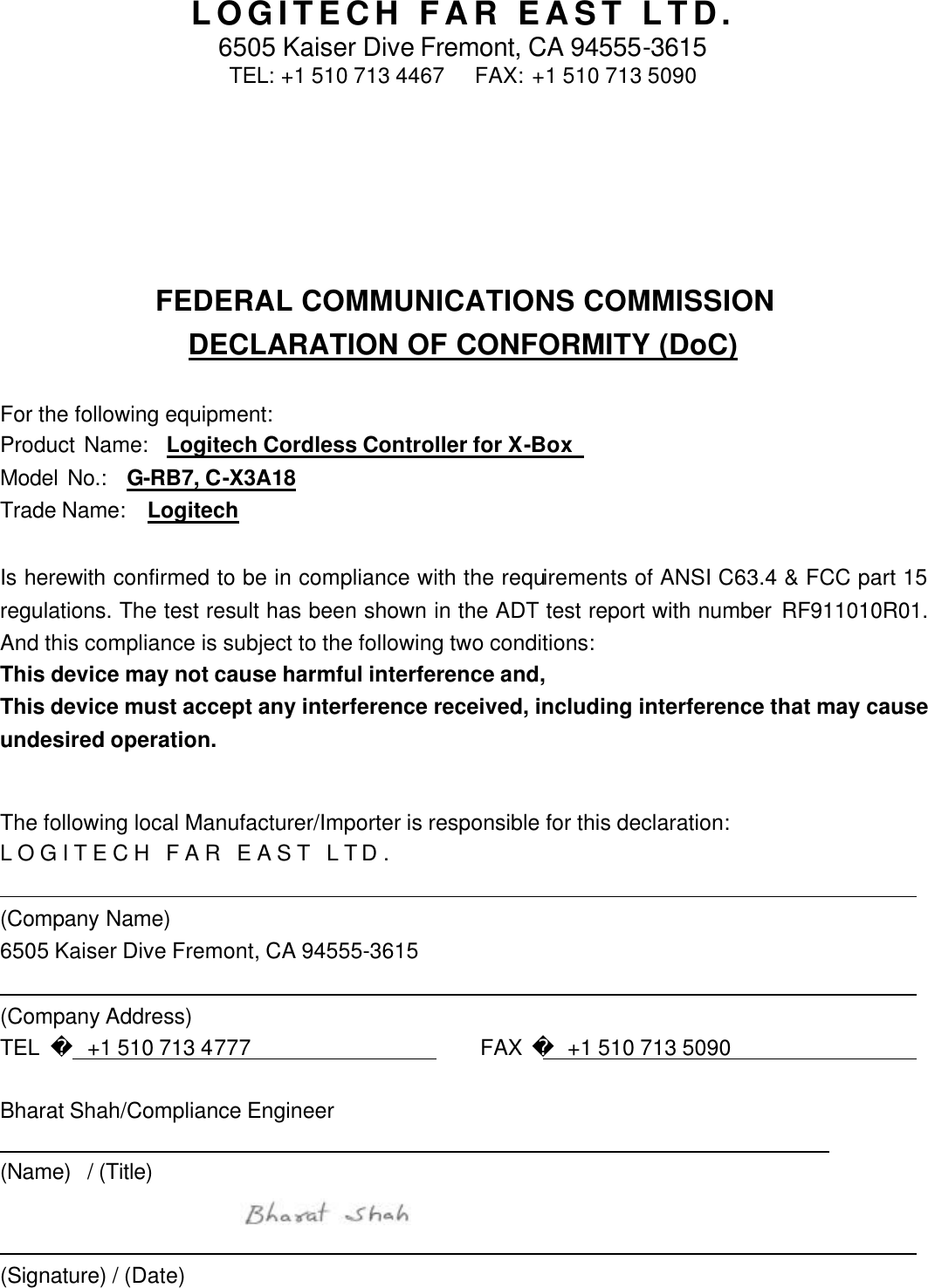 LOGITECH FAR EAST LTD. 6505 Kaiser Dive Fremont, CA 94555-3615 TEL: +1 510 713 4467   FAX: +1 510 713 5090  FEDERAL COMMUNICATIONS COMMISSION DECLARATION OF CONFORMITY (DoC)  For the following equipment: Product Name:  Logitech Cordless Controller for X-Box   Model No.:  G-RB7, C-X3A18 Trade Name:   Logitech  Is herewith confirmed to be in compliance with the requirements of ANSI C63.4 &amp; FCC part 15 regulations. The test result has been shown in the ADT test report with number RF911010R01. And this compliance is subject to the following two conditions: This device may not cause harmful interference and, This device must accept any interference received, including interference that may cause undesired operation.  The following local Manufacturer/Importer is responsible for this declaration: LOGITECH FAR EAST LTD.                                   (Company Name) 6505 Kaiser Dive Fremont, CA 94555-3615                                   (Company Address) TEL     +1 510 713 4777                FAX  +1 510 713 5090                   Bharat Shah/Compliance Engineer                                   (Name) / (Title)                                       (Signature) / (Date)  