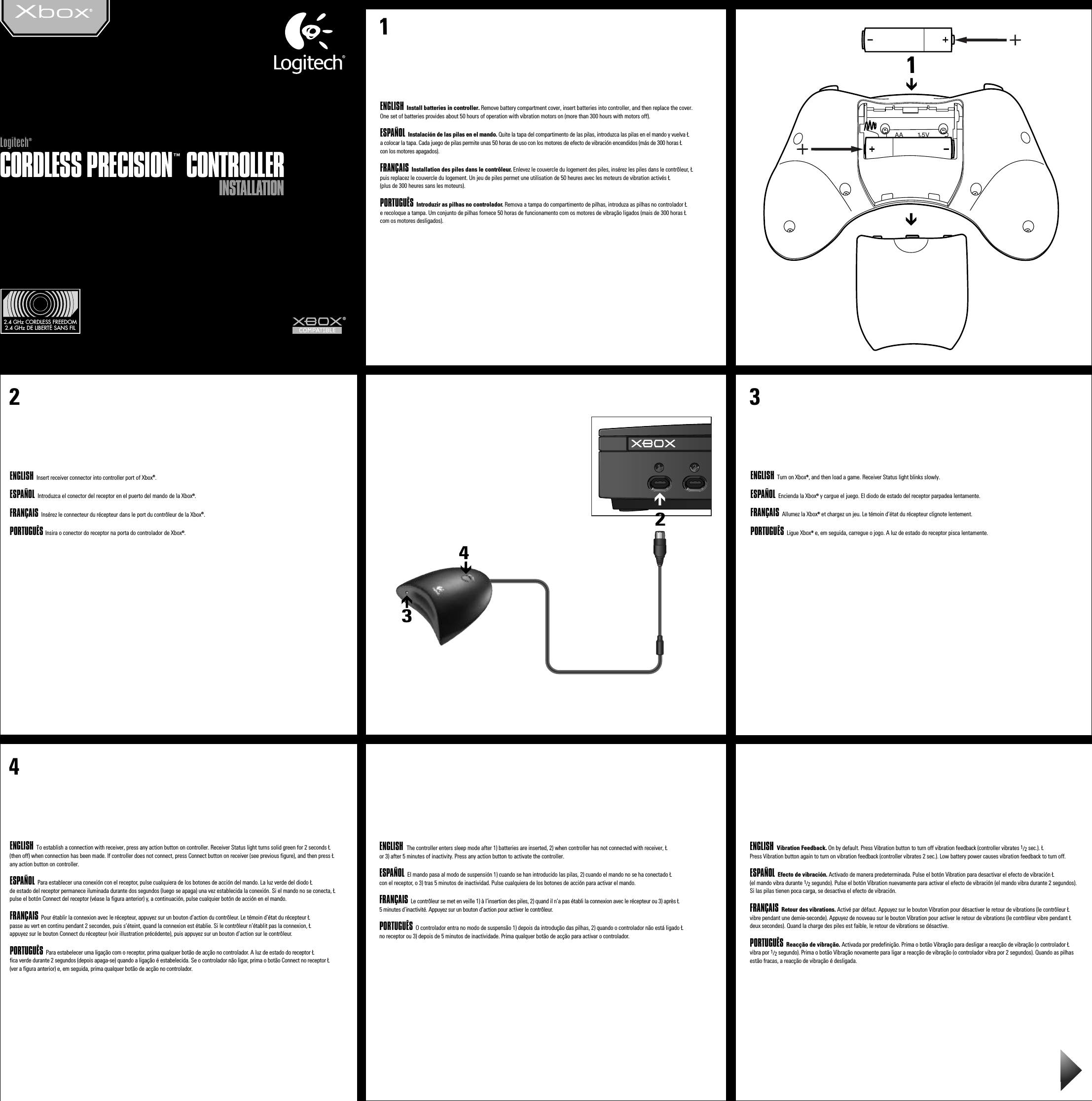 INSTALLATIONINSTALLATIONCORDLESS PRECISION™ CONTROLLERCORDLESS PRECISION™ CONTROLLERLogitech®Logitech®1ENGLISH Install batteries in controller. Remove battery compartment cover, insert batteries into controller, and then replace the cover. One set of batteries provides about 50 hours of operation with vibration motors on (more than 300 hours with motors off).ESPAÑOL Instalación de las pilas en el mando. Quite la tapa del compartimento de las pilas, introduzca las pilas en el mando y vuelva Ła colocar la tapa. Cada juego de pilas permite unas 50 horas de uso con los motores de efecto de vibración encendidos (más de 300 horas Łcon los motores apagados).FRANÇAIS Installation des piles dans le contrôleur. Enlevez le couvercle du logement des piles, insérez les piles dans le contrôleur, Łpuis replacez le couvercle du logement. Un jeu de piles permet une utilisation de 50 heures avec les moteurs de vibration activés Ł(plus de 300 heures sans les moteurs). PORTUGUÊS Introduzir as pilhas no controlador. Remova a tampa do compartimento de pilhas, introduza as pilhas no controlador Łe recoloque a tampa. Um conjunto de pilhas fornece 50 horas de funcionamento com os motores de vibração ligados (mais de 300 horas Łcom os motores desligados).ENGLISH  Insert receiver connector into controller port of Xbox®.ESPAÑOL Introduzca el conector del receptor en el puerto del mando de la Xbox®.FRANÇAIS Insérez le connecteur du récepteur dans le port du contrôleur de la Xbox®.PORTUGUÊS Insira o conector do receptor na porta do controlador de Xbox®. 3ENGLISH  Turn on Xbox®, and then load a game. Receiver Status light blinks slowly.ESPAÑOL Encienda la Xbox® y cargue el juego. El diodo de estado del receptor parpadea lentamente.FRANÇAIS Allumez la Xbox® et chargez un jeu. Le témoin d’état du récepteur clignote lentement. PORTUGUÊS Ligue Xbox® e, em seguida, carregue o jogo. A luz de estado do receptor pisca lentamente.4ENGLISH  To establish a connection with receiver, press any action button on controller. Receiver Status light turns solid green for 2 seconds Ł(then off) when connection has been made. If controller does not connect, press Connect button on receiver (see previous figure), and then press Łany action button on controller.ESPAÑOL Para establecer una conexión con el receptor, pulse cualquiera de los botones de acción del mando. La luz verde del diodo Łde estado del receptor permanece iluminada durante dos segundos (luego se apaga) una vez establecida la conexión. Si el mando no se conecta, Łpulse el botón Connect del receptor (véase la figura anterior) y, a continuación, pulse cualquier botón de acción en el mando.FRANÇAIS Pour établir la connexion avec le récepteur, appuyez sur un bouton d’action du contrôleur. Le témoin d’état du récepteur Łpasse au vert en continu pendant 2 secondes, puis s’éteint, quand la connexion est établie. Si le contrôleur n’établit pas la connexion, Łappuyez sur le bouton Connect du récepteur (voir illustration précédente), puis appuyez sur un bouton d’action sur le contrôleur. PORTUGUÊS Para estabelecer uma ligação com o receptor, prima qualquer botão de acção no controlador. A luz de estado do receptor Łfica verde durante 2 segundos (depois apaga-se) quando a ligação é estabelecida. Se o controlador não ligar, prima o botão Connect no receptor Ł(ver a figura anterior) e, em seguida, prima qualquer botão de acção no controlador.2.4 GHz CORDLESS FREEDOM2.4 GHz DE LIBERTÉ SANS FIL   2ENGLISH  The controller enters sleep mode after 1) batteries are inserted, 2) when controller has not connected with receiver, Łor 3) after 5 minutes of inactivity. Press any action button to activate the controller.ESPAÑOL El mando pasa al modo de suspensión 1) cuando se han introducido las pilas, 2) cuando el mando no se ha conectado Łcon el receptor, o 3) tras 5 minutos de inactividad. Pulse cualquiera de los botones de acción para activar el mando.FRANÇAIS Le contrôleur se met en veille 1) à l’insertion des piles, 2) quand il n’a pas établi la connexion avec le récepteur ou 3) après Ł5 minutes d’inactivité. Appuyez sur un bouton d’action pour activer le contrôleur. PORTUGUÊS O controlador entra no modo de suspensão 1) depois da introdução das pilhas, 2) quando o controlador não está ligado Łno receptor ou 3) depois de 5 minutos de inactividade. Prima qualquer botão de acção para activar o controlador.ENGLISH  Vibration Feedback. On by default. Press Vibration button to turn off vibration feedback (controller vibrates 1/2 sec.). ŁPress Vibration button again to turn on vibration feedback (controller vibrates 2 sec.). Low battery power causes vibration feedback to turn off.ESPAÑOL Efecto de vibración. Activado de manera predeterminada. Pulse el botón Vibration para desactivar el efecto de vibración Ł(el mando vibra durante 1/2 segundo). Pulse el botón Vibration nuevamente para activar el efecto de vibración (el mando vibra durante 2 segundos). Si las pilas tienen poca carga, se desactiva el efecto de vibración.FRANÇAIS Retour des vibrations. Activé par défaut. Appuyez sur le bouton Vibration pour désactiver le retour de vibrations (le contrôleur Łvibre pendant une demie-seconde). Appuyez de nouveau sur le bouton Vibration pour activer le retour de vibrations (le contrôleur vibre pendant Łdeux secondes). Quand la charge des piles est faible, le retour de vibrations se désactive. PORTUGUÊS Reacção de vibração. Activada por predefinição. Prima o botão Vibração para desligar a reacção de vibração (o controlador Łvibra por 1/2 segundo). Prima o botão Vibração novamente para ligar a reacção de vibração (o controlador vibra por 2 segundos). Quando as pilhas estão fracas, a reacção de vibração é desligada.®3241.