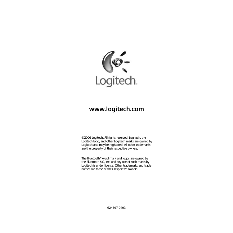 www.logitech.com©2006 Logitech. All rights reserved. Logitech, the Logitech logo, and other Logitech marks are owned by Logitech and may be registered. All other trademarks are the property of their respective owners. The Bluetooth® word mark and logos are owned by the Bluetooth SIG, Inc. and any use of such marks by Logitech is under license. Other trademarks and trade names are those of their respective owners.624397-0403