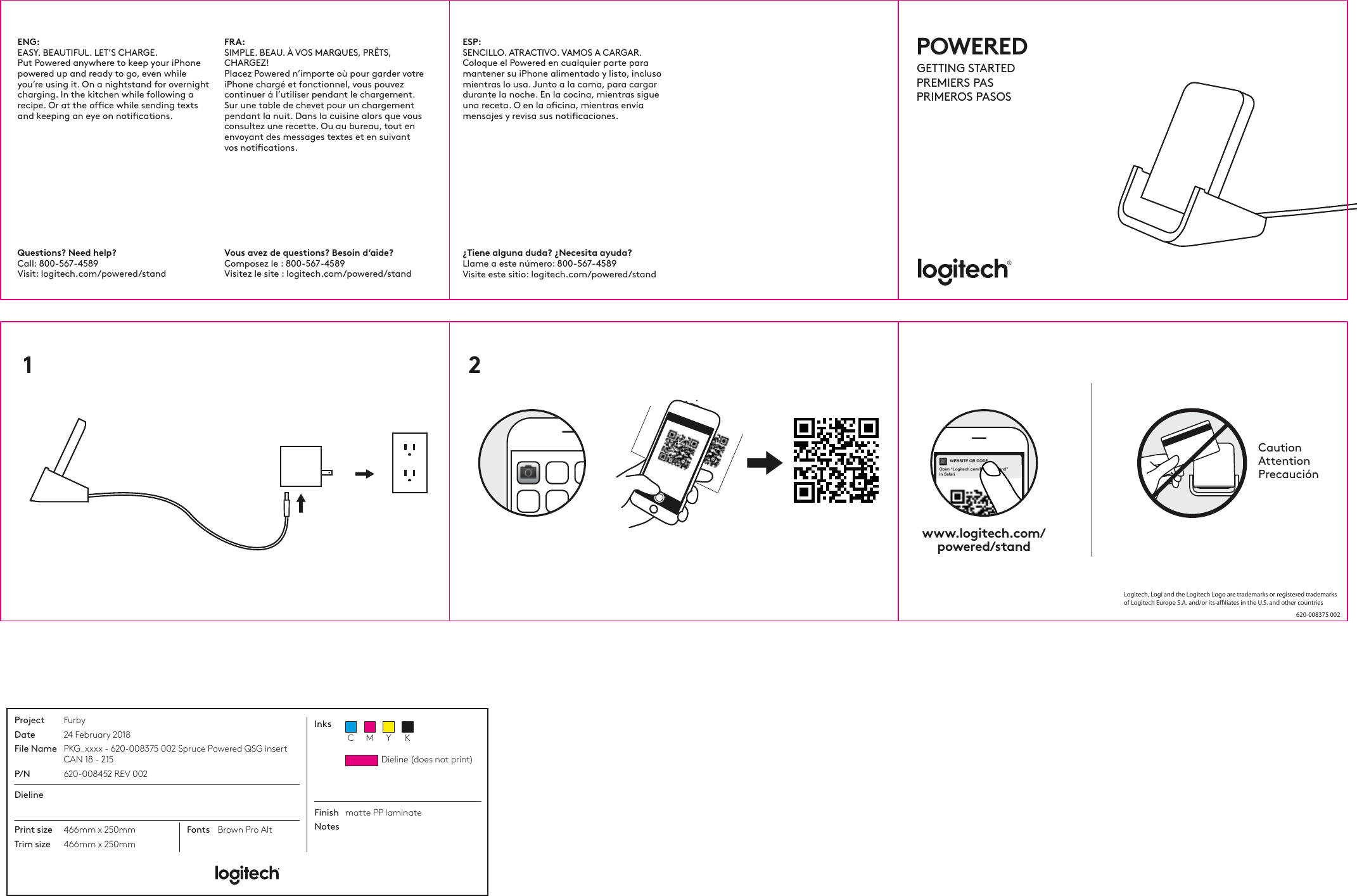 ENG:  EASY. BEAUTIFUL. LET’S CHARGE.Put Powered anywhere to keep your iPhone powered up and ready to go, even while you’re using it. On a nightstand for overnight charging. In the kitchen while following a recipe. Or at the ofﬁce while sending texts and keeping an eye on notiﬁcations.Questions? Need help? Call: 800-567-4589 Visit: logitech.com/powered/standVous avez de questions? Besoin d’aide?Composez le : 800-567-4589 Visitez le site : logitech.com/powered/standFRA:  SIMPLE. BEAU. À VOS MARQUES, PRÊTS, CHARGEZ!Placez Powered n’importe où pour garder votre iPhone chargé et fonctionnel, vous pouvez continuer à l’utiliser pendant le chargement. Sur une table de chevet pour un chargement pendant la nuit. Dans la cuisine alors que vous consultez une recette. Ou au bureau, tout en envoyant des messages textes et en suivant vos notications.¿Tiene alguna duda? ¿Necesita ayuda?Llame a este número: 800-567-4589 Visite este sitio: logitech.com/powered/standESP:  SENCILLO. ATRACTIVO. VAMOS A CARGAR.Coloque el Powered en cualquier parte para mantener su iPhone alimentado y listo, incluso mientras lo usa. Junto a la cama, para cargar durante la noche. En la cocina, mientras sigue una receta. O en la ocina, mientras envía mensajes y revisa sus noticaciones.1 2www.logitech.com/powered/standCautionAttentionPrecauciónWEBSITE QR CODEOpen “Logitech.com/Powerd/stand”in SafariPOWEREDGETTING STARTEDPREMIERS PASPRIMEROS PASOSProjectDateFile NameP/NFurby24 February 2018PKG_xxxx - 620-008375 002 Spruce Powered QSG insert CAN 18 - 215620-008452 REV 002DielinePrint sizeTrim size466mm x 250mm466mm x 250mmFonts Brown Pro AltFinishNotesmatte PP laminateInksDieline (does not print)C M Y KLogitech, Logi and the Logitech Logo are trademarks or registered trademarks of Logitech Europe S.A. and/or its aliates in the U.S. and other countries620-008375 002