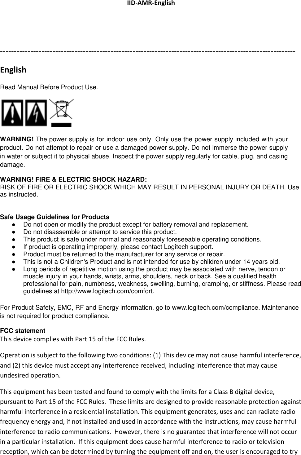 IID-AMR-English  ----------------------------------------------------------------------------------------------------------- English Read Manual Before Product Use.   WARNING! The power supply is for indoor use only. Only use the power supply included with your product. Do not attempt to repair or use a damaged power supply. Do not immerse the power supply in water or subject it to physical abuse. Inspect the power supply regularly for cable, plug, and casing damage. WARNING! FIRE &amp; ELECTRIC SHOCK HAZARD: RISK OF FIRE OR ELECTRIC SHOCK WHICH MAY RESULT IN PERSONAL INJURY OR DEATH. Use as instructed.  Safe Usage Guidelines for Products ●  Do not open or modify the product except for battery removal and replacement. ●  Do not disassemble or attempt to service this product. ●  This product is safe under normal and reasonably foreseeable operating conditions. ●  If product is operating improperly, please contact Logitech support. ●  Product must be returned to the manufacturer for any service or repair. ●  This is not a Children&apos;s Product and is not intended for use by children under 14 years old. ●  Long periods of repetitive motion using the product may be associated with nerve, tendon or muscle injury in your hands, wrists, arms, shoulders, neck or back. See a qualified health professional for pain, numbness, weakness, swelling, burning, cramping, or stiffness. Please read guidelines at http://www.logitech.com/comfort.  For Product Safety, EMC, RF and Energy information, go to www.logitech.com/compliance. Maintenance is not required for product compliance. FCC statement  This device complies with Part 15 of the FCC Rules.  Operation is subject to the following two conditions: (1) This device may not cause harmful interference, and (2) this device must accept any interference received, including interference that may cause undesired operation. This equipment has been tested and found to comply with the limits for a Class B digital device, pursuant to Part 15 of the FCC Rules.  These limits are designed to provide reasonable protection against harmful interference in a residential installation. This equipment generates, uses and can radiate radio frequency energy and, if not installed and used in accordance with the instructions, may cause harmful interference to radio communications.  However, there is no guarantee that interference will not occur in a particular installation.  If this equipment does cause harmful interference to radio or television reception, which can be determined by turning the equipment off and on, the user is encouraged to try 