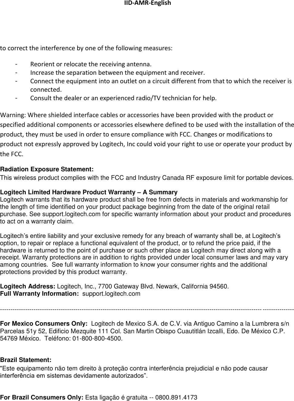 IID-AMR-English  to correct the interference by one of the following measures: -  Reorient or relocate the receiving antenna. -  Increase the separation between the equipment and receiver. -  Connect the equipment into an outlet on a circuit different from that to which the receiver is connected. -  Consult the dealer or an experienced radio/TV technician for help.  Warning: Where shielded interface cables or accessories have been provided with the product or specified additional components or accessories elsewhere defined to be used with the installation of the product, they must be used in order to ensure compliance with FCC. Changes or modifications to product not expressly approved by Logitech, Inc could void your right to use or operate your product by the FCC. Radiation Exposure Statement: This wireless product complies with the FCC and Industry Canada RF exposure limit for portable devices.  Logitech Limited Hardware Product Warranty – A Summary  Logitech warrants that its hardware product shall be free from defects in materials and workmanship for the length of time identified on your product package beginning from the date of the original retail purchase. See support.logitech.com for specific warranty information about your product and procedures to act on a warranty claim.    Logitech’s entire liability and your exclusive remedy for any breach of warranty shall be, at Logitech’s option, to repair or replace a functional equivalent of the product, or to refund the price paid, if the hardware is returned to the point of purchase or such other place as Logitech may direct along with a receipt. Warranty protections are in addition to rights provided under local consumer laws and may vary among countries.  See full warranty information to know your consumer rights and the additional protections provided by this product warranty.   Logitech Address: Logitech, Inc., 7700 Gateway Blvd. Newark, California 94560. Full Warranty Information:  support.logitech.com   --------------------------------------------------------------------------------------------------------------------------------------------  For Mexico Consumers Only:  Logitech de Mexico S.A. de C.V. via Antiguo Camino a la Lumbrera s/n Parcelas 51y 52, Edificio Mezquite 111 Col. San Martin Obispo Cuautitlán Izcalli, Edo. De México C.P. 54769 México.  Teléfono: 01-800-800-4500.   Brazil Statement:  &quot;Este equipamento não tem direito à proteção contra interferência prejudicial e não pode causar interferência em sistemas devidamente autorizados”.   For Brazil Consumers Only: Esta ligação é gratuita -- 0800.891.4173 