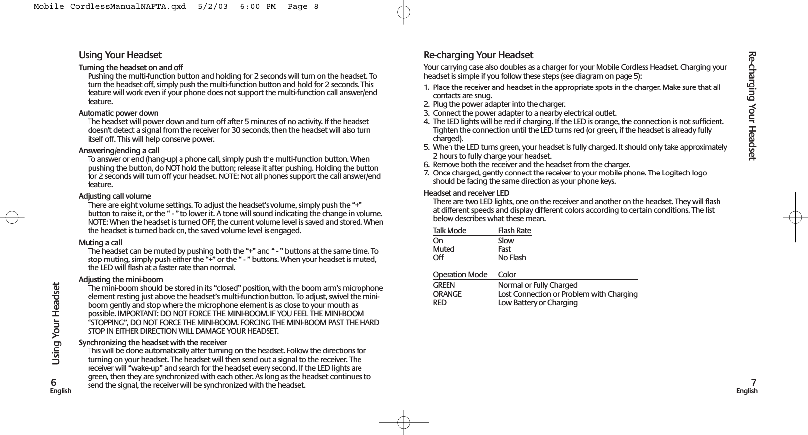 Using Your HeadsetRe-charging Your Headset7English6EnglishRe-charging Your HeadsetYour carrying case also doubles as a charger for your Mobile Cordless Headset. Charging yourheadset is simple if you follow these steps (see diagram on page 5):1.  Place the receiver and headset in the appropriate spots in the charger. Make sure that allcontacts are snug. 2.  Plug the power adapter into the charger. 3.  Connect the power adapter to a nearby electrical outlet.4.  The LED lights will be red if charging. If the LED is orange, the connection is not sufficient.Tighten the connection until the LED turns red (or green, if the headset is already fullycharged).5.  When the LED turns green, your headset is fully charged. It should only take approximately2 hours to fully charge your headset.6.  Remove both the receiver and the headset from the charger. 7.  Once charged, gently connect the receiver to your mobile phone. The Logitech logoshould be facing the same direction as your phone keys.Headset and receiver LEDThere are two LED lights, one on the receiver and another on the headset. They will flashat different speeds and display different colors according to certain conditions. The listbelow describes what these mean.Talk Mode Flash RateOn SlowMuted FastOff No FlashOperation Mode ColorGREEN  Normal or Fully ChargedORANGE  Lost Connection or Problem with ChargingRED  Low Battery or ChargingUsing Your HeadsetTurning the headset on and offPushing the multi-function button and holding for 2 seconds will turn on the headset. Toturn the headset off, simply push the multi-function button and hold for 2 seconds. Thisfeature will work even if your phone does not support the multi-function call answer/endfeature. Automatic power downThe headset will power down and turn off after 5 minutes of no activity. If the headsetdoesn&apos;t detect a signal from the receiver for 30 seconds, then the headset will also turnitself off. This will help conserve power.Answering/ending a callTo answer or end (hang-up) a phone call, simply push the multi-function button. Whenpushing the button, do NOT hold the button; release it after pushing. Holding the buttonfor 2 seconds will turn off your headset. NOTE: Not all phones support the call answer/endfeature. Adjusting call volumeThere are eight volume settings. To adjust the headset’s volume, simply push the “+”button to raise it, or the “ - ” to lower it. A tone will sound indicating the change in volume.NOTE: When the headset is turned OFF, the current volume level is saved and stored. Whenthe headset is turned back on, the saved volume level is engaged.Muting a callThe headset can be muted by pushing both the “+” and “ - ” buttons at the same time. Tostop muting, simply push either the “+” or the “ - ” buttons. When your headset is muted,the LED will flash at a faster rate than normal.Adjusting the mini-boomThe mini-boom should be stored in its “closed” position, with the boom arm’s microphoneelement resting just above the headset’s multi-function button. To adjust, swivel the mini-boom gently and stop where the microphone element is as close to your mouth aspossible. IMPORTANT: DO NOT FORCE THE MINI-BOOM. IF YOU FEEL THE MINI-BOOM“STOPPING”, DO NOT FORCE THE MINI-BOOM. FORCING THE MINI-BOOM PAST THE HARDSTOP IN EITHER DIRECTION WILL DAMAGE YOUR HEADSET.Synchronizing the headset with the receiver This will be done automatically after turning on the headset. Follow the directions forturning on your headset. The headset will then send out a signal to the receiver. Thereceiver will “wake-up” and search for the headset every second. If the LED lights aregreen, then they are synchronized with each other. As long as the headset continues tosend the signal, the receiver will be synchronized with the headset. Mobile CordlessManualNAFTA.qxd  5/2/03  6:00 PM  Page 8