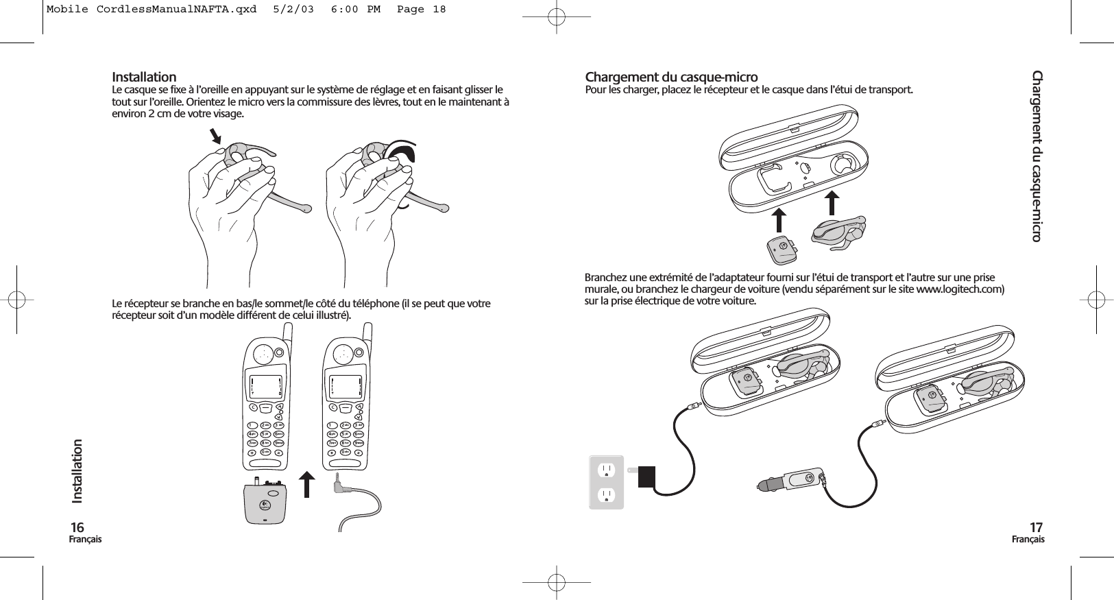 Chargement du casque-micro17FrançaisInstallation16FrançaisInstallationLe casque se fixe à l’oreille en appuyant sur le système de réglage et en faisant glisser letout sur l’oreille. Orientez le micro vers la commissure des lèvres, tout en le maintenant àenviron 2 cm de votre visage.Le récepteur se branche en bas/le sommet/le côté du téléphone (il se peut que votrerécepteur soit d’un modèle différent de celui illustré).Chargement du casque-microPour les charger, placez le récepteur et le casque dans l’étui de transport.1C23abc def456jklghi mno789tuvpqrs wxyz0abc1C23abc def456jklghi mno789tuvpqrs wxyz0abcBranchez une extrémité de l’adaptateur fourni sur l’étui de transport et l’autre sur une prisemurale, ou branchez le chargeur de voiture (vendu séparément sur le site www.logitech.com)sur la prise électrique de votre voiture.Mobile CordlessManualNAFTA.qxd  5/2/03  6:00 PM  Page 18