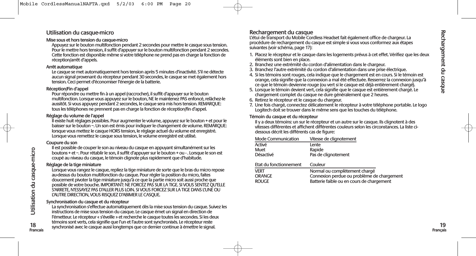 Rechargement du casque19FrançaisUtilisation du casque-micro18FrancaisUtilisation du casque-microMise sous et hors tension du casque-microAppuyez sur le bouton multifonction pendant 2 secondes pour mettre le casque sous tension.Pour le mettre hors tension, il suffit d’appuyer sur le bouton multifonction pendant 2 secondes.Cette fonction est disponible même si votre téléphone ne prend pas en charge la fonction deréception/arrêt d’appels. Arrêt automatiqueLe casque se met automatiquement hors tension après 5 minutes d’inactivité. S’il ne détecteaucun signal provenant du récepteur pendant 30 secondes, le casque se met également horstension. Ceci permet d’économiser l’énergie de la batterie.Réception/Fin d’appelPour répondre ou mettre fin à un appel (raccrocher), il suffit d’appuyer sur le boutonmultifonction. Lorsque vous appuyez sur le bouton, NE le maintenez PAS enfoncé, relâchez-leaussitôt. Si vous appuyez pendant 2 secondes, le casque sera mis hors tension. REMARQUE:tous les téléphones ne prennent pas en charge la fonction de réception/fin d’appel. Réglage du volume de l’appelIl existe huit réglages possibles. Pour augmenter le volume, appuyez sur le bouton + et pour lebaisser sur le bouton –. Un son est émis pour indiquer le changement de volume. REMARQUE:lorsque vous mettez le casque HORS tension, le réglage actuel du volume est enregistré.Lorsque vous remettez le casque sous tension, le volume enregistré est utilisé.Coupure du sonIl est possible de couper le son au niveau du casque en appuyant simultanément sur lesboutons + et –. Pour rétablir le son, il suffit d’appuyer sur le bouton + ou - . Lorsque le son estcoupé au niveau du casque, le témoin clignote plus rapidement que d’habitude.Réglage de la tige miniatureLorsque vous rangez le casque, repliez la tige miniature de sorte que le bras du micro reposeau-dessus du bouton multifonction du casque. Pour régler la position du micro, faitesdoucement pivoter la tige miniature jusqu’à ce que la partie micro soit aussi proche quepossible de votre bouche. IMPORTANT: NE FORCEZ PAS SUR LA TIGE. SI VOUS SENTEZ QU’ELLES’ARRETE, N’ESSAYEZ PAS D’ALLER PLUS LOIN. SI VOUS FORCEZ SUR LA TIGE DANS L’UNE OUL’AUTRE DIRECTION, VOUS RISQUEZ D’ABIMER LE CASQUE.Synchronisation du casque et du récepteurLa synchronisation s’effectue automatiquement dès la mise sous tension du casque. Suivez lesinstructions de mise sous tension du casque. Le casque émet un signal en direction del’émetteur. Le récepteur « s’éveille » et recherche le casque toutes les secondes. Si les deuxtémoins sont verts, cela signifie que l’un et l’autre sont synchronisés. Le récepteur restesynchronisé avec le casque aussi longtemps que ce dernier continue à émettre le signal. Rechargement du casqueL’étui de transport du Mobile Cordless Headset fait également office de chargeur. Laprocédure de rechargement du casque est simple si vous vous conformez aux étapessuivantes (voir schéma, page 17):1.  Placez le récepteur et le casque dans les logements prévus à cet effet. Vérifiez que les deuxéléments sont bien en place. 2.  Branchez une extrémité du cordon d’alimentation dans le chargeur. 3.  Branchez l’autre extrémité du cordon d’alimentation dans une prise électrique.4.  Si les témoins sont rouges, cela indique que le chargement est en cours. Si le témoin estorange, cela signifie que la connexion a mal été effectuée. Resserrez la connexion jusqu’àce que le témoin devienne rouge (ou vert si le casque est déjà entièrement chargé).5.  Lorsque le témoin devient vert, cela signifie que le casque est entièrement chargé. Lechargement complet du casque ne dure généralement que 2 heures.6.  Retirez le récepteur et le casque du chargeur. 7.  Une fois chargé, connectez délicatement le récepteur à votre téléphone portable. Le logoLogitech doit se trouver dans le même sens que les touches du téléphone.Témoin du casque et du récepteurIl y a deux témoins: un sur le récepteur et un autre sur le casque. Ils clignotent à desvitesses différentes et affichent différentes couleurs selon les circonstances. La liste ci-dessous décrit les différents cas de figure:Mode Communication Vitesse de clignotementActivé LenteMuet RapideDésactivé Pas de clignotementEtat du fonctionnement CouleurVERT  Normal ou complètement chargéORANGE  Connexion perdue ou problème de chargementROUGE  Batterie faible ou en cours de chargementMobile CordlessManualNAFTA.qxd  5/2/03  6:00 PM  Page 20
