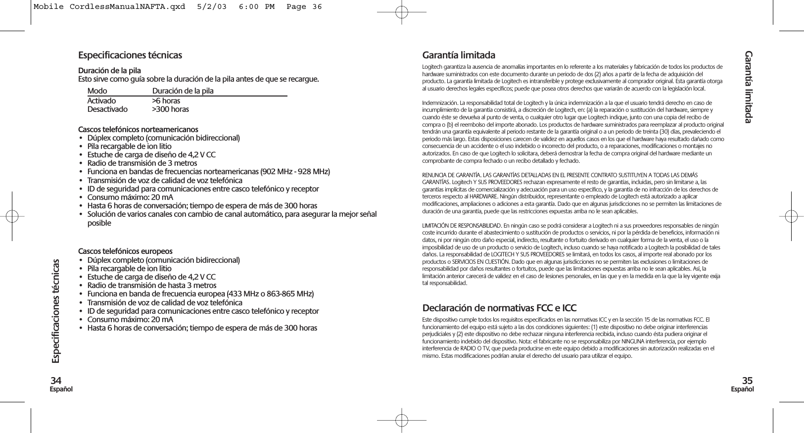 Garantía limitada35EspañolEspecificaciones técnicas34EspañolEspecificaciones técnicasDuración de la pilaEsto sirve como guía sobre la duración de la pila antes de que se recargue.Modo Duración de la pilaActivado &gt;6 horasDesactivado &gt;300 horasCascos telefónicos norteamericanos• Dúplex completo (comunicación bidireccional)• Pila recargable de ion litio• Estuche de carga de diseño de 4,2 V CC• Radio de transmisión de 3 metros• Funciona en bandas de frecuencias norteamericanas (902 MHz - 928 MHz)• Transmisión de voz de calidad de voz telefónica• ID de seguridad para comunicaciones entre casco telefónico y receptor• Consumo máximo: 20 mA• Hasta 6 horas de conversación; tiempo de espera de más de 300 horas• Solución de varios canales con cambio de canal automático, para asegurar la mejor señalposibleCascos telefónicos europeos• Dúplex completo (comunicación bidireccional)• Pila recargable de ion litio• Estuche de carga de diseño de 4,2 V CC• Radio de transmisión de hasta 3 metros• Funciona en banda de frecuencia europea (433 MHz o 863-865 MHz)• Transmisión de voz de calidad de voz telefónica• ID de seguridad para comunicaciones entre casco telefónico y receptor• Consumo máximo: 20 mA• Hasta 6 horas de conversación; tiempo de espera de más de 300 horasGarantía limitadaLogitech garantiza la ausencia de anomalías importantes en lo referente a los materiales y fabricación de todos los productos dehardware suministrados con este documento durante un periodo de dos (2) años a partir de la fecha de adquisición delproducto. La garantía limitada de Logitech es intransferible y protege exclusivamente al comprador original. Esta garantía otorgaal usuario derechos legales específicos; puede que posea otros derechos que variarán de acuerdo con la legislación local.Indemnización. La responsabilidad total de Logitech y la única indemnización a la que el usuario tendrá derecho en caso deincumplimiento de la garantía consistirá, a discreción de Logitech, en: (a) la reparación o sustitución del hardware, siempre ycuando éste se devuelva al punto de venta, o cualquier otro lugar que Logitech indique, junto con una copia del recibo decompra o (b) el reembolso del importe abonado. Los productos de hardware suministrados para reemplazar al producto originaltendrán una garantía equivalente al periodo restante de la garantía original o a un periodo de treinta (30) días, prevaleciendo elperiodo más largo. Estas disposiciones carecen de validez en aquellos casos en los que el hardware haya resultado dañado comoconsecuencia de un accidente o el uso indebido o incorrecto del producto, o a reparaciones, modificaciones o montajes noautorizados. En caso de que Logitech lo solicitara, deberá demostrar la fecha de compra original del hardware mediante uncomprobante de compra fechado o un recibo detallado y fechado.RENUNCIA DE GARANTÍA. LAS GARANTÍAS DETALLADAS EN EL PRESENTE CONTRATO SUSTITUYEN A TODAS LAS DEMÁSGARANTÍAS. Logitech Y SUS PROVEEDORES rechazan expresamente el resto de garantías, incluidas, pero sin limitarse a, lasgarantías implícitas de comercialización y adecuación para un uso específico, y la garantía de no infracción de los derechos deterceros respecto al HARDWARE. Ningún distribuidor, representante o empleado de Logitech está autorizado a aplicarmodificaciones, ampliaciones o adiciones a esta garantía. Dado que en algunas jurisdicciones no se permiten las limitaciones deduración de una garantía, puede que las restricciones expuestas arriba no le sean aplicables.LIMITACIÓN DE RESPONSABILIDAD. En ningún caso se podrá considerar a Logitech ni a sus proveedores responsables de ningúncoste incurrido durante el abastecimiento o sustitución de productos o servicios, ni por la pérdida de beneficios, información nidatos, ni por ningún otro daño especial, indirecto, resultante o fortuito derivado en cualquier forma de la venta, el uso o laimposibilidad de uso de un producto o servicio de Logitech, incluso cuando se haya notificado a Logitech la posibilidad de talesdaños. La responsabilidad de LOGITECH Y SUS PROVEEDORES se limitará, en todos los casos, al importe real abonado por losproductos o SERVICIOS EN CUESTIÓN. Dado que en algunas jurisdicciones no se permiten las exclusiones o limitaciones deresponsabilidad por daños resultantes o fortuitos, puede que las limitaciones expuestas arriba no le sean aplicables. Así, lalimitación anterior carecerá de validez en el caso de lesiones personales, en las que y en la medida en la que la ley vigente exijatal responsabilidad.Declaración de normativas FCC e ICCEste dispositivo cumple todos los requisitos especificados en las normativas ICC y en la sección 15 de las normativas FCC. Elfuncionamiento del equipo está sujeto a las dos condiciones siguientes: (1) este dispositivo no debe originar interferenciasperjudiciales y (2) este dispositivo no debe rechazar ninguna interferencia recibida, incluso cuando ésta pudiera originar elfuncionamiento indebido del dispositivo. Nota: el fabricante no se responsabiliza por NINGUNA interferencia, por ejemplointerferencia de RADIO O TV, que pueda producirse en este equipo debido a modificaciones sin autorización realizadas en elmismo. Estas modificaciones podrían anular el derecho del usuario para utilizar el equipo.Mobile CordlessManualNAFTA.qxd  5/2/03  6:00 PM  Page 36