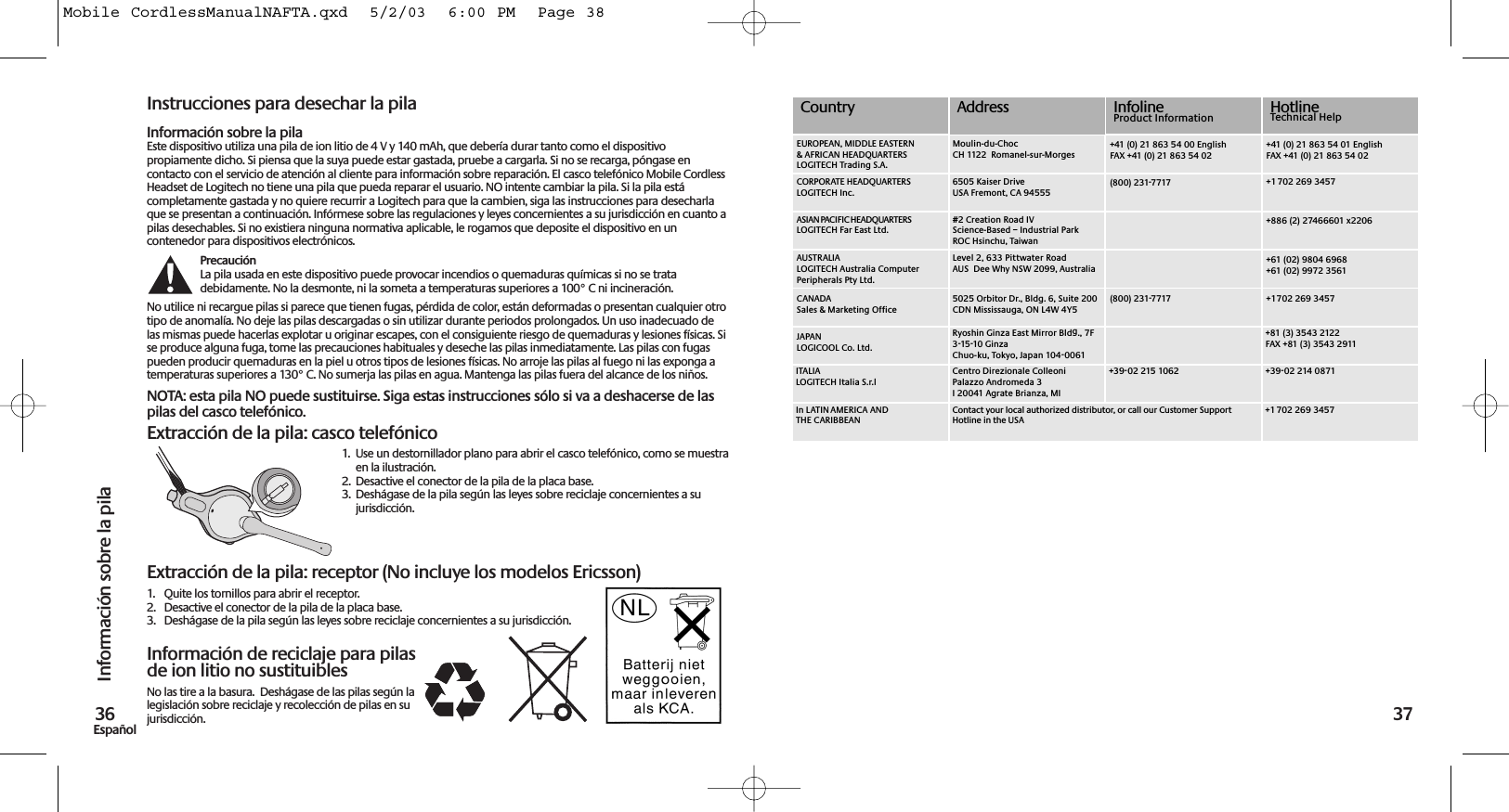 Instrucciones para desechar la pilaInformación sobre la pilaEste dispositivo utiliza una pila de ion litio de 4 V y 140 mAh, que debería durar tanto como el dispositivopropiamente dicho. Si piensa que la suya puede estar gastada, pruebe a cargarla. Si no se recarga, póngase encontacto con el servicio de atención al cliente para información sobre reparación. El casco telefónico Mobile CordlessHeadset de Logitech no tiene una pila que pueda reparar el usuario. NO intente cambiar la pila. Si la pila estácompletamente gastada y no quiere recurrir a Logitech para que la cambien, siga las instrucciones para desecharlaque se presentan a continuación. Infórmese sobre las regulaciones y leyes concernientes a su jurisdicción en cuanto apilas desechables. Si no existiera ninguna normativa aplicable, le rogamos que deposite el dispositivo en uncontenedor para dispositivos electrónicos.PrecauciónLa pila usada en este dispositivo puede provocar incendios o quemaduras químicas si no se tratadebidamente. No la desmonte, ni la someta a temperaturas superiores a 100° C ni incineración.No utilice ni recargue pilas si parece que tienen fugas, pérdida de color, están deformadas o presentan cualquier otrotipo de anomalía. No deje las pilas descargadas o sin utilizar durante periodos prolongados. Un uso inadecuado delas mismas puede hacerlas explotar u originar escapes, con el consiguiente riesgo de quemaduras y lesiones físicas. Sise produce alguna fuga, tome las precauciones habituales y deseche las pilas inmediatamente. Las pilas con fugaspueden producir quemaduras en la piel u otros tipos de lesiones físicas. No arroje las pilas al fuego ni las exponga atemperaturas superiores a 130° C. No sumerja las pilas en agua. Mantenga las pilas fuera del alcance de los niños.NOTA: esta pila NO puede sustituirse. Siga estas instrucciones sólo si va a deshacerse de laspilas del casco telefónico.Extracción de la pila: casco telefónico1.  Use un destornillador plano para abrir el casco telefónico, como se muestraen la ilustración. 2. Desactive el conector de la pila de la placa base.3. Deshágase de la pila según las leyes sobre reciclaje concernientes a su jurisdicción.Extracción de la pila: receptor (No incluye los modelos Ericsson)1. Quite los tornillos para abrir el receptor.2. Desactive el conector de la pila de la placa base.3. Deshágase de la pila según las leyes sobre reciclaje concernientes a su jurisdicción.Información de reciclaje para pilasde ion litio no sustituiblesNo las tire a la basura.  Deshágase de las pilas según lalegislación sobre reciclaje y recolección de pilas en sujurisdicción.Información sobre la pila36Español 37#2 Creation Road IVScience-Based – Industrial ParkROC Hsinchu, TaiwanLevel 2, 633 Pittwater Road AUS  Dee Why NSW 2099, Australia5025 Orbitor Dr., Bldg. 6, Suite 200 CDN Mississauga, ON L4W 4Y5Ryoshin Ginza East Mirror Bldg., 7F 3-15-10 GinzaChuo-ku, Tokyo, Japan 104-0061Centro Direzionale ColleoniPalazzo Andromeda 3I 20041 Agrate Brianza, MI(800) 231-7717(800) 231-7717+39-02 215 1062CountryMoulin-du-ChocCH 1122  Romanel-sur-Morges6505 Kaiser DriveUSA Fremont, CA 94555+41 (0) 21 863 54 00 EnglishFAX +41 (0) 21 863 54 02+41 (0) 21 863 54 01 EnglishFAX +41 (0) 21 863 54 02+1 702 269 3457+886 (2) 27466601 x2206+61 (02) 9804 6968+61 (02) 9972 3561+1 702 269 3457+81 (3) 3543 2122FAX +81 (3) 3543 2911+39-02 214 0871InfolineProduct Information HotlineTechnical HelpContact your local authorized distributor, or call our Customer Support Hotline in the USA+1 702 269 3457EUROPEAN, MIDDLE EASTERN &amp; AFRICAN HEADQUARTERSLOGITECH Trading S.A.AUSTRALIALOGITECH Australia Computer Peripherals Pty Ltd.CANADASales &amp; Marketing OfficeJAPANLOGICOOL Co. Ltd.ITALIALOGITECH Italia S.r.lIn LATIN AMERICA AND THE CARIBBEANCORPORATE HEADQUARTERSLOGITECH Inc.AddressASIAN PACIFIC HEADQUARTERSLOGITECH Far East Ltd. Mobile CordlessManualNAFTA.qxd  5/2/03  6:00 PM  Page 38