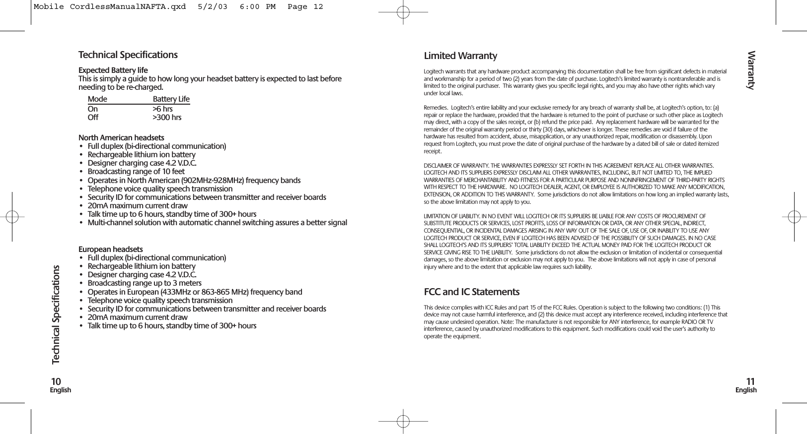 Warranty11EnglishTechnical Specifications10EnglishTechnical SpecificationsExpected Battery lifeThis is simply a guide to how long your headset battery is expected to last beforeneeding to be re-charged.Mode Battery LifeOn &gt;6 hrsOff &gt;300 hrsNorth American headsets• Full duplex (bi-directional communication)• Rechargeable lithium ion battery • Designer charging case 4.2 V.D.C.• Broadcasting range of 10 feet• Operates in North American (902MHz-928MHz) frequency bands• Telephone voice quality speech transmission• Security ID for communications between transmitter and receiver boards• 20mA maximum current draw• Talk time up to 6 hours, standby time of 300+ hours• Multi-channel solution with automatic channel switching assures a better signalEuropean headsets• Full duplex (bi-directional communication)• Rechargeable lithium ion battery • Designer charging case 4.2 V.D.C.• Broadcasting range up to 3 meters• Operates in European (433MHz or 863-865 MHz) frequency band• Telephone voice quality speech transmission• Security ID for communications between transmitter and receiver boards• 20mA maximum current draw• Talk time up to 6 hours, standby time of 300+ hoursLimited WarrantyLogitech warrants that any hardware product accompanying this documentation shall be free from significant defects in materialand workmanship for a period of two (2) years from the date of purchase. Logitech’s limited warranty is nontransferable and islimited to the original purchaser.  This warranty gives you specific legal rights, and you may also have other rights which varyunder local laws.Remedies.  Logitech’s entire liability and your exclusive remedy for any breach of warranty shall be, at Logitech’s option, to: (a)repair or replace the hardware, provided that the hardware is returned to the point of purchase or such other place as Logitechmay direct, with a copy of the sales receipt, or (b) refund the price paid.  Any replacement hardware will be warranted for theremainder of the original warranty period or thirty (30) days, whichever is longer. These remedies are void if failure of thehardware has resulted from accident, abuse, misapplication, or any unauthorized repair, modification or disassembly. Uponrequest from Logitech, you must prove the date of original purchase of the hardware by a dated bill of sale or dated itemizedreceipt.DISCLAIMER OF WARRANTY. THE WARRANTIES EXPRESSLY SET FORTH IN THIS AGREEMENT REPLACE ALL OTHER WARRANTIES.LOGITECH AND ITS SUPPLIERS EXPRESSLY DISCLAIM ALL OTHER WARRANTIES, INCLUDING, BUT NOT LIMITED TO, THE IMPLIEDWARRANTIES OF MERCHANTABILITY AND FITNESS FOR A PARTICULAR PURPOSE AND NONINFRINGEMENT OF THIRD-PARTY RIGHTSWITH RESPECT TO THE HARDWARE.  NO LOGITECH DEALER, AGENT, OR EMPLOYEE IS AUTHORIZED TO MAKE ANY MODIFICATION,EXTENSION, OR ADDITION TO THIS WARRANTY.  Some jurisdictions do not allow limitations on how long an implied warranty lasts,so the above limitation may not apply to you.LIMITATION OF LIABILITY. IN NO EVENT WILL LOGITECH OR ITS SUPPLIERS BE LIABLE FOR ANY COSTS OF PROCUREMENT OFSUBSTITUTE PRODUCTS OR SERVICES, LOST PROFITS, LOSS OF INFORMATION OR DATA, OR ANY OTHER SPECIAL, INDIRECT,CONSEQUENTIAL, OR INCIDENTAL DAMAGES ARISING IN ANY WAY OUT OF THE SALE OF, USE OF, OR INABILITY TO USE ANYLOGITECH PRODUCT OR SERVICE, EVEN IF LOGITECH HAS BEEN ADVISED OF THE POSSIBILITY OF SUCH DAMAGES. IN NO CASESHALL LOGITECH’S AND ITS SUPPLIERS’ TOTAL LIABILITY EXCEED THE ACTUAL MONEY PAID FOR THE LOGITECH PRODUCT ORSERVICE GIVING RISE TO THE LIABILITY.  Some jurisdictions do not allow the exclusion or limitation of incidental or consequentialdamages, so the above limitation or exclusion may not apply to you.  The above limitations will not apply in case of personalinjury where and to the extent that applicable law requires such liability.FCC and IC StatementsThis device complies with ICC Rules and part 15 of the FCC Rules. Operation is subject to the following two conditions: (1) Thisdevice may not cause harmful interference, and (2) this device must accept any interference received, including interference thatmay cause undesired operation. Note: The manufacturer is not responsible for ANY interference, for example RADIO OR TVinterference, caused by unauthorized modifications to this equipment. Such modifications could void the user’s authority tooperate the equipment.Mobile CordlessManualNAFTA.qxd  5/2/03  6:00 PM  Page 12