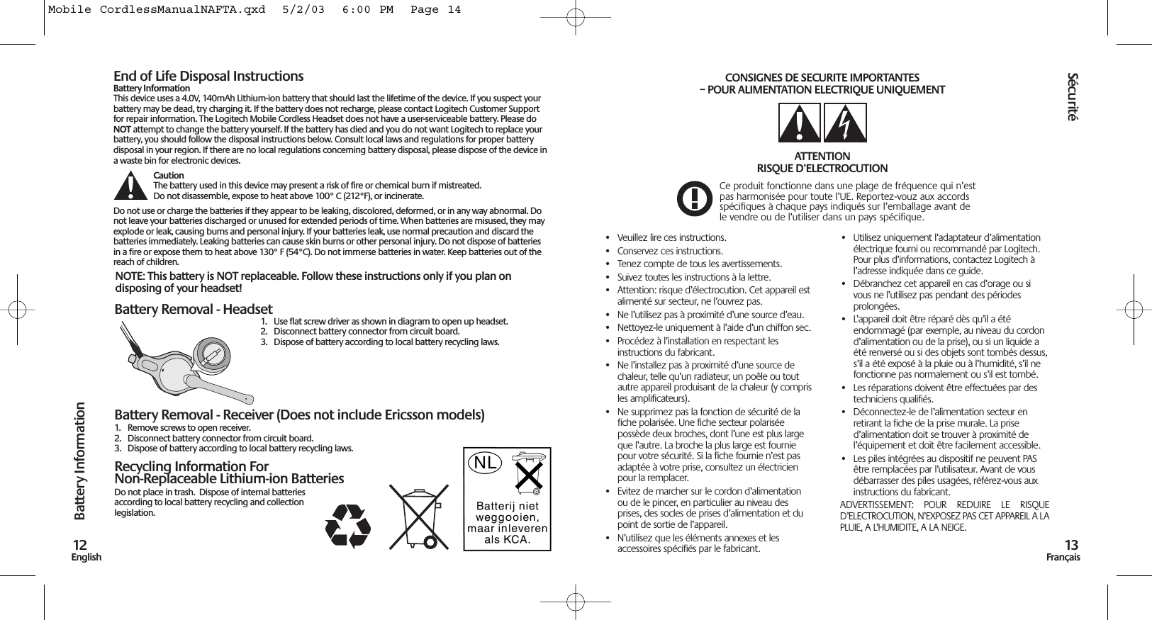 Battery Removal - Headset1.  Use flat screw driver as shown in diagram to open up headset. 2. Disconnect battery connector from circuit board.3. Dispose of battery according to local battery recycling laws.Battery Removal - Receiver (Does not include Ericsson models)1. Remove screws to open receiver.2. Disconnect battery connector from circuit board.3. Dispose of battery according to local battery recycling laws.Recycling Information ForNon-Replaceable Lithium-ion BatteriesDo not place in trash.  Dispose of internal batteriesaccording to local battery recycling and collectionlegislation.Battery Information12EnglishNOTE: This battery is NOT replaceable. Follow these instructions only if you plan ondisposing of your headset!End of Life Disposal InstructionsBattery InformationThis device uses a 4.0V, 140mAh Lithium-ion battery that should last the lifetime of the device. If you suspect yourbattery may be dead, try charging it. If the battery does not recharge, please contact Logitech Customer Supportfor repair information. The Logitech Mobile Cordless Headset does not have a user-serviceable battery. Please doNOT attempt to change the battery yourself. If the battery has died and you do not want Logitech to replace yourbattery, you should follow the disposal instructions below. Consult local laws and regulations for proper batterydisposal in your region. If there are no local regulations concerning battery disposal, please dispose of the device ina waste bin for electronic devices.Caution The battery used in this device may present a risk of fire or chemical burn if mistreated.Do not disassemble, expose to heat above 100° C (212°F), or incinerate.Do not use or charge the batteries if they appear to be leaking, discolored, deformed, or in any way abnormal. Donot leave your batteries discharged or unused for extended periods of time. When batteries are misused, they mayexplode or leak, causing burns and personal injury. If your batteries leak, use normal precaution and discard thebatteries immediately. Leaking batteries can cause skin burns or other personal injury. Do not dispose of batteriesin a fire or expose them to heat above 130° F (54°C). Do not immerse batteries in water. Keep batteries out of thereach of children.Sécurité13Français• Veuillez lire ces instructions.• Conservez ces instructions.• Tenez compte de tous les avertissements.• Suivez toutes les instructions à la lettre.• Attention: risque d’électrocution. Cet appareil estalimenté sur secteur, ne l’ouvrez pas.• Ne l’utilisez pas à proximité d’une source d’eau.• Nettoyez-le uniquement à l’aide d’un chiffon sec.• Procédez à l’installation en respectant lesinstructions du fabricant.• Ne l’installez pas à proximité d’une source dechaleur, telle qu’un radiateur, un poêle ou toutautre appareil produisant de la chaleur (y comprisles amplificateurs).• Ne supprimez pas la fonction de sécurité de lafiche polarisée. Une fiche secteur polariséepossède deux broches, dont l’une est plus largeque l’autre. La broche la plus large est fourniepour votre sécurité. Si la fiche fournie n’est pasadaptée à votre prise, consultez un électricienpour la remplacer.• Evitez de marcher sur le cordon d’alimentationou de le pincer, en particulier au niveau desprises, des socles de prises d’alimentation et dupoint de sortie de l’appareil.• N’utilisez que les éléments annexes et lesaccessoires spécifiés par le fabricant.• Utilisez uniquement l’adaptateur d’alimentationélectrique fourni ou recommandé par Logitech.Pour plus d’informations, contactez Logitech àl’adresse indiquée dans ce guide.• Débranchez cet appareil en cas d’orage ou sivous ne l’utilisez pas pendant des périodesprolongées.• L’appareil doit être réparé dès qu’il a étéendommagé (par exemple, au niveau du cordond’alimentation ou de la prise), ou si un liquide aété renversé ou si des objets sont tombés dessus,s’il a été exposé à la pluie ou à l’humidité, s’il nefonctionne pas normalement ou s’il est tombé. • Les réparations doivent être effectuées par destechniciens qualifiés.• Déconnectez-le de l’alimentation secteur enretirant la fiche de la prise murale. La prised’alimentation doit se trouver à proximité del’équipement et doit être facilement accessible.• Les piles intégrées au dispositif ne peuvent PASêtre remplacées par l’utilisateur. Avant de vousdébarrasser des piles usagées, référez-vous auxinstructions du fabricant.ADVERTISSEMENT:  POUR  REDUIRE  LE  RISQUED’ELECTROCUTION, N’EXPOSEZ PAS CET APPAREIL A LAPLUIE, A L’HUMIDITE, A LA NEIGE.CONSIGNES DE SECURITE IMPORTANTES – POUR ALIMENTATION ELECTRIQUE UNIQUEMENTATTENTIONRISQUE D’ELECTROCUTION Ce produit fonctionne dans une plage de fréquence qui n’estpas harmonisée pour toute l’UE. Reportez-vouz aux accordsspécifiques à chaque pays indiqués sur l’emballage avant dele vendre ou de l’utiliser dans un pays spécifique.Mobile CordlessManualNAFTA.qxd  5/2/03  6:00 PM  Page 14