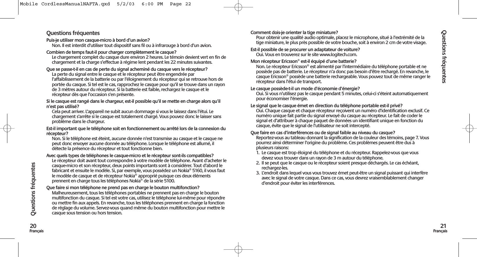 Questions fréquentes21FrançaisQuestions fréquentes20FrançaisQuestions fréquentesPuis-je utiliser mon casque-micro à bord d’un avion?Non. Il est interdit d’utiliser tout dispositif sans fil ou à infrarouge à bord d’un avion.Combien de temps faut-il pour charger complètement le casque?Le chargement complet du casque dure environ 2 heures. Le témoin devient vert en fin dechargement et la charge s’effectue à régime lent pendant les 22 minutes suivantes. Que se passe-t-il en cas de perte du signal acheminé du casque vers le récepteur?La perte du signal entre le casque et le récepteur peut être engendrée parl’affaiblissement de la batterie ou par l’éloignement du récepteur qui se retrouve hors deportée du casque. Si tel est le cas, rapprochez le casque pour qu’il se trouve dans un rayonde 3 mètres autour du récepteur. Si la batterie est faible, rechargez le casque et lerécepteur dès que l’occasion s’en présente.Si le casque est rangé dans le chargeur, est-il possible qu’il se mette en charge alors qu’iln’est pas utilisé?Cela peut arriver. L’appareil ne subit aucun dommage si vous le laissez dans l’étui. Lechargement s’arrête si le casque est totalement chargé. Vous pouvez donc le laisser sansproblème dans le chargeur.Est-il important que le téléphone soit en fonctionnement ou arrêté lors de la connexion durécepteur?Non. Si le téléphone est éteint, aucune donnée n’est transmise au casque et le casque nepeut donc envoyer aucune donnée au téléphone. Lorsque le téléphone est allumé, ildétecte la présence du récepteur et tout fonctionne bien.Avec quels types de téléphones le casque-micro et le récepteur sont-ils compatibles? Le récepteur doit avant tout correspondre à votre modèle de téléphone. Avant d’acheter lecasque-micro et son récepteur, deux points importants sont à considérer. Tout d’abord lefabricant et ensuite le modèle. Si, par exemple, vous possédez un Nokia® 5160, il vous fautle modèle de casque et de récepteur Nokia® approprié puisque ces deux élémentsprennent en charge tous les téléphones Nokia® de la série 5100. Que faire si mon téléphone ne prend pas en charge le bouton multifonction?Malheureusement, tous les téléphones portables ne prennent pas en charge le boutonmultifonction du casque. Si tel est votre cas, utilisez le téléphone lui-même pour répondreou mettre fin aux appels. En revanche, tous les téléphones prennent en charge la fonctionde réglage du volume. Servez-vous quand même du bouton multifonction pour mettre lecasque sous tension ou hors tension.Comment dois-je orienter la tige miniature? Pour obtenir une qualité audio optimale, placez le microphone, situé à l’extrémité de latige miniature, le plus près possible de votre bouche, soit à environ 2 cm de votre visage. Est-il possible de se procurer un adaptateur de voiture? Oui. Vous en trouverez sur le site www.logitech.com. Mon récepteur Ericsson® est-il équipé d’une batterie? Non. Le récepteur Ericsson® est alimenté par l’intermédiaire du téléphone portable et nepossède pas de batterie. Le récepteur n’a donc pas besoin d’être rechargé. En revanche, lecasque Ericsson® possède une batterie rechargeable. Vous pouvez tout de même ranger lerécepteur dans l’étui de transport.Le casque possède-t-il un mode d’économie d’énergie?Oui. Si vous n’utilisez pas le casque pendant 5 minutes, celui-ci s’éteint automatiquementpour économiser l’énergie.Le signal que le casque émet en direction du téléphone portable est-il privé?Oui. Chaque casque et chaque récepteur reçoivent un numéro d’identification exclusif. Cenuméro unique fait partie du signal envoyé du casque au récepteur. Le fait de coder lesignal et d’attribuer à chaque paquet de données un identifiant unique en fonction ducasque, évite que le signal de l’utilisateur ne soit intercepté.Que faire en cas d’interférences ou de signal faible au niveau du casque?Reportez-vous au tableau donnant la signification de la couleur des témoins, page 7. Vouspourrez ainsi déterminer l’origine du problème. Ces problèmes peuvent être dus àplusieurs raisons:1.  Le casque est trop éloigné du téléphone et du récepteur. Rappelez-vous que vousdevez vous trouver dans un rayon de 3 m autour du téléphone.2. Il se peut que le casque ou le récepteur soient presque déchargés. Le cas échéant,rechargez-les.3. L’endroit dans lequel vous vous trouvez émet peut-être un signal puissant qui interfèreavec le signal de votre casque. Dans ce cas, vous devrez vraisemblablement changerd’endroit pour éviter les interférences.Mobile CordlessManualNAFTA.qxd  5/2/03  6:00 PM  Page 22