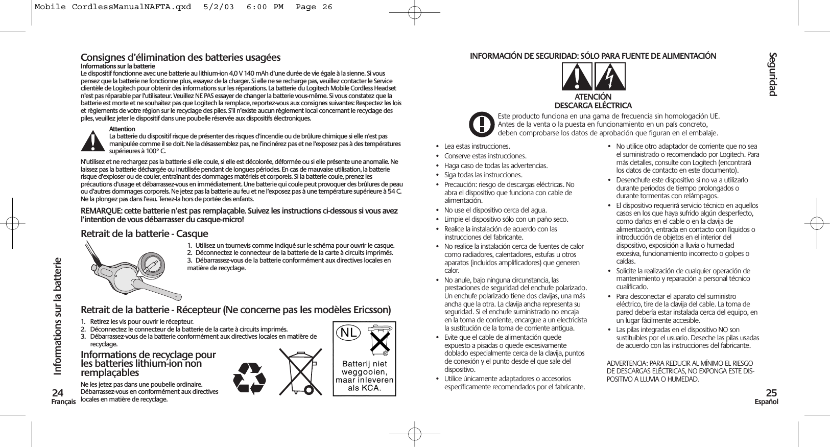 Consignes d’élimination des batteries usagéesInformations sur la batterieLe dispositif fonctionne avec une batterie au lithium-ion 4,0 V 140 mAh d’une durée de vie égale à la sienne. Si vouspensez que la batterie ne fonctionne plus, essayez de la charger. Si elle ne se recharge pas, veuillez contacter le Serviceclientèle de Logitech pour obtenir des informations sur les réparations. La batterie du Logitech Mobile Cordless Headsetn’est pas réparable par l’utilisateur. Veuillez NE PAS essayer de changer la batterie vous-même. Si vous constatez que labatterie est morte et ne souhaitez pas que Logitech la remplace, reportez-vous aux consignes suivantes: Respectez les loiset règlements de votre région sur le recyclage des piles. S’il n’existe aucun règlement local concernant le recyclage despiles, veuillez jeter le dispositif dans une poubelle réservée aux dispositifs électroniques.AttentionLa batterie du dispositif risque de présenter des risques d’incendie ou de brûlure chimique si elle n’est pasmanipulée comme il se doit. Ne la désassemblez pas, ne l’incinérez pas et ne l’exposez pas à des températuressupérieures à 100° C.N’utilisez et ne rechargez pas la batterie si elle coule, si elle est décolorée, déformée ou si elle présente une anomalie. Nelaissez pas la batterie déchargée ou inutilisée pendant de longues périodes. En cas de mauvaise utilisation, la batterierisque d’exploser ou de couler, entraînant des dommages matériels et corporels. Si la batterie coule, prenez lesprécautions d’usage et débarrassez-vous en immédiatement. Une batterie qui coule peut provoquer des brûlures de peauou d’autres dommages corporels. Ne jetez pas la batterie au feu et ne l’exposez pas à une température supérieure à 54 C.Ne la plongez pas dans l’eau. Tenez-la hors de portée des enfants.REMARQUE: cette batterie n’est pas remplaçable. Suivez les instructions ci-dessous si vous avezl’intention de vous débarrasser du casque-micro!Retrait de la batterie - Casque1.  Utilisez un tournevis comme indiqué sur le schéma pour ouvrir le casque. 2. Déconnectez le connecteur de la batterie de la carte à circuits imprimés.3. Débarrassez-vous de la batterie conformément aux directives locales enmatière de recyclage.Retrait de la batterie - Récepteur (Ne concerne pas les modèles Ericsson)1. Retirez les vis pour ouvrir le récepteur.2. Déconnectez le connecteur de la batterie de la carte à circuits imprimés.3. Débarrassez-vous de la batterie conformément aux directives locales en matière derecyclage.Informations de recyclage pourles batteries lithium-ion nonremplaçablesNe les jetez pas dans une poubelle ordinaire.Débarrassez-vous en conformément aux directiveslocales en matière de recyclage.Seguridad25EspañolInformations sur la batterie24Français• Lea estas instrucciones.• Conserve estas instrucciones.• Haga caso de todas las advertencias.• Siga todas las instrucciones.• Precaución: riesgo de descargas eléctricas. Noabra el dispositivo que funciona con cable dealimentación.• No use el dispositivo cerca del agua.• Limpie el dispositivo sólo con un paño seco.• Realice la instalación de acuerdo con lasinstrucciones del fabricante.• No realice la instalación cerca de fuentes de calorcomo radiadores, calentadores, estufas u otrosaparatos (incluidos amplificadores) que generencalor.• No anule, bajo ninguna circunstancia, lasprestaciones de seguridad del enchufe polarizado.Un enchufe polarizado tiene dos clavijas, una másancha que la otra. La clavija ancha representa suseguridad. Si el enchufe suministrado no encajaen la toma de corriente, encargue a un electricistala sustitución de la toma de corriente antigua.• Evite que el cable de alimentación quedeexpuesto a pisadas o quede excesivamentedoblado especialmente cerca de la clavija, puntosde conexión y el punto desde el que sale deldispositivo.• Utilice únicamente adaptadores o accesoriosespecíficamente recomendados por el fabricante.• No utilice otro adaptador de corriente que no seael suministrado o recomendado por Logitech. Paramás detalles, consulte con Logitech (encontrarálos datos de contacto en este documento).• Desenchufe este dispositivo si no va a utilizarlodurante periodos de tiempo prolongados odurante tormentas con relámpagos.• El dispositivo requerirá servicio técnico en aquelloscasos en los que haya sufrido algún desperfecto,como daños en el cable o en la clavija dealimentación, entrada en contacto con líquidos ointroducción de objetos en el interior deldispositivo, exposición a lluvia o humedadexcesiva, funcionamiento incorrecto o golpes ocaídas. • Solicite la realización de cualquier operación demantenimiento y reparación a personal técnicocualificado.• Para desconectar el aparato del suministroeléctrico, tire de la clavija del cable. La toma depared debería estar instalada cerca del equipo, enun lugar fácilmente accesible.• Las pilas integradas en el dispositivo NO sonsustituibles por el usuario. Deseche las pilas usadasde acuerdo con las instrucciones del fabricante.ADVERTENCIA: PARA REDUCIR AL MÍNIMO EL RIESGODE DESCARGAS ELÉCTRICAS, NO EXPONGA ESTE DIS-POSITIVO A LLUVIA O HUMEDAD.INFORMACIÓN DE SEGURIDAD: SÓLO PARA FUENTE DE ALIMENTACIÓNATENCIÓNDESCARGA ELÉCTRICAEste producto funciona en una gama de frecuencia sin homologación UE.Antes de la venta o la puesta en funcionamiento en un país concreto,deben comprobarse los datos de aprobación que figuran en el embalaje.Mobile CordlessManualNAFTA.qxd  5/2/03  6:00 PM  Page 26