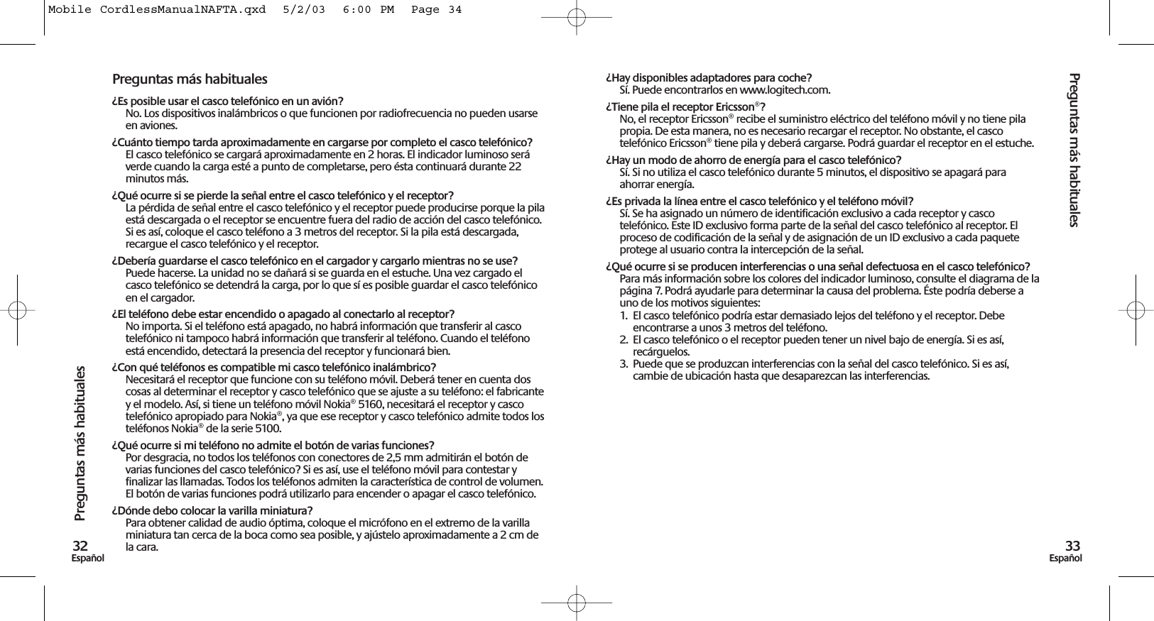 Preguntas más habituales33EspañolPreguntas más habituales32EspañolPreguntas más habituales¿Es posible usar el casco telefónico en un avión?No. Los dispositivos inalámbricos o que funcionen por radiofrecuencia no pueden usarseen aviones.¿Cuánto tiempo tarda aproximadamente en cargarse por completo el casco telefónico?El casco telefónico se cargará aproximadamente en 2 horas. El indicador luminoso seráverde cuando la carga esté a punto de completarse, pero ésta continuará durante 22minutos más. ¿Qué ocurre si se pierde la señal entre el casco telefónico y el receptor?La pérdida de señal entre el casco telefónico y el receptor puede producirse porque la pilaestá descargada o el receptor se encuentre fuera del radio de acción del casco telefónico.Si es así, coloque el casco teléfono a 3 metros del receptor. Si la pila está descargada,recargue el casco telefónico y el receptor.¿Debería guardarse el casco telefónico en el cargador y cargarlo mientras no se use?Puede hacerse. La unidad no se dañará si se guarda en el estuche. Una vez cargado elcasco telefónico se detendrá la carga, por lo que sí es posible guardar el casco telefónicoen el cargador.¿El teléfono debe estar encendido o apagado al conectarlo al receptor?No importa. Si el teléfono está apagado, no habrá información que transferir al cascotelefónico ni tampoco habrá información que transferir al teléfono. Cuando el teléfonoestá encendido, detectará la presencia del receptor y funcionará bien.¿Con qué teléfonos es compatible mi casco telefónico inalámbrico? Necesitará el receptor que funcione con su teléfono móvil. Deberá tener en cuenta doscosas al determinar el receptor y casco telefónico que se ajuste a su teléfono: el fabricantey el modelo. Así, si tiene un teléfono móvil Nokia® 5160, necesitará el receptor y cascotelefónico apropiado para Nokia®, ya que ese receptor y casco telefónico admite todos losteléfonos Nokia® de la serie 5100. ¿Qué ocurre si mi teléfono no admite el botón de varias funciones?Por desgracia, no todos los teléfonos con conectores de 2,5 mm admitirán el botón devarias funciones del casco telefónico? Si es así, use el teléfono móvil para contestar yfinalizar las llamadas. Todos los teléfonos admiten la característica de control de volumen.El botón de varias funciones podrá utilizarlo para encender o apagar el casco telefónico.¿Dónde debo colocar la varilla miniatura? Para obtener calidad de audio óptima, coloque el micrófono en el extremo de la varillaminiatura tan cerca de la boca como sea posible, y ajústelo aproximadamente a 2 cm dela cara. ¿Hay disponibles adaptadores para coche? Sí. Puede encontrarlos en www.logitech.com.¿Tiene pila el receptor Ericsson®? No, el receptor Ericsson® recibe el suministro eléctrico del teléfono móvil y no tiene pilapropia. De esta manera, no es necesario recargar el receptor. No obstante, el cascotelefónico Ericsson® tiene pila y deberá cargarse. Podrá guardar el receptor en el estuche.¿Hay un modo de ahorro de energía para el casco telefónico?Sí. Si no utiliza el casco telefónico durante 5 minutos, el dispositivo se apagará paraahorrar energía.¿Es privada la línea entre el casco telefónico y el teléfono móvil?Sí. Se ha asignado un número de identificación exclusivo a cada receptor y cascotelefónico. Este ID exclusivo forma parte de la señal del casco telefónico al receptor. Elproceso de codificación de la señal y de asignación de un ID exclusivo a cada paqueteprotege al usuario contra la intercepción de la señal.¿Qué ocurre si se producen interferencias o una señal defectuosa en el casco telefónico?Para más información sobre los colores del indicador luminoso, consulte el diagrama de lapágina 7. Podrá ayudarle para determinar la causa del problema. Éste podría deberse auno de los motivos siguientes:1.  El casco telefónico podría estar demasiado lejos del teléfono y el receptor. Debeencontrarse a unos 3 metros del teléfono.2. El casco telefónico o el receptor pueden tener un nivel bajo de energía. Si es así,recárguelos.3. Puede que se produzcan interferencias con la señal del casco telefónico. Si es así,cambie de ubicación hasta que desaparezcan las interferencias.Mobile CordlessManualNAFTA.qxd  5/2/03  6:00 PM  Page 34