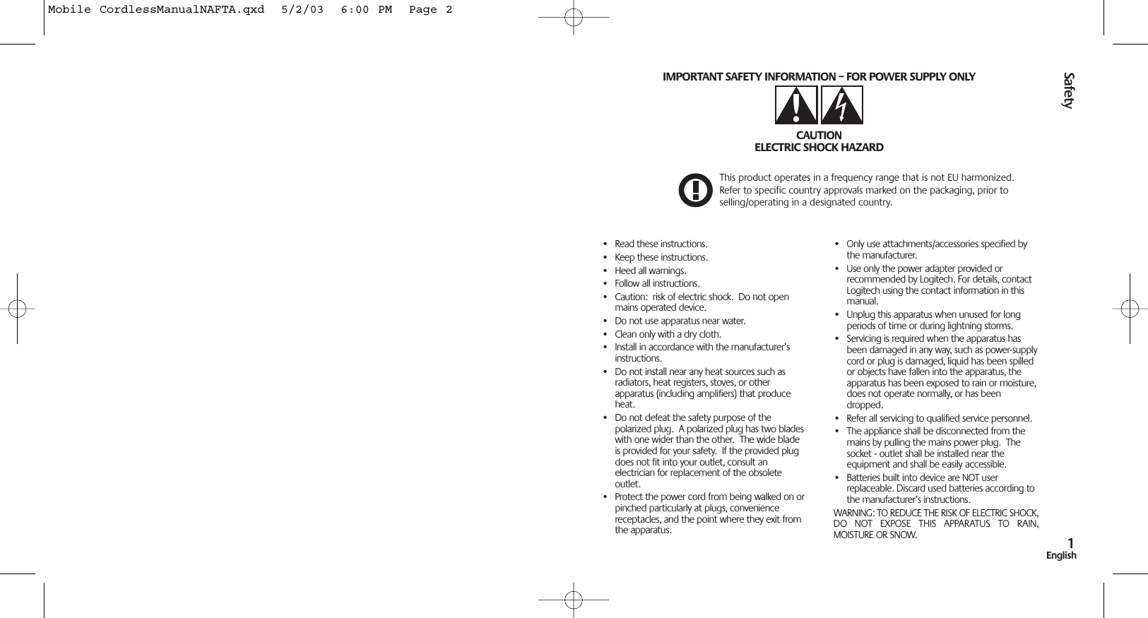 Safety1EnglishSafety1English• Read these instructions.• Keep these instructions.• Heed all warnings.• Follow all instructions.• Caution:  risk of electric shock.  Do not openmains operated device.• Do not use apparatus near water.• Clean only with a dry cloth.• Install in accordance with the manufacturer’sinstructions.• Do not install near any heat sources such asradiators, heat registers, stoves, or otherapparatus (including amplifiers) that produceheat.• Do not defeat the safety purpose of thepolarized plug.  A polarized plug has two bladeswith one wider than the other.  The wide bladeis provided for your safety.  If the provided plugdoes not fit into your outlet, consult anelectrician for replacement of the obsoleteoutlet.• Protect the power cord from being walked on orpinched particularly at plugs, conveniencereceptacles, and the point where they exit fromthe apparatus.• Only use attachments/accessories specified bythe manufacturer.• Use only the power adapter provided orrecommended by Logitech. For details, contactLogitech using the contact information in thismanual.• Unplug this apparatus when unused for longperiods of time or during lightning storms.• Servicing is required when the apparatus hasbeen damaged in any way, such as power-supplycord or plug is damaged, liquid has been spilledor objects have fallen into the apparatus, theapparatus has been exposed to rain or moisture,does not operate normally, or has beendropped. • Refer all servicing to qualified service personnel.• The appliance shall be disconnected from themains by pulling the mains power plug.  Thesocket - outlet shall be installed near theequipment and shall be easily accessible.• Batteries built into device are NOT userreplaceable. Discard used batteries according tothe manufacturer’s instructions.WARNING: TO REDUCE THE RISK OF ELECTRIC SHOCK,DO  NOT  EXPOSE  THIS  APPARATUS  TO  RAIN,MOISTURE OR SNOW.IMPORTANT SAFETY INFORMATION – FOR POWER SUPPLY ONLYCAUTIONELECTRIC SHOCK HAZARDThis product operates in a frequency range that is not EU harmonized.Refer to specific country approvals marked on the packaging, prior toselling/operating in a designated country.Mobile CordlessManualNAFTA.qxd  5/2/03  6:00 PM  Page 2