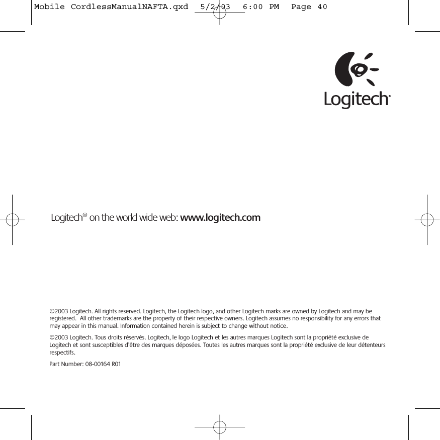©2003 Logitech. All rights reserved. Logitech, the Logitech logo, and other Logitech marks are owned by Logitech and may beregistered.  All other trademarks are the property of their respective owners. Logitech assumes no responsibility for any errors thatmay appear in this manual. Information contained herein is subject to change without notice.©2003 Logitech. Tous droits réservés. Logitech, le logo Logitech et les autres marques Logitech sont la propriété exclusive deLogitech et sont susceptibles d’être des marques déposées. Toutes les autres marques sont la propriété exclusive de leur détenteursrespectifs.Part Number: 08-00164 R01 Logitech® on the world wide web: www.logitech.comMobile CordlessManualNAFTA.qxd  5/2/03  6:00 PM  Page 40