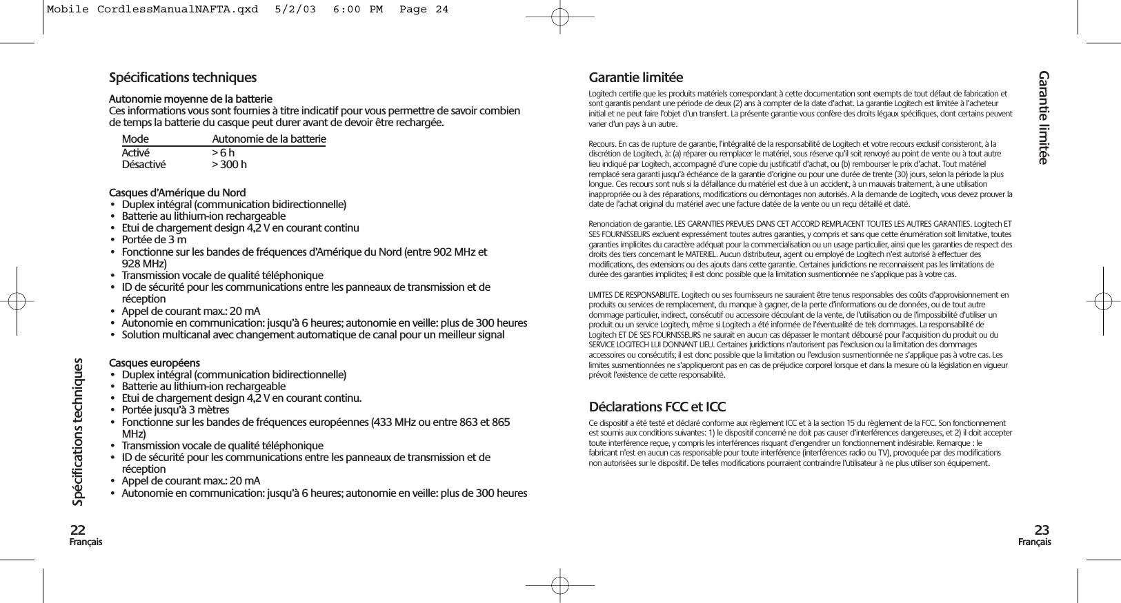 Garantie limitée23FrançaisSpécifications techniques22FrançaisSpécifications techniquesAutonomie moyenne de la batterieCes informations vous sont fournies à titre indicatif pour vous permettre de savoir combiende temps la batterie du casque peut durer avant de devoir être rechargée.Mode Autonomie de la batterieActivé &gt; 6 hDésactivé &gt; 300 hCasques d’Amérique du Nord• Duplex intégral (communication bidirectionnelle)• Batterie au lithium-ion rechargeable• Etui de chargement design 4,2 V en courant continu• Portée de 3 m• Fonctionne sur les bandes de fréquences d’Amérique du Nord (entre 902 MHz et928 MHz)• Transmission vocale de qualité téléphonique• ID de sécurité pour les communications entre les panneaux de transmission et deréception• Appel de courant max.: 20 mA• Autonomie en communication: jusqu’à 6 heures; autonomie en veille: plus de 300 heures• Solution multicanal avec changement automatique de canal pour un meilleur signalCasques européens• Duplex intégral (communication bidirectionnelle)• Batterie au lithium-ion rechargeable• Etui de chargement design 4,2 V en courant continu.• Portée jusqu’à 3 mètres• Fonctionne sur les bandes de fréquences européennes (433 MHz ou entre 863 et 865MHz)• Transmission vocale de qualité téléphonique• ID de sécurité pour les communications entre les panneaux de transmission et deréception• Appel de courant max.: 20 mA• Autonomie en communication: jusqu’à 6 heures; autonomie en veille: plus de 300 heuresGarantie limitéeLogitech certifie que les produits matériels correspondant à cette documentation sont exempts de tout défaut de fabrication etsont garantis pendant une période de deux (2) ans à compter de la date d’achat. La garantie Logitech est limitée à l’acheteurinitial et ne peut faire l’objet d’un transfert. La présente garantie vous confère des droits légaux spécifiques, dont certains peuventvarier d’un pays à un autre.Recours. En cas de rupture de garantie, l’intégralité de la responsabilité de Logitech et votre recours exclusif consisteront, à ladiscrétion de Logitech, à: (a) réparer ou remplacer le matériel, sous réserve qu’il soit renvoyé au point de vente ou à tout autrelieu indiqué par Logitech, accompagné d’une copie du justificatif d’achat, ou (b) rembourser le prix d’achat. Tout matérielremplacé sera garanti jusqu’à échéance de la garantie d’origine ou pour une durée de trente (30) jours, selon la période la pluslongue. Ces recours sont nuls si la défaillance du matériel est due à un accident, à un mauvais traitement, à une utilisationinappropriée ou à des réparations, modifications ou démontages non autorisés. A la demande de Logitech, vous devez prouver ladate de l’achat original du matériel avec une facture datée de la vente ou un reçu détaillé et daté.Renonciation de garantie. LES GARANTIES PREVUES DANS CET ACCORD REMPLACENT TOUTES LES AUTRES GARANTIES. Logitech ETSES FOURNISSEURS excluent expressément toutes autres garanties, y compris et sans que cette énumération soit limitative, toutesgaranties implicites du caractère adéquat pour la commercialisation ou un usage particulier, ainsi que les garanties de respect desdroits des tiers concernant le MATERIEL. Aucun distributeur, agent ou employé de Logitech n’est autorisé à effectuer desmodifications, des extensions ou des ajouts dans cette garantie. Certaines juridictions ne reconnaissent pas les limitations dedurée des garanties implicites; il est donc possible que la limitation susmentionnée ne s’applique pas à votre cas.LIMITES DE RESPONSABILITE. Logitech ou ses fournisseurs ne sauraient être tenus responsables des coûts d’approvisionnement enproduits ou services de remplacement, du manque à gagner, de la perte d’informations ou de données, ou de tout autredommage particulier, indirect, consécutif ou accessoire découlant de la vente, de l’utilisation ou de l’impossibilité d’utiliser unproduit ou un service Logitech, même si Logitech a été informée de l’éventualité de tels dommages. La responsabilité deLogitech ET DE SES FOURNISSEURS ne saurait en aucun cas dépasser le montant déboursé pour l’acquisition du produit ou duSERVICE LOGITECH LUI DONNANT LIEU. Certaines juridictions n’autorisent pas l’exclusion ou la limitation des dommagesaccessoires ou consécutifs; il est donc possible que la limitation ou l’exclusion susmentionnée ne s’applique pas à votre cas. Leslimites susmentionnées ne s’appliqueront pas en cas de préjudice corporel lorsque et dans la mesure où la législation en vigueurprévoit l’existence de cette responsabilité.Déclarations FCC et ICCCe dispositif a été testé et déclaré conforme aux règlement ICC et à la section 15 du règlement de la FCC. Son fonctionnementest soumis aux conditions suivantes: 1) le dispositif concerné ne doit pas causer d’interférences dangereuses, et 2) il doit acceptertoute interférence reçue, y compris les interférences risquant d’engendrer un fonctionnement indésirable. Remarque : lefabricant n’est en aucun cas responsable pour toute interférence (interférences radio ou TV), provoquée par des modificationsnon autorisées sur le dispositif. De telles modifications pourraient contraindre l’utilisateur à ne plus utiliser son équipement.Mobile CordlessManualNAFTA.qxd  5/2/03  6:00 PM  Page 24