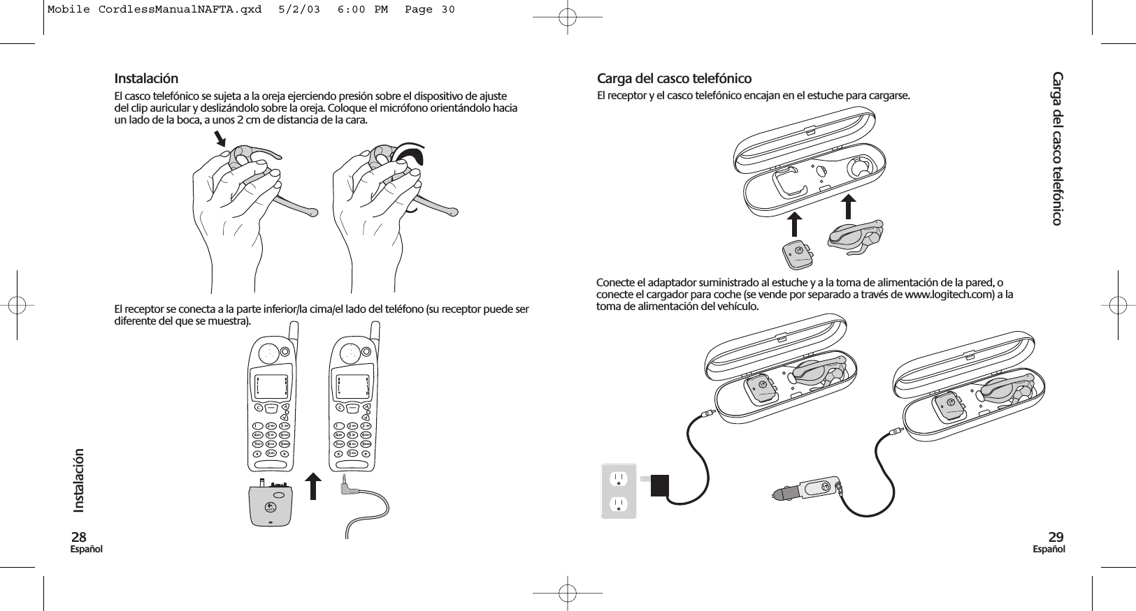 Carga del casco telefónico29EspañolInstalación28EspañolInstalaciónEl casco telefónico se sujeta a la oreja ejerciendo presión sobre el dispositivo de ajustedel clip auricular y deslizándolo sobre la oreja. Coloque el micrófono orientándolo haciaun lado de la boca, a unos 2 cm de distancia de la cara.El receptor se conecta a la parte inferior/la cima/el lado del teléfono (su receptor puede serdiferente del que se muestra).Carga del casco telefónicoEl receptor y el casco telefónico encajan en el estuche para cargarse.1C23abc def456jklghi mno789tuvpqrs wxyz0abc1C23abc def456jklghi mno789tuvpqrs wxyz0abcConecte el adaptador suministrado al estuche y a la toma de alimentación de la pared, oconecte el cargador para coche (se vende por separado a través de www.logitech.com) a latoma de alimentación del vehículo.Mobile CordlessManualNAFTA.qxd  5/2/03  6:00 PM  Page 30
