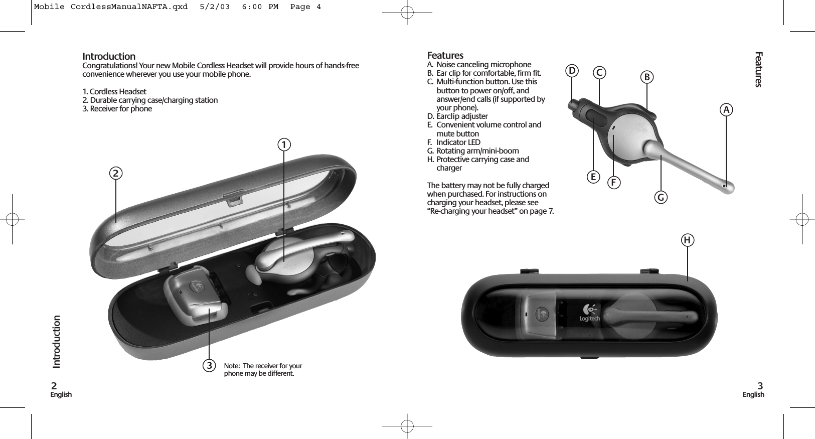 Features3EnglishIntroduction2EnglishIntroductionCongratulations! Your new Mobile Cordless Headset will provide hours of hands-freeconvenience wherever you use your mobile phone.1. Cordless Headset2. Durable carrying case/charging station3. Receiver for phoneFeaturesA.  Noise canceling microphoneB.  Ear clip for comfortable, firm fit.C.  Multi-function button. Use thisbutton to power on/off, andanswer/end calls (if supported byyour phone).D. Earclip adjusterE.  Convenient volume control andmute buttonF.  Indicator LEDG.  Rotating arm/mini-boomH. Protective carrying case andchargerThe battery may not be fully chargedwhen purchased. For instructions oncharging your headset, please see“Re-charging your headset” on page 7.123Note:  The receiver for yourphone may be different.ABDEGHCFMobile CordlessManualNAFTA.qxd  5/2/03  6:00 PM  Page 4